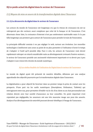 Yann	
  FONTES	
  –	
  Manager	
  de	
  l’Assurance	
  -­‐	
  Ecole	
  Supérieure	
  d’Assurances	
  –	
  2012/2013	
  
En	
  quoi	
  l’arrivée	
  du	
  digital	
  dans	
  l’Assurance	
  révolutionne-­‐t-­‐elle	
  les	
  usages	
  de	
  la	
  relation	
  client	
  ?	
   /	
   	
  41	
  
	
  
II)	
  Le	
  poids	
  actuel	
  du	
  digital	
  dans	
  le	
  secteur	
  de	
  l’Assurance	
  	
  
	
  
2.1)	
  Moyens	
  de	
  mise	
  en	
  œuvre	
  de	
  la	
  transformation	
  digitale	
  dans	
  l’Assurance	
  	
  
	
  
2.1.1)	
  La	
  découverte	
  du	
  digital	
  dans	
  le	
  secteur	
  de	
  l’assurance	
  	
  	
  	
  
	
  
Les	
  acteurs	
  du	
  monde	
  de	
  l’assurance	
  ont	
  longtemps	
  cru	
  que	
  la	
  vitesse	
  de	
  croissance	
  du	
  net	
  ne	
  
rattraperait	
   pas	
   des	
   secteurs	
   aussi	
   complexes	
   que	
   celui	
   de	
   la	
   banque	
   et	
   de	
   l’assurance.	
   C’est	
  
désormais	
  chose	
  faite,	
  la	
  croissance	
  d’internet	
  n’est	
  pas	
  entièrement	
  maitrisable	
  mais	
  il	
  n’a	
  pas	
  
fallu	
  longtemps	
  aux	
  premiers	
  gros	
  acteurs	
  de	
  l’assurance	
  pour	
  prendre	
  le	
  train	
  de	
  l’innovation.	
  
	
  
La	
   principale	
   difficulté	
   consiste	
   à	
   ne	
   pas	
   négliger	
   le	
   web,	
   surtout	
   son	
   évolution.	
   Les	
   nouvelles	
  
technologies	
  s’améliorent	
  sans	
  cesse	
  au	
  point	
  de	
  ne	
  plus	
  permettre	
  à	
  l’utilisateur	
  d’avoir	
  le	
  temps	
  
de	
   s’adapter	
   à	
   l’outil	
   qu’il	
   possède	
   déjà.	
   Face	
   à	
   cela,	
   les	
   acteurs	
   de	
   l’assurance	
   vont	
   devoir	
  
rapidement	
  rattraper	
  un	
  retard	
  considérable	
  suite	
  au	
  développement	
  croissant	
  d’autres	
  secteurs	
  ;	
  
le	
  secteur	
  de	
  l’assurance	
  possède	
  une	
  ancienneté	
  relativement	
  importante	
  et	
  va	
  devoir	
  peu	
  à	
  peu	
  
s’adapter	
  à	
  une	
  vision	
  très	
  récente	
  du	
  monde	
  numérique.	
  	
  
	
  
A)	
  Les	
  réelles	
  finalités	
  de	
  l’utilisation	
  du	
  Digital	
  dans	
  le	
  secteur	
  de	
  l’assurance	
  
	
  
Le	
   monde	
   du	
   digital	
   ayant	
   été	
   présenté	
   de	
   manière	
   détaillée,	
   débutons	
   par	
   une	
   analyse	
  
approfondie	
  des	
  objectifs	
  poursuivis	
  par	
  la	
  transformation	
  digitale	
  dans	
  l’assurance.	
  
	
  
La	
  digitalisation	
  a	
  pour	
  objectif	
  de	
  favoriser	
  dans	
  un	
  premier	
  temps	
  la	
  prise	
  de	
  contact	
  avec	
  les	
  
prospects.	
   D’une	
   part	
   via	
   les	
   outils	
   numériques	
   (Smartphone,	
   Ordinateur,	
   Tablette)	
   qui	
  
interagissent	
  entre	
  eux,	
  pour	
  permettre	
  d’établir	
  via	
  le	
  clic	
  d’un	
  client	
  ou	
  un	
  chat	
  personnalisé	
  une	
  
relation	
   directe	
   avec	
   leur	
   société	
   d’assurance	
   ou	
   leur	
   conseiller.	
   Un	
   point	
   important	
   n’est	
  
cependant	
   pas	
   négligeable,	
   les	
   assureurs	
   ont	
   une	
   très	
   mauvaise	
   image	
   aux	
   yeux	
   des	
   assurés.	
  
Analyse	
  d’un	
  développement	
  de	
  notoriété	
  pouvant	
  devenir	
  bénéfique	
  à	
  l’image	
  de	
  l’assurance.	
  	
  
	
  
	
  
	
  
	
  
	
  
	
  
 