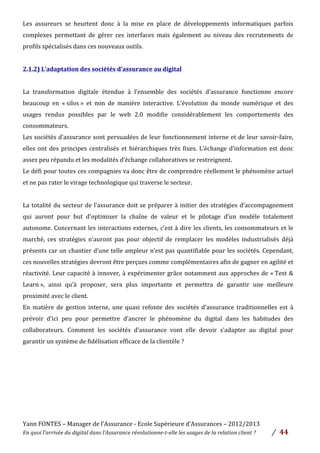Yann	
  FONTES	
  –	
  Manager	
  de	
  l’Assurance	
  -­‐	
  Ecole	
  Supérieure	
  d’Assurances	
  –	
  2012/2013	
  
En	
  quoi	
  l’arrivée	
  du	
  digital	
  dans	
  l’Assurance	
  révolutionne-­‐t-­‐elle	
  les	
  usages	
  de	
  la	
  relation	
  client	
  ?	
   /	
   	
  44	
  
	
  
Les	
   assureurs	
   se	
   heurtent	
   donc	
   à	
   la	
   mise	
   en	
   place	
   de	
   développements	
   informatiques	
   parfois	
  
complexes	
   permettant	
   de	
   gérer	
   ces	
   interfaces	
   mais	
   également	
   au	
   niveau	
   des	
   recrutements	
   de	
  
profils	
  spécialisés	
  dans	
  ces	
  nouveaux	
  outils.	
  	
  
	
  
2.1.2)	
  L’adaptation	
  des	
  sociétés	
  d’assurance	
  au	
  digital	
  	
  
	
  
La	
   transformation	
   digitale	
   étendue	
   à	
   l’ensemble	
   des	
   sociétés	
   d’assurance	
   fonctionne	
   encore	
  
beaucoup	
   en	
   «	
  silos	
  »	
   et	
   non	
   de	
   manière	
   interactive.	
   L’évolution	
   du	
   monde	
   numérique	
   et	
   des	
  
usages	
   rendus	
   possibles	
   par	
   le	
   web	
   2.0	
   modifie	
   considérablement	
   les	
   comportements	
   des	
  
consommateurs.	
  	
  
Les	
  sociétés	
  d’assurance	
  sont	
  persuadées	
  de	
  leur	
  fonctionnement	
  interne	
  et	
  de	
  leur	
  savoir-­‐faire,	
  
elles	
  ont	
  des	
  principes	
  centralisés	
  et	
  hiérarchiques	
  très	
  fixes.	
  L’échange	
  d’information	
  est	
  donc	
  
assez	
  peu	
  répandu	
  et	
  les	
  modalités	
  d’échange	
  collaboratives	
  se	
  restreignent.	
  	
  
Le	
  défi	
  pour	
  toutes	
  ces	
  compagnies	
  va	
  donc	
  être	
  de	
  comprendre	
  réellement	
  le	
  phénomène	
  actuel	
  
et	
  ne	
  pas	
  rater	
  le	
  virage	
  technologique	
  qui	
  traverse	
  le	
  secteur.	
  	
  
	
  
La	
  totalité	
  du	
  secteur	
  de	
  l’assurance	
  doit	
  se	
  préparer	
  à	
  initier	
  des	
  stratégies	
  d’accompagnement	
  
qui	
   auront	
   pour	
   but	
   d’optimiser	
   la	
   chaîne	
   de	
   valeur	
   et	
   le	
   pilotage	
   d’un	
   modèle	
   totalement	
  
autonome.	
  Concernant	
  les	
  interactions	
  externes,	
  c’est	
  à	
  dire	
  les	
  clients,	
  les	
  consommateurs	
  et	
  le	
  
marché,	
   ces	
   stratégies	
   n’auront	
   pas	
   pour	
   objectif	
   de	
   remplacer	
   les	
   modèles	
   industrialisés	
   déjà	
  
présents	
  car	
  un	
  chantier	
  d’une	
  telle	
  ampleur	
  n’est	
  pas	
  quantifiable	
  pour	
  les	
  sociétés.	
  Cependant,	
  
ces	
  nouvelles	
  stratégies	
  devront	
  être	
  perçues	
  comme	
  complémentaires	
  afin	
  de	
  gagner	
  en	
  agilité	
  et	
  
réactivité.	
  Leur	
  capacité	
  à	
  innover,	
  à	
  expérimenter	
  grâce	
  notamment	
  aux	
  approches	
  de	
  «	
  Test	
  &	
  
Learn	
  »,	
   ainsi	
   qu’à	
   proposer,	
   sera	
   plus	
   importante	
   et	
   permettra	
   de	
   garantir	
   une	
   meilleure	
  
proximité	
  avec	
  le	
  client.	
  	
  	
  
En	
   matière	
   de	
   gestion	
   interne,	
   une	
   quasi	
   refonte	
   des	
   sociétés	
   d’assurance	
   traditionnelles	
   est	
   à	
  
prévoir	
   d’ici	
   peu	
   pour	
   permettre	
   d’ancrer	
   le	
   phénomène	
   du	
   digital	
   dans	
   les	
   habitudes	
   des	
  
collaborateurs.	
   Comment	
   les	
   sociétés	
   d’assurance	
   vont	
   elle	
   devoir	
   s’adapter	
   au	
   digital	
   pour	
  
garantir	
  un	
  système	
  de	
  fidélisation	
  efficace	
  de	
  la	
  clientèle	
  ?	
  	
  
	
  
	
  
	
  
	
  
	
  
	
  
 