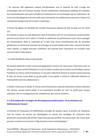Yann	
  FONTES	
  –	
  Manager	
  de	
  l’Assurance	
  -­‐	
  Ecole	
  Supérieure	
  d’Assurances	
  –	
  2012/2013	
  
En	
  quoi	
  l’arrivée	
  du	
  digital	
  dans	
  l’Assurance	
  révolutionne-­‐t-­‐elle	
  les	
  usages	
  de	
  la	
  relation	
  client	
  ?	
   /	
   	
  46	
  
	
  
-­‐	
   Un	
   nouveau	
   défi	
   également	
   analysé	
   précédemment	
   sera	
   la	
   maitrise	
   du	
   web.	
   L’usage	
   des	
  
technologies	
  web	
  2.0	
  (réseaux	
  sociaux,	
  forums,	
  plateformes	
  numériques)	
  implique	
  de	
  connaître	
  
leur	
  fonctionnement	
  ainsi	
  que	
  la	
  finalité	
  de	
  l’utilisation	
  de	
  ces	
  technologies	
  par	
  les	
  utilisateurs.	
  Au	
  
travers	
  du	
  développement	
  de	
  tels	
  outils	
  dans	
  l’entreprise,	
  les	
  collaborateurs	
  pourront	
  s’initier	
  à	
  la	
  
connaissance	
  progressive	
  de	
  la	
  culture	
  numérique.	
  
	
  
A	
  l’heure	
  du	
  digital,	
  les	
  intranets	
  des	
  sociétés	
  d’assurance	
  glissent	
  de	
  plus	
  en	
  plus	
  vers	
  les	
  outils	
  
2.0.	
  	
  
En	
  mettant	
  en	
  place	
  un	
  outil	
  fédérateur	
  doté	
  de	
  fonctions	
  web	
  2.0,	
  les	
  entreprises	
  savent	
  qu’elles	
  
peuvent	
  aussi	
  donner	
  de	
  la	
  valeur	
  à	
  l’entité	
  en	
  améliorant	
  les	
  performances	
  pour	
  mieux	
  partager	
  
les	
   connaissances.	
   Dans	
   la	
   continuité	
   de	
   ce	
   que	
   nous	
   avons	
   précédemment	
   dit,	
   de	
   nouvelles	
  
plateformes	
  se	
  créent	
  pour	
  favoriser	
  les	
  échanges,	
  le	
  travail	
  collaboratif	
  et	
  donc	
  resserrer	
  les	
  liens	
  
entre	
   salariés.	
   Le	
   digital	
   nécessite	
   d’attribuer	
   une	
   priorité	
   pour	
   l’entreprise	
   de	
   recueillir	
   mais	
  
aussi	
  de	
  traiter	
  l’information.	
  	
  
	
  
-­‐	
  La	
  réelle	
  finalité	
  du	
  réseau	
  social	
  interne	
  	
  
	
  
De	
  manière	
  générale	
  et	
  donc	
  concernant	
  également	
  le	
  secteur	
  de	
  l’Assurance,	
  il	
  faut	
  bien	
  avoir	
  en	
  
tête	
  que	
  le	
  réseau	
  social	
  d’entreprise	
  n’a	
  pas	
  la	
  même	
  vocation	
  qu’un	
  réseau	
  social	
  ludique	
  comme	
  
Facebook.	
  Le	
  réseau	
  social	
  d’entreprise	
  n’a	
  pas	
  pour	
  objectif	
  de	
  divertir	
  le	
  salarié	
  comme	
  pourrait	
  
le	
  faire	
  un	
  réseau	
  social	
  dédié	
  au	
  grand	
  public,	
  il	
  vise	
  plutôt	
  à	
  renforcer	
  l’efficacité	
  collective	
  et	
  
l’interactivité	
  entre	
  les	
  collaborateurs.	
  	
  
	
  
L’intérêt	
  n’étant	
  pas	
  le	
  même,	
  le	
  réseau	
  social	
  d’entreprise	
  reprend	
  néanmoins	
  certains	
  éléments	
  
des	
   réseaux	
   sociaux	
   grand	
   public.	
   Il	
   est	
   notamment	
   possible	
   de	
   créer	
   un	
   profil	
   pour	
   chaque	
  
utilisateur	
  avec	
  le	
  renseignement	
  des	
  compétences,	
  des	
  centres	
  d’intérêt…	
  	
  
	
  
2.1.3)	
  Evolution	
  des	
  stratégies	
  de	
  développement	
  multicanales	
  :	
  de	
  la	
  rétention	
  à	
  la	
  
fidélisation	
  de	
  l’assuré	
  
	
  
L’évolution	
  de	
  l’assurance	
  est	
  difficilement	
  cernable	
  de	
  manière	
  claire	
  et	
  précise	
  car	
  nombreux	
  
sont	
   les	
   acteurs	
   du	
   secteur	
   qui	
   développent	
   en	
   interne	
   des	
   stratégies	
   de	
   croissance	
   mais	
  
préservées	
  d’anonymat	
  afin	
  d’éviter	
  toute	
  fuite	
  pouvant	
  profiter	
  à	
  la	
  concurrence.	
  Ne	
  croyez	
  donc	
  
pas	
  que	
  ce	
  secteur	
  en	
  est	
  encore	
  à	
  l’âge	
  de	
  pierre	
  niveau	
  technologique	
  !	
  	
  
	
  
 
