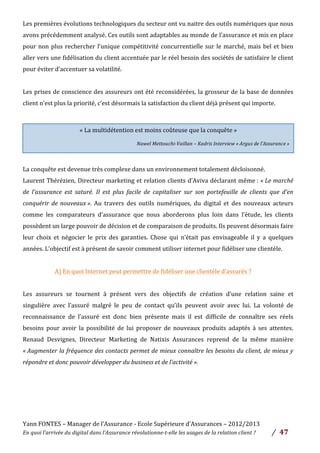 Yann	
  FONTES	
  –	
  Manager	
  de	
  l’Assurance	
  -­‐	
  Ecole	
  Supérieure	
  d’Assurances	
  –	
  2012/2013	
  
En	
  quoi	
  l’arrivée	
  du	
  digital	
  dans	
  l’Assurance	
  révolutionne-­‐t-­‐elle	
  les	
  usages	
  de	
  la	
  relation	
  client	
  ?	
   /	
   	
  47	
  
	
  
Les	
  premières	
  évolutions	
  technologiques	
  du	
  secteur	
  ont	
  vu	
  naitre	
  des	
  outils	
  numériques	
  que	
  nous	
  
avons	
  précédemment	
  analysé.	
  Ces	
  outils	
  sont	
  adaptables	
  au	
  monde	
  de	
  l’assurance	
  et	
  mis	
  en	
  place	
  
pour	
  non	
  plus	
  rechercher	
  l’unique	
  compétitivité	
  concurrentielle	
  sur	
  le	
  marché,	
  mais	
  bel	
  et	
  bien	
  
aller	
  vers	
  une	
  fidélisation	
  du	
  client	
  accentuée	
  par	
  le	
  réel	
  besoin	
  des	
  sociétés	
  de	
  satisfaire	
  le	
  client	
  
pour	
  éviter	
  d’accentuer	
  sa	
  volatilité.	
  	
  
	
  
Les	
  prises	
  de	
  conscience	
  des	
  assureurs	
  ont	
  été	
  reconsidérées,	
  la	
  grosseur	
  de	
  la	
  base	
  de	
  données	
  
client	
  n’est	
  plus	
  la	
  priorité,	
  c’est	
  désormais	
  la	
  satisfaction	
  du	
  client	
  déjà	
  présent	
  qui	
  importe.	
  	
  
	
  
	
  
La	
  conquête	
  est	
  devenue	
  très	
  complexe	
  dans	
  un	
  environnement	
  totalement	
  décloisonné.	
  	
  
Laurent	
  Thérézien,	
  Directeur	
  marketing	
  et	
  relation	
  clients	
  d’Aviva	
  déclarant	
  même	
  :	
  «	
  Le	
  marché	
  
de	
   l’assurance	
   est	
   saturé.	
   Il	
   est	
   plus	
   facile	
   de	
   capitaliser	
   sur	
   son	
   portefeuille	
   de	
   clients	
   que	
   d’en	
  
conquérir	
  de	
  nouveaux	
  ».	
  Au	
   travers	
   des	
   outils	
   numériques,	
   du	
   digital	
   et	
   des	
   nouveaux	
   acteurs	
  
comme	
   les	
   comparateurs	
   d’assurance	
   que	
   nous	
   aborderons	
   plus	
   loin	
   dans	
   l’étude,	
   les	
   clients	
  
possèdent	
  un	
  large	
  pouvoir	
  de	
  décision	
  et	
  de	
  comparaison	
  de	
  produits.	
  Ils	
  peuvent	
  désormais	
  faire	
  
leur	
   choix	
   et	
   négocier	
   le	
   prix	
   des	
   garanties.	
   Chose	
   qui	
   n’était	
   pas	
   envisageable	
   il	
   y	
   a	
   quelques	
  
années.	
  L’objectif	
  est	
  à	
  présent	
  de	
  savoir	
  comment	
  utiliser	
  internet	
  pour	
  fidéliser	
  une	
  clientèle.	
  
	
  
A)	
  En	
  quoi	
  Internet	
  peut	
  permettre	
  de	
  fidéliser	
  une	
  clientèle	
  d’assurés	
  ?	
  	
  
	
  
Les	
   assureurs	
   se	
   tournent	
   à	
   présent	
   vers	
   des	
   objectifs	
   de	
   création	
   d’une	
   relation	
   saine	
   et	
  
singulière	
   avec	
   l’assuré	
   malgré	
   le	
   peu	
   de	
   contact	
   qu’ils	
   peuvent	
   avoir	
   avec	
   lui.	
   La	
   volonté	
   de	
  
reconnaissance	
   de	
   l’assuré	
   est	
   donc	
   bien	
   présente	
   mais	
   il	
   est	
   difficile	
   de	
   connaître	
   ses	
   réels	
  
besoins	
   pour	
   avoir	
   la	
   possibilité	
   de	
   lui	
   proposer	
   de	
   nouveaux	
   produits	
   adaptés	
   à	
   ses	
   attentes.	
  	
  
Renaud	
   Desvignes,	
   Directeur	
   Marketing	
   de	
   Natixis	
   Assurances	
   reprend	
   de	
   la	
   même	
   manière	
  
«	
  Augmenter	
  la	
  fréquence	
  des	
  contacts	
  permet	
  de	
  mieux	
  connaître	
  les	
  besoins	
  du	
  client,	
  de	
  mieux	
  y	
  
répondre	
  et	
  donc	
  pouvoir	
  développer	
  du	
  business	
  et	
  de	
  l’activité	
  ».	
  	
  
	
  
	
  
	
  
	
  
«	
  La	
  multidétention	
  est	
  moins	
  coûteuse	
  que	
  la	
  conquête	
  »	
  
	
  
Nawel	
  Mettouchi-­‐Vaillan	
  –	
  Kadris	
  Interview	
  «	
  Argus	
  de	
  l’Assurance	
  »	
  
 