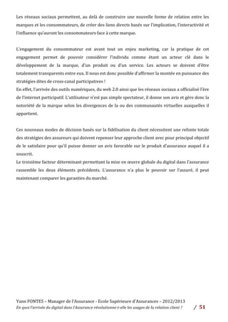 Yann	
  FONTES	
  –	
  Manager	
  de	
  l’Assurance	
  -­‐	
  Ecole	
  Supérieure	
  d’Assurances	
  –	
  2012/2013	
  
En	
  quoi	
  l’arrivée	
  du	
  digital	
  dans	
  l’Assurance	
  révolutionne-­‐t-­‐elle	
  les	
  usages	
  de	
  la	
  relation	
  client	
  ?	
   /	
   	
  51	
  
	
   	
  
Les	
  réseaux	
  sociaux	
  permettent,	
  au	
  delà	
  de	
  construire	
  une	
  nouvelle	
  forme	
  de	
  relation	
  entre	
  les	
  
marques	
  et	
  les	
  consommateurs,	
  de	
  créer	
  des	
  liens	
  directs	
  basés	
  sur	
  l’implication,	
  l’interactivité	
  et	
  
l’influence	
  qu’auront	
  les	
  consommateurs	
  face	
  à	
  cette	
  marque.	
  
	
  
L’engagement	
   du	
   consommateur	
   est	
   avant	
   tout	
   un	
   enjeu	
   marketing,	
   car	
   la	
   pratique	
   de	
   cet	
  
engagement	
   permet	
   de	
   pouvoir	
   considérer	
   l’individu	
   comme	
   étant	
   un	
   acteur	
   clé	
   dans	
   le	
  
développement	
   de	
   la	
   marque,	
   d’un	
   produit	
   ou	
   d’un	
   service.	
   Les	
   acteurs	
   se	
   doivent	
   d’être	
  
totalement	
  transparents	
  entre	
  eux.	
  Il	
  nous	
  est	
  donc	
  possible	
  d’affirmer	
  la	
  montée	
  en	
  puissance	
  des	
  
stratégies	
  dites	
  de	
  cross-­‐canal	
  participatives	
  !	
  	
  
En	
  effet,	
  l’arrivée	
  des	
  outils	
  numériques,	
  du	
  web	
  2.0	
  ainsi	
  que	
  les	
  réseaux	
  sociaux	
  a	
  officialisé	
  l’ère	
  
de	
  l’internet	
  participatif.	
  L’utilisateur	
  n’est	
  pas	
  simple	
  spectateur,	
  il	
  donne	
  son	
  avis	
  et	
  gère	
  donc	
  la	
  
notoriété	
  de	
  la	
  marque	
  selon	
  les	
  divergences	
  de	
  la	
  ou	
  des	
  communautés	
  virtuelles	
  auxquelles	
  il	
  
appartient.	
  	
  
	
  
Ces	
  nouveaux	
  modes	
  de	
  décision	
  basés	
  sur	
  la	
  fidélisation	
  du	
  client	
  nécessitent	
  une	
  refonte	
  totale	
  
des	
  stratégies	
  des	
  assureurs	
  qui	
  doivent	
  repenser	
  leur	
  approche	
  client	
  avec	
  pour	
  principal	
  objectif	
  
de	
  le	
  satisfaire	
  pour	
  qu’il	
  puisse	
  donner	
  un	
  avis	
  favorable	
  sur	
  le	
  produit	
  d’assurance	
  auquel	
  il	
  a	
  
souscrit.	
  	
  
Le	
  troisième	
  facteur	
  déterminant	
  permettant	
  la	
  mise	
  en	
  œuvre	
  globale	
  du	
  digital	
  dans	
  l’assurance	
  
rassemble	
   les	
   deux	
   éléments	
   précédents.	
   L’assurance	
   n’a	
   plus	
   le	
   pouvoir	
   sur	
   l’assuré,	
   il	
   peut	
  
maintenant	
  comparer	
  les	
  garanties	
  du	
  marché.	
  	
  
	
  
	
  
	
  
	
  
	
  
	
  
	
  
	
  
	
  
	
  
	
  
	
  
	
  
	
  
 