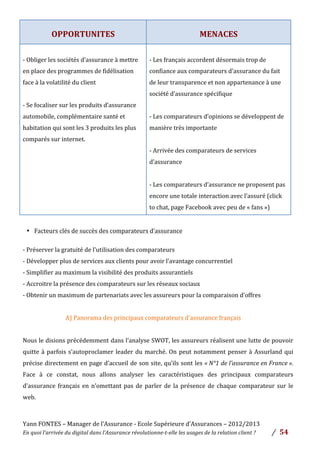 Yann	
  FONTES	
  –	
  Manager	
  de	
  l’Assurance	
  -­‐	
  Ecole	
  Supérieure	
  d’Assurances	
  –	
  2012/2013	
  
En	
  quoi	
  l’arrivée	
  du	
  digital	
  dans	
  l’Assurance	
  révolutionne-­‐t-­‐elle	
  les	
  usages	
  de	
  la	
  relation	
  client	
  ?	
   /	
   	
  54	
  
	
  
	
  
OPPORTUNITES	
  
	
  
MENACES	
  
	
  
-­‐	
  Obliger	
  les	
  sociétés	
  d’assurance	
  à	
  mettre	
  
en	
  place	
  des	
  programmes	
  de	
  fidélisation	
  
face	
  à	
  la	
  volatilité	
  du	
  client	
  	
  
	
  
-­‐	
  Se	
  focaliser	
  sur	
  les	
  produits	
  d’assurance	
  
automobile,	
  complémentaire	
  santé	
  et	
  
habitation	
  qui	
  sont	
  les	
  3	
  produits	
  les	
  plus	
  
comparés	
  sur	
  internet.	
  	
  
	
  
-­‐	
  Les	
  français	
  accordent	
  désormais	
  trop	
  de	
  
confiance	
  aux	
  comparateurs	
  d’assurance	
  du	
  fait	
  
de	
  leur	
  transparence	
  et	
  non	
  appartenance	
  à	
  une	
  
société	
  d’assurance	
  spécifique	
  
	
  
-­‐	
  Les	
  comparateurs	
  d’opinions	
  se	
  développent	
  de	
  
manière	
  très	
  importante	
  	
  
	
  
-­‐	
  Arrivée	
  des	
  comparateurs	
  de	
  services	
  
d’assurance	
  	
  
	
  
-­‐	
  Les	
  comparateurs	
  d’assurance	
  ne	
  proposent	
  pas	
  
encore	
  une	
  totale	
  interaction	
  avec	
  l’assuré	
  (click	
  
to	
  chat,	
  page	
  Facebook	
  avec	
  peu	
  de	
  «	
  fans	
  »)	
  	
  
	
  
• Facteurs	
  clés	
  de	
  succès	
  des	
  comparateurs	
  d’assurance	
  	
  
	
  
-­‐	
  Préserver	
  la	
  gratuité	
  de	
  l’utilisation	
  des	
  comparateurs	
  	
  
-­‐	
  Développer	
  plus	
  de	
  services	
  aux	
  clients	
  pour	
  avoir	
  l’avantage	
  concurrentiel	
  
-­‐	
  Simplifier	
  au	
  maximum	
  la	
  visibilité	
  des	
  produits	
  assurantiels	
  	
  
-­‐	
  Accroitre	
  la	
  présence	
  des	
  comparateurs	
  sur	
  les	
  réseaux	
  sociaux	
  	
  
-­‐	
  Obtenir	
  un	
  maximum	
  de	
  partenariats	
  avec	
  les	
  assureurs	
  pour	
  la	
  comparaison	
  d’offres	
  
	
  
A)	
  Panorama	
  des	
  principaux	
  comparateurs	
  d’assurance	
  français	
  	
  
	
  
Nous	
  le	
  disions	
  précédemment	
  dans	
  l’analyse	
  SWOT,	
  les	
  assureurs	
  réalisent	
  une	
  lutte	
  de	
  pouvoir	
  
quitte	
  à	
  parfois	
  s’autoproclamer	
  leader	
  du	
  marché.	
  On	
  peut	
  notamment	
  penser	
  à	
  Assurland	
  qui	
  
précise	
  directement	
  en	
  page	
  d’accueil	
  de	
  son	
  site,	
  qu’ils	
  sont	
  les	
  «	
  N°1	
  de	
  l’assurance	
  en	
  France	
  ».	
  
Face	
   à	
   ce	
   constat,	
   nous	
   allons	
   analyser	
   les	
   caractéristiques	
   des	
   principaux	
   comparateurs	
  
d’assurance	
  français	
  en	
  n’omettant	
  pas	
  de	
  parler	
  de	
  la	
  présence	
  de	
  chaque	
  comparateur	
  sur	
  le	
  
web.	
  	
  
	
  
 