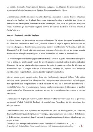 Yann	
  FONTES	
  –	
  Manager	
  de	
  l’Assurance	
  -­‐	
  Ecole	
  Supérieure	
  d’Assurances	
  –	
  2012/2013	
  
En	
  quoi	
  l’arrivée	
  du	
  digital	
  dans	
  l’Assurance	
  révolutionne-­‐t-­‐elle	
  les	
  usages	
  de	
  la	
  relation	
  client	
  ?	
   /	
   	
  6	
  
	
  
Les	
  sociétés	
  évoluent	
  à	
  l’heure	
  actuelle	
  dans	
  une	
  logique	
  de	
  modification	
  des	
  processus	
  internes	
  
permettant	
  d’orienter	
  leur	
  gestion	
  en	
  fonction	
  des	
  nouveaux	
  besoins	
  clients.	
  	
  
	
  
La	
  concurrence	
  entre	
  les	
  acteurs	
  du	
  marché	
  est	
  arrivée	
  à	
  saturation	
  et	
  amène	
  donc	
  les	
  acteurs	
  du	
  
marché	
   à	
   se	
   focaliser	
   sur	
   le	
   client.	
   Face	
   à	
   ces	
   nouveaux	
   besoins,	
   la	
   volatilité	
   des	
   clients	
   est	
  
accentuée	
  avec	
  l’émergence	
  de	
  nouveaux	
  outils	
  numériques	
  reliés	
  entre	
  eux	
  grâce	
  au	
  plus	
  grand	
  
réseau	
   planétaire	
   qui	
   bouleverse	
   un	
   grand	
   nombre	
   de	
   secteurs	
   d’activités	
   à	
   l’heure	
   actuelle,	
   il	
  
s’agit	
  d’Internet.	
  	
  
	
  
Internet	
  :	
  facteur	
  de	
  volatilité	
  du	
  client	
  	
  
	
  
Le	
  réseau	
  Internet	
  est	
  à	
  son	
  origine	
  purement	
  militaire	
  et	
  a	
  été	
  mis	
  en	
  place	
  pour	
  la	
  première	
  fois	
  
en	
   1969	
   sous	
   l’appellation	
   ARPANET	
   (Advanced	
   Research	
   Projects	
   Agency	
   Network)	
   afin	
   de	
  
pouvoir	
  échanger	
  des	
  données	
  rapidement	
  et	
  de	
  manière	
  confidentielle.	
  Par	
  la	
  suite,	
  le	
  potentiel	
  
d’Internet	
   s’est	
   développé	
   très	
   fortement	
   pour	
   envisager	
   d’obtenir	
   à	
   terme	
   un	
   réseau	
   mondial	
  
permettant	
  de	
  relier	
  plusieurs	
  supports	
  et	
  outils	
  numériques	
  sur	
  un	
  seul	
  et	
  même	
  réseau.	
  	
  
Les	
  réels	
  changements	
  technologiques	
  ont	
  commencé	
  à	
  toucher	
  le	
  grand	
  public	
  et	
  les	
  entreprises	
  
vers	
  le	
  milieu	
  des	
  années	
  quatre-­‐vingt-­‐dix	
  avec	
  le	
  développement	
  et	
  surtout	
  la	
  démocratisation	
  
d’Internet.	
   Là	
   où	
   les	
   médias	
   classiques	
   comme	
   la	
   radio,	
   la	
   presse	
   ou	
   même	
   la	
   télévision	
   ne	
  
permettaient	
   que	
   la	
   simple	
   diffusion	
   d’information,	
   Internet,	
   lui,	
   ajoutait	
   une	
   dimension	
  
supplémentaire	
  en	
  permettant	
  à	
  chacun	
  de	
  créer	
  sa	
  propre	
  information.	
  	
  
Internet	
  a	
  donc	
  permis	
  aux	
  entreprises	
  de	
  ne	
  plus	
  être	
  les	
  seules	
  à	
  pouvoir	
  diffuser	
  l’information	
  
souhaitée	
  mais	
  a	
  permis	
  d’être	
  à	
  l’origine	
  d’un	
  changement	
  des	
  comportements	
  technologiques	
  
mais	
   également	
   des	
   comportements	
   d’achat	
   du	
   client.	
   Au	
   delà	
   de	
   la	
   diffusion	
   d’information,	
   la	
  
possibilité	
  d’achat	
  s’est	
  progressivement	
  étendue	
  au	
  réseau	
  et	
  a	
  permis	
  de	
  développer	
  ce	
  que	
  l’on	
  
appelle	
  aujourd’hui	
  l’E-­‐commerce,	
  dont	
  nous	
  verrons	
  les	
  principales	
  tendances	
  dans	
  la	
  suite	
  de	
  
cette	
  étude.	
  	
  
Le	
  client	
  devient	
  de	
  plus	
  en	
  plus	
  libre,	
  autant	
  dans	
  sa	
  liberté	
  d’expression	
  que	
  dans	
  la	
  gestion	
  de	
  
son	
  pouvoir	
  d’achat,	
  l’infidélité	
  du	
  client	
  est	
  accentuée	
  par	
  l’abondance	
  de	
  sites	
  proposant	
  leur	
  
offre	
  sur	
  internet.	
  	
  
Cette	
  liberté	
  de	
  choix	
  et	
  d’expression	
  est	
  cependant	
  en	
  cours	
  de	
  développement,	
  au	
  travers	
  de	
  
divers	
  outils	
  numériques	
  et	
  digitaux	
  qui	
  voient	
  peu	
  à	
  peu	
  le	
  jour	
  dans	
  les	
  domaines	
  de	
  la	
  Banque	
  
et	
  de	
  l’Assurance	
  permettant	
  d’expérimenter	
  de	
  nouvelles	
  pratiques	
  destinées	
  à	
  fidéliser	
  de	
  plus	
  
en	
  plus	
  le	
  client.	
  	
  
 