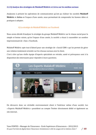 Yann	
  FONTES	
  –	
  Manager	
  de	
  l’Assurance	
  -­‐	
  Ecole	
  Supérieure	
  d’Assurances	
  –	
  2012/2013	
  
En	
  quoi	
  l’arrivée	
  du	
  digital	
  dans	
  l’Assurance	
  révolutionne-­‐t-­‐elle	
  les	
  usages	
  de	
  la	
  relation	
  client	
  ?	
   /	
   	
  60	
  
	
  
2.2.3)	
  Analyse	
  des	
  stratégies	
  de	
  Malakoff	
  Médéric	
  et	
  Aviva	
  sur	
  les	
  médias	
  sociaux	
  	
  
	
  
Analysons	
   à	
   présent	
   les	
   opérations	
   de	
   communication	
   qu’ont	
   pu	
   réaliser	
   les	
   sociétés	
   Malakoff	
  
Médéric	
  et	
  Aviva	
  en	
  l’espace	
  d’une	
  année,	
  nous	
  permettant	
  de	
  comprendre	
  les	
  bonnes	
  idées	
  et	
  
pratiques	
  à	
  adopter.	
  
	
  
A)	
  La	
  stratégie	
  de	
  Malakoff	
  Médéric	
  sur	
  Facebook	
  	
  
	
  
Nous	
  avons	
  décidé	
  d’analyser	
  la	
  stratégie	
  du	
  groupe	
  Malakoff	
  Médéric	
  sur	
  le	
  réseau	
  social	
  pour	
  la	
  
simple	
  et	
  bonne	
  raison,	
  qu’en	
  l’espace	
  d’une	
  année,	
  la	
  société	
  a	
  réussi	
  à	
  rassembler	
  un	
  nombre	
  
impressionnant	
  de	
  «	
  fans	
  »	
  Facebook.	
  	
  
	
  
Malakoff	
  Médéric	
  opte	
  tout	
  d’abord	
  pour	
  une	
  stratégie	
  de	
  «	
  Social	
  CRM	
  »	
  qui	
  lui	
  permet	
  de	
  gérer	
  
une	
  relation	
  totalement	
  orientée	
  sur	
  les	
  réseaux	
  sociaux	
  avec	
  le	
  client.	
  	
  
C’est	
  à	
  dire	
  qu’une	
  réelle	
  équipe	
  d’experts	
  spécialisés	
  en	
  retraite,	
  santé	
  et	
  prévoyance	
  sont	
  à	
  la	
  
disposition	
  des	
  internautes	
  pour	
  répondre	
  à	
  leurs	
  questions.	
  	
  
	
  
	
  
	
  
	
  
	
  
	
  
	
  
	
  
	
  
	
  
	
  
	
  
	
  
On	
   découvre	
   donc	
   un	
   véritable	
   environnement	
   client	
   à	
   l’intérieur	
   même	
   d’une	
   société.	
   Les	
  
«	
  Experts	
   Malakoff	
   Médéric	
  »	
   possèdent	
   un	
   compte	
   Twitter	
   directement	
   dédié	
   et	
   également	
   un	
  
site	
  internet.	
  
	
  
	
  
	
  
 
