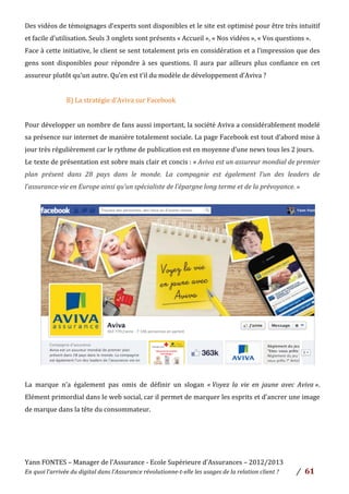Yann	
  FONTES	
  –	
  Manager	
  de	
  l’Assurance	
  -­‐	
  Ecole	
  Supérieure	
  d’Assurances	
  –	
  2012/2013	
  
En	
  quoi	
  l’arrivée	
  du	
  digital	
  dans	
  l’Assurance	
  révolutionne-­‐t-­‐elle	
  les	
  usages	
  de	
  la	
  relation	
  client	
  ?	
   /	
   	
  61	
  
	
  
Des	
  vidéos	
  de	
  témoignages	
  d’experts	
  sont	
  disponibles	
  et	
  le	
  site	
  est	
  optimisé	
  pour	
  être	
  très	
  intuitif	
  
et	
  facile	
  d’utilisation.	
  Seuls	
  3	
  onglets	
  sont	
  présents	
  «	
  Accueil	
  »,	
  «	
  Nos	
  vidéos	
  »,	
  «	
  Vos	
  questions	
  ».	
  
Face	
  à	
  cette	
  initiative,	
  le	
  client	
  se	
  sent	
  totalement	
  pris	
  en	
  considération	
  et	
  a	
  l’impression	
  que	
  des	
  
gens	
  sont	
  disponibles	
  pour	
  répondre	
  à	
  ses	
  questions.	
  Il	
  aura	
  par	
  ailleurs	
  plus	
  confiance	
  en	
  cet	
  
assureur	
  plutôt	
  qu’un	
  autre.	
  Qu’en	
  est	
  t’il	
  du	
  modèle	
  de	
  développement	
  d’Aviva	
  ?	
  	
  
	
  
B)	
  La	
  stratégie	
  d’Aviva	
  sur	
  Facebook	
  	
  
	
  
Pour	
  développer	
  un	
  nombre	
  de	
  fans	
  aussi	
  important,	
  la	
  société	
  Aviva	
  a	
  considérablement	
  modelé	
  
sa	
  présence	
  sur	
  internet	
  de	
  manière	
  totalement	
  sociale.	
  La	
  page	
  Facebook	
  est	
  tout	
  d’abord	
  mise	
  à	
  
jour	
  très	
  régulièrement	
  car	
  le	
  rythme	
  de	
  publication	
  est	
  en	
  moyenne	
  d’une	
  news	
  tous	
  les	
  2	
  jours.	
  	
  
Le	
  texte	
  de	
  présentation	
  est	
  sobre	
  mais	
  clair	
  et	
  concis	
  :	
  «	
  Aviva	
  est	
  un	
  assureur	
  mondial	
  de	
  premier	
  
plan	
   présent	
   dans	
   28	
   pays	
   dans	
   le	
   monde.	
   La	
   compagnie	
   est	
   également	
   l’un	
   des	
   leaders	
   de	
  
l’assurance-­‐vie	
  en	
  Europe	
  ainsi	
  qu’un	
  spécialiste	
  de	
  l’épargne	
  long	
  terme	
  et	
  de	
  la	
  prévoyance.	
  »	
  
	
  
	
  
	
  
	
  
	
  
	
  
	
  
	
  
	
  
	
  
	
  
	
  
	
  
	
  
	
  
La	
   marque	
   n’a	
   également	
   pas	
   omis	
   de	
   définir	
   un	
   slogan	
   «	
  Voyez	
   la	
   vie	
   en	
   jaune	
   avec	
   Aviva	
  ».	
  
Elément	
  primordial	
  dans	
  le	
  web	
  social,	
  car	
  il	
  permet	
  de	
  marquer	
  les	
  esprits	
  et	
  d’ancrer	
  une	
  image	
  
de	
  marque	
  dans	
  la	
  tête	
  du	
  consommateur.	
  	
  
	
  
	
  
	
  
	
  
 