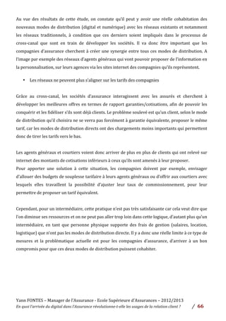 Yann	
  FONTES	
  –	
  Manager	
  de	
  l’Assurance	
  -­‐	
  Ecole	
  Supérieure	
  d’Assurances	
  –	
  2012/2013	
  
En	
  quoi	
  l’arrivée	
  du	
  digital	
  dans	
  l’Assurance	
  révolutionne-­‐t-­‐elle	
  les	
  usages	
  de	
  la	
  relation	
  client	
  ?	
   /	
   	
  66	
  
Au	
   vue	
   des	
   résultats	
   de	
   cette	
   étude,	
   on	
   constate	
   qu’il	
   peut	
   y	
   avoir	
   une	
   réelle	
   cohabitation	
   des	
  
nouveaux	
  modes	
  de	
  distribution	
  (digital	
  et	
  numérique)	
  avec	
  les	
  réseaux	
  existants	
  et	
  notamment	
  
les	
   réseaux	
   traditionnels,	
   à	
   condition	
   que	
   ces	
   derniers	
   soient	
   impliqués	
   dans	
   le	
   processus	
   de	
  
cross-­‐canal	
   que	
   sont	
   en	
   train	
   de	
   développer	
   les	
   sociétés.	
   Il	
   va	
   donc	
   être	
   important	
   que	
   les	
  
compagnies	
  d’assurance	
  cherchent	
  à	
  créer	
  une	
  synergie	
  entre	
  tous	
  ces	
  modes	
  de	
  distribution.	
  A	
  
l’image	
  par	
  exemple	
  des	
  réseaux	
  d’agents	
  généraux	
  qui	
  vont	
  pouvoir	
  proposer	
  de	
  l’information	
  en	
  
la	
  personnalisation,	
  sur	
  leurs	
  agences	
  via	
  les	
  sites	
  internet	
  des	
  compagnies	
  qu’ils	
  représentent.	
  	
  	
  	
  
• Les	
  réseaux	
  ne	
  peuvent	
  plus	
  s’aligner	
  sur	
  les	
  tarifs	
  des	
  compagnies	
  	
  
	
  
Grâce	
   au	
   cross-­‐canal,	
   les	
   sociétés	
   d’assurance	
   interagissent	
   avec	
   les	
   assurés	
   et	
   cherchent	
   à	
  
développer	
  les	
  meilleures	
  offres	
  en	
  termes	
  de	
  rapport	
  garanties/cotisations,	
  afin	
  de	
  pouvoir	
  les	
  
conquérir	
  et	
  les	
  fidéliser	
  s’ils	
  sont	
  déjà	
  clients.	
  Le	
  problème	
  soulevé	
  est	
  qu’un	
  client,	
  selon	
  le	
  mode	
  
de	
  distribution	
  qu’il	
  choisira	
  ne	
  se	
  verra	
  pas	
  forcément	
  à	
  garantie	
  équivalente,	
  proposer	
  le	
  même	
  
tarif,	
  car	
  les	
  modes	
  de	
  distribution	
  directs	
  ont	
  des	
  chargements	
  moins	
  importants	
  qui	
  permettent	
  
donc	
  de	
  tirer	
  les	
  tarifs	
  vers	
  le	
  bas.	
  	
  
	
  
Les	
  agents	
  généraux	
  et	
  courtiers	
  voient	
  donc	
  arriver	
  de	
  plus	
  en	
  plus	
  de	
  clients	
  qui	
  ont	
  relevé	
  sur	
  
internet	
  des	
  montants	
  de	
  cotisations	
  inférieurs	
  à	
  ceux	
  qu’ils	
  sont	
  amenés	
  à	
  leur	
  proposer.	
  
Pour	
   apporter	
   une	
   solution	
   à	
   cette	
   situation,	
   les	
   compagnies	
   doivent	
   par	
   exemple,	
   envisager	
  
d’allouer	
  des	
  budgets	
  de	
  souplesse	
  tarifaire	
  à	
  leurs	
  agents	
  généraux	
  ou	
  d’offrir	
  aux	
  courtiers	
  avec	
  
lesquels	
   elles	
   travaillent	
   la	
   possibilité	
   d’ajuster	
   leur	
   taux	
   de	
   commissionnement,	
   pour	
   leur	
  
permettre	
  de	
  proposer	
  un	
  tarif	
  équivalent.	
  	
  
	
  
Cependant,	
  pour	
  un	
  intermédiaire,	
  cette	
  pratique	
  n’est	
  pas	
  très	
  satisfaisante	
  car	
  cela	
  veut	
  dire	
  que	
  
l’on	
  diminue	
  ses	
  ressources	
  et	
  on	
  ne	
  peut	
  pas	
  aller	
  trop	
  loin	
  dans	
  cette	
  logique,	
  d’autant	
  plus	
  qu’un	
  
intermédiaire,	
   en	
   tant	
   que	
   personne	
   physique	
   supporte	
   des	
   frais	
   de	
   gestion	
   (salaires,	
   location,	
  
logistique)	
  que	
  n’ont	
  pas	
  les	
  modes	
  de	
  distribution	
  directe.	
  Il	
  y	
  a	
  donc	
  une	
  réelle	
  limite	
  à	
  ce	
  type	
  de	
  
mesures	
   et	
   la	
   problématique	
   actuelle	
   est	
   pour	
   les	
   compagnies	
   d’assurance,	
   d’arriver	
   à	
   un	
   bon	
  
compromis	
  pour	
  que	
  ces	
  deux	
  modes	
  de	
  distribution	
  puissent	
  cohabiter.	
  	
  
	
  	
  
	
  
	
  
	
  
	
  
 