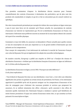 Yann	
  FONTES	
  –	
  Manager	
  de	
  l’Assurance	
  -­‐	
  Ecole	
  Supérieure	
  d’Assurances	
  –	
  2012/2013	
  
En	
  quoi	
  l’arrivée	
  du	
  digital	
  dans	
  l’Assurance	
  révolutionne-­‐t-­‐elle	
  les	
  usages	
  de	
  la	
  relation	
  client	
  ?	
   /	
   	
  67	
  
	
  
3.1.3)	
  Le	
  faible	
  taux	
  de	
  souscription	
  sur	
  internet	
  en	
  France	
  
	
  
Une	
   première	
   constatation	
   s’impose	
  :	
   la	
   distribution	
   directe	
   concerne	
   pour	
   l’instant	
  
essentiellement	
   des	
   contrats	
   d’assurance	
   à	
   destination	
   des	
   particuliers,	
   qui	
   de	
   plus	
   sont	
   des	
  
produits	
  très	
  standardisés	
  et	
  simples	
  et	
  qui	
  de	
  ce	
  fait	
  ne	
  nécessitent	
  pas	
  de	
  conseil	
  renforcé	
  ou	
  
spécifique.	
  
	
  
Des	
  sites	
  transactionnels	
  permettant	
  par	
  exemple	
  de	
  réaliser	
  des	
  souscriptions	
  en	
  ligne	
  voient	
  peu	
  
à	
   peu	
   le	
   jour	
   mais	
   force	
   est	
   de	
   constater	
   qu’à	
   l’heure	
   actuelle,	
   les	
   souscriptions	
   de	
   contrats	
  
d’assurance	
  sur	
  internet	
  ne	
  représentent	
  que	
  3%	
  de	
  la	
  distribution	
  d’assurance	
  en	
  France.	
  Les	
  
internautes	
  s’informent	
  mais	
  préfèrent	
  souvent	
  au	
  moment	
  de	
  la	
  souscription	
  obtenir	
  des	
  conseils	
  
de	
  la	
  part	
  d’un	
  conseiller	
  physique.	
  
	
  
Constatant	
  ce	
  taux	
  très	
  faible,	
  les	
  assureurs	
  se	
  demandent	
  à	
  l’heure	
  actuelle	
  pour	
  quelles	
  raisons	
  
ce	
  taux	
  de	
  souscription	
  est	
  aussi	
  peu	
  important	
  au	
  vu	
  du	
  grand	
  nombre	
  d’internautes	
  qui	
  sont	
  
présents	
  sur	
  les	
  comparateurs.	
  	
  
Pour	
  essayer	
  de	
  comprendre,	
  il	
  est	
  intéressant	
  de	
  confronter	
  le	
  marché	
  de	
  l’assurance	
  français	
  
avec	
  celui	
  du	
  Royaume-­‐Uni	
  qui	
  est	
  également	
  très	
  adepte	
  des	
  nouvelles	
  technologiques.	
  	
  
	
  
De	
   manière	
   concrète,	
   Eurogroup	
   a	
   publié	
   une	
   enquête	
   en	
   2010	
   sur	
   «	
  l’analyse	
   des	
   réseaux	
   de	
  
distribution	
  d’assurance	
  »	
  révélant	
  que	
  la	
  distribution	
  française	
  d’assurance	
  en	
  ligne	
  est	
  inférieure	
  
de	
  3	
  à	
  10	
  fois	
  celle	
  du	
  Royaume-­‐Uni	
  	
  
	
  
La	
  distribution	
  d’assurance	
  en	
  ligne	
  y	
  est	
  de	
  30%	
  !	
  Pourquoi	
  une	
  telle	
  différence	
  ?	
  	
  
A	
  cela,	
  deux	
  explications	
  :	
  
	
  
-­‐	
  Tout	
  d’abord,	
  le	
  Royaume-­‐Uni	
  mise	
  sur	
  une	
  distribution	
  «	
  Low	
  Cost	
  »,	
  c’est	
  à	
  dire	
  une	
  réduction	
  
significative	
  des	
  primes	
  en	
  gardant	
  un	
  certain	
  niveau	
  de	
  prestations.	
  En	
  France,	
  si	
  les	
  internautes	
  
apprécient	
  la	
  possibilité	
  qu’ils	
  ont	
  de	
  pouvoir	
  naviguer	
  sur	
  les	
  comparateurs	
  d’assurance	
  et	
  les	
  
sites	
   de	
   compagnie	
   pour	
   s’informer	
   des	
   nouveaux	
   produits	
   et	
   services	
   que	
   proposent	
   les	
  
assureurs,	
   ils	
   se	
   méfient	
   néanmoins	
   des	
   offres	
   «	
  discount	
  »	
   qu’ils	
   associent	
   à	
   des	
   offres	
   de	
  
mauvaise	
   qualité.	
   Autrement	
   dit,	
   l’internaute	
   français	
   a	
   tendance	
   à	
   penser	
   qu’il	
   bénéficiera	
   de	
  
moins	
  bonnes	
  prestations	
  s’il	
  paye	
  son	
  contrat	
  d’assurance	
  moins	
  cher,	
  ce	
  qui	
  constitue	
  un	
  frein	
  
puissant	
  à	
  la	
  souscription	
  en	
  ligne.	
  	
  
	
  
	
  
 