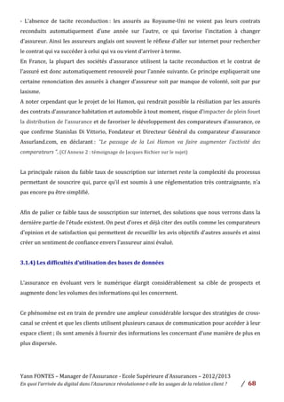 Yann	
  FONTES	
  –	
  Manager	
  de	
  l’Assurance	
  -­‐	
  Ecole	
  Supérieure	
  d’Assurances	
  –	
  2012/2013	
  
En	
  quoi	
  l’arrivée	
  du	
  digital	
  dans	
  l’Assurance	
  révolutionne-­‐t-­‐elle	
  les	
  usages	
  de	
  la	
  relation	
  client	
  ?	
   /	
   	
  68	
  
	
  
-­‐	
   L’absence	
   de	
   tacite	
   reconduction	
  :	
   les	
   assurés	
   au	
   Royaume-­‐Uni	
   ne	
   voient	
   pas	
   leurs	
   contrats	
  
reconduits	
   automatiquement	
   d’une	
   année	
   sur	
   l’autre,	
   ce	
   qui	
   favorise	
   l’incitation	
   à	
   changer	
  
d’assureur.	
  Ainsi	
  les	
  assureurs	
  anglais	
  ont	
  souvent	
  le	
  réflexe	
  d’aller	
  sur	
  internet	
  pour	
  rechercher	
  
le	
  contrat	
  qui	
  va	
  succéder	
  à	
  celui	
  qui	
  va	
  ou	
  vient	
  d’arriver	
  à	
  terme.	
  	
  
En	
   France,	
   la	
   plupart	
   des	
   sociétés	
   d’assurance	
   utilisent	
   la	
   tacite	
   reconduction	
   et	
   le	
   contrat	
   de	
  
l’assuré	
  est	
  donc	
  automatiquement	
  renouvelé	
  pour	
  l’année	
  suivante.	
  Ce	
  principe	
  expliquerait	
  une	
  
certaine	
  renonciation	
  des	
  assurés	
  à	
  changer	
  d’assureur	
  soit	
  par	
  manque	
  de	
  volonté,	
  soit	
  par	
  pur	
  
laxisme.	
  	
  
A	
  noter	
  cependant	
  que	
  le	
  projet	
  de	
  loi	
  Hamon,	
  qui	
  rendrait	
  possible	
  la	
  résiliation	
  par	
  les	
  assurés	
  
des	
  contrats	
  d’assurance	
  habitation	
  et	
  automobile	
  à	
  tout	
  moment,	
  risque	
  d’impacter	
  de	
  plein	
  fouet	
  
la	
  distribution	
  de	
  l’assurance	
  et	
  de	
  favoriser	
  le	
  développement	
  des	
  comparateurs	
  d’assurance,	
  ce	
  
que	
  confirme	
  Stanislas	
  Di	
  Vittorio,	
  Fondateur	
  et	
  Directeur	
  Général	
  du	
  comparateur	
  d’assurance	
  
Assurland.com,	
   en	
   déclarant	
  :	
   “Le	
   passage	
   de	
   la	
   Loi	
   Hamon	
   va	
   faire	
   augmenter	
   l’activité	
   des	
  
comparateurs	
  ”.	
  (Cf	
  Annexe	
  2	
  :	
  témoignage	
  de	
  Jacques	
  Richier	
  sur	
  le	
  sujet)	
  	
  
	
  
La	
  principale	
  raison	
  du	
  faible	
  taux	
  de	
  souscription	
  sur	
  internet	
  reste	
  la	
  complexité	
  du	
  processus	
  
permettant	
  de	
  souscrire	
  qui,	
  parce	
  qu’il	
  est	
  soumis	
  à	
  une	
  réglementation	
  très	
  contraignante,	
  n’a	
  
pas	
  encore	
  pu	
  être	
  simplifié.	
  
	
  
Afin	
  de	
  palier	
  ce	
  faible	
  taux	
  de	
  souscription	
  sur	
  internet,	
  des	
  solutions	
  que	
  nous	
  verrons	
  dans	
  la	
  
dernière	
  partie	
  de	
  l’étude	
  existent.	
  On	
  peut	
  d’ores	
  et	
  déjà	
  citer	
  des	
  outils	
  comme	
  les	
  comparateurs	
  
d’opinion	
  et	
  de	
  satisfaction	
  qui	
  permettent	
  de	
  recueillir	
  les	
  avis	
  objectifs	
  d’autres	
  assurés	
  et	
  ainsi	
  
créer	
  un	
  sentiment	
  de	
  confiance	
  envers	
  l’assureur	
  ainsi	
  évalué.	
  
	
  
3.1.4)	
  Les	
  difficultés	
  d’utilisation	
  des	
  bases	
  de	
  données	
  	
  
	
  
L’assurance	
   en	
   évoluant	
   vers	
   le	
   numérique	
   élargit	
   considérablement	
   sa	
   cible	
   de	
   prospects	
   et	
  
augmente	
  donc	
  les	
  volumes	
  des	
  informations	
  qui	
  les	
  concernent.	
  	
  
	
  
Ce	
  phénomène	
  est	
  en	
  train	
  de	
  prendre	
  une	
  ampleur	
  considérable	
  lorsque	
  des	
  stratégies	
  de	
  cross-­‐
canal	
  se	
  créent	
  et	
  que	
  les	
  clients	
  utilisent	
  plusieurs	
  canaux	
  de	
  communication	
  pour	
  accéder	
  à	
  leur	
  
espace	
  client	
  ;	
  ils	
  sont	
  amenés	
  à	
  fournir	
  des	
  informations	
  les	
  concernant	
  d’une	
  manière	
  de	
  plus	
  en	
  
plus	
  dispersée.	
  	
  
	
  
	
  
 