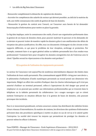 Yann	
  FONTES	
  –	
  Manager	
  de	
  l’Assurance	
  -­‐	
  Ecole	
  Supérieure	
  d’Assurances	
  –	
  2012/2013	
  
En	
  quoi	
  l’arrivée	
  du	
  digital	
  dans	
  l’Assurance	
  révolutionne-­‐t-­‐elle	
  les	
  usages	
  de	
  la	
  relation	
  client	
  ?	
   /	
   	
  70	
  
	
  
• Les	
  défis	
  du	
  Big	
  Data	
  dans	
  l’Assurance	
  	
  
	
  
-­‐	
  Renouveler	
  complètement	
  la	
  démarche	
  de	
  captation	
  des	
  données.	
  
-­‐	
  Accroitre	
  les	
  compétences	
  des	
  salariés	
  du	
  secteur	
  qui	
  doivent	
  posséder,	
  au	
  delà	
  de	
  la	
  maitrise	
  du	
  
web,	
  une	
  réelle	
  connaissance	
  des	
  outils	
  de	
  gestion	
  de	
  base	
  de	
  données.	
  
-­‐	
   Renouveler	
   la	
   gestion	
   du	
   contrat	
   avec	
   l’assuré,	
   car	
   l’assureur	
   aura	
   besoin	
   de	
   lui	
   demander	
  
beaucoup	
  plus	
  d’informations	
  pour	
  mettre	
  en	
  place	
  la	
  garantie.	
  
	
  
Le	
  big	
  data	
  implique,	
  outre	
  la	
  connaissance	
  des	
  outils,	
  d’avoir	
  une	
  organisation	
  performante	
  dans	
  
la	
  gestion	
  de	
  ses	
  bases	
  de	
  données	
  client,	
  pour	
  pouvoir	
  maitriser	
  le	
  parcours	
  et	
  les	
  demandes	
  de	
  
ce	
  dernier	
  et	
  pouvoir	
  traiter	
  de	
  manière	
  rapide	
  les	
  dossiers	
  grâce	
  à	
  une	
  amélioration	
  des	
  délais	
  de	
  
réception	
  des	
  pièces	
  justificatives.	
  En	
  effet,	
  tous	
  ces	
  documents	
  s’échangent	
  via	
  des	
  circuits	
  et	
  des	
  
supports	
   différents,	
   ce	
   qui	
   pose	
   le	
   problème	
   de	
   leur	
   réception,	
   archivage	
   et	
   protection.	
   Par	
  
exemple,	
  comment	
  faire	
  si	
  un	
  agent	
  général	
  utilise	
  sa	
  tablette	
  personnelle	
  lors	
  d’un	
  rendez-­‐vous	
  
professionnel	
  ?	
  Comment	
  faire	
  pour	
  récupérer	
  les	
  données	
  enregistrées	
  lors	
  de	
  l’entrevue	
  avec	
  le	
  
client	
  ?	
  Quelles	
  seront	
  les	
  répercussions	
  si	
  les	
  données	
  sont	
  perdues	
  ?	
  	
  
	
  
	
   	
   	
   B)	
  La	
  gestion	
  de	
  l’utilisation	
  des	
  équipements	
  personnels	
  
	
  
Le	
  secteur	
  de	
  l’assurance	
  voit	
  aujourd’hui	
  de	
  nombreux	
  intermédiaires	
  dépasser	
  des	
  limites	
  dans	
  
l’utilisation	
  de	
  leurs	
  outils	
  personnels.	
  Plus	
  communément	
  appelé	
  BYOD	
  «	
  bring	
  your	
  own	
  device	
  »,	
  
le	
  phénomène	
  d’utilisation	
  d’outils	
  numériques	
  personnels	
  au	
  travail	
  prend	
  une	
  dimension	
  très	
  
importante.	
  Malgré	
  un	
  effort	
  des	
  sociétés	
  d’indiquer	
  dans	
  les	
  chartes	
  informatiques	
  qu’il	
  n’est	
  pas	
  
autorisé	
   d’utiliser	
   un	
   terminal	
   personnel,	
   celles-­‐ci	
   s’aperçoivent	
   du	
   réel	
   danger	
   que	
   prend	
   un	
  
employeur	
  en	
  ne	
  pouvant	
  pas	
  accéder	
  aux	
  informations	
  professionnelles	
  qui	
  se	
  trouvent	
  dans	
  le	
  
téléphone	
   ou	
   la	
   tablette	
   personnels	
   du	
   collaborateur.	
   Les	
   «	
  usages	
   sauvages	
  »	
   qui	
   se	
   créent	
  
mettent	
   l’entreprise	
   en	
   situation	
   délicate	
   face	
   à	
   la	
   gestion	
   de	
   bases	
   de	
   données,	
   cela	
   pouvant	
  
provoquer	
  des	
  incidents.	
  
	
  
Face	
  à	
  ce	
  mouvement	
  grandissant,	
  certains	
  assureurs	
  comme	
  Axa	
  distribuent	
  des	
  tablettes	
  brutes	
  
à	
  leurs	
  réseaux	
  d’intermédiaires.	
  En	
  matière	
  de	
  contenu,	
  les	
  directions	
  des	
  systèmes	
  d’information	
  
prévoient	
  donc	
  des	
  procédures	
  spécifiques	
  à	
  mettre	
  en	
  place	
  en	
  cas	
  de	
  vol	
  ou	
  si	
  le	
  salarié	
  quitte	
  
l’entreprise.	
   La	
   société	
   doit	
   trouver	
   les	
   moyens	
   qui	
   permettront	
   de	
   protéger	
   les	
   données	
   et	
  
pouvoir	
  même	
  les	
  effacer	
  à	
  distance.	
  
	
  
 