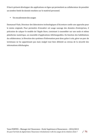 Yann	
  FONTES	
  –	
  Manager	
  de	
  l’Assurance	
  -­‐	
  Ecole	
  Supérieure	
  d’Assurances	
  –	
  2012/2013	
  
En	
  quoi	
  l’arrivée	
  du	
  digital	
  dans	
  l’Assurance	
  révolutionne-­‐t-­‐elle	
  les	
  usages	
  de	
  la	
  relation	
  client	
  ?	
   /	
   	
  71	
  
	
  
Il	
  faut	
  à	
  présent	
  développer	
  des	
  applications	
  en	
  ligne	
  qui	
  permettent	
  au	
  collaborateur	
  de	
  posséder	
  
un	
  nombre	
  limité	
  de	
  donnée	
  stockées	
  sur	
  le	
  matériel	
  personnel.	
  
	
  
• Un	
  encadrement	
  des	
  usages	
  
	
  
Emmanuel	
  Viale,	
  Directeur	
  des	
  laboratoires	
  technologiques	
  d’Accenture	
  confie	
  une	
  approche	
  pour	
  
le	
   moins	
   originale.	
   Pour	
   permettre	
   d’encadrer	
   cet	
   usage	
   sauvage	
   des	
   données	
   d’entreprises,	
   il	
  
préconise	
  de	
  calquer	
  le	
  modèle	
  de	
  l’Apple	
  Store,	
  consistant	
  à	
  rassembler	
  sur	
  une	
  seule	
  et	
  même	
  
plateforme	
  numérique,	
  un	
  ensemble	
  d’applications	
  téléchargeables.	
  En	
  fonction	
  des	
  habilitations	
  
du	
  collaborateur,	
  la	
  Direction	
  des	
  systèmes	
  d’information	
  peut	
  donc	
  grâce	
  à	
  cela,	
  gérer	
  un	
  parc	
  de	
  
terminaux	
   ne	
   lui	
   appartenant	
   pas	
   mais	
   malgré	
   tout	
   bien	
   délimité	
   au	
   niveau	
   de	
   la	
   sécurité	
   des	
  
informations	
  téléchargées.	
  
	
  
	
  
	
  
	
  
	
  
	
  
	
  
	
  
	
  
	
  
	
  
	
  
	
  
	
  
	
  
	
  
	
  
	
  
	
  
	
  
	
  
	
  
	
  
 