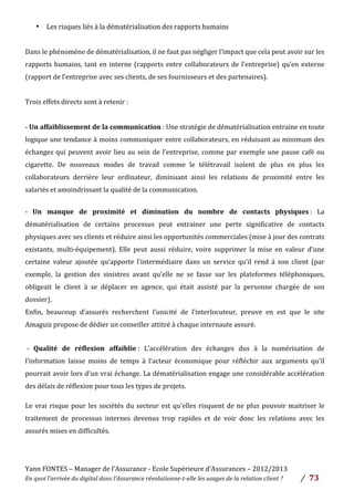 Yann	
  FONTES	
  –	
  Manager	
  de	
  l’Assurance	
  -­‐	
  Ecole	
  Supérieure	
  d’Assurances	
  –	
  2012/2013	
  
En	
  quoi	
  l’arrivée	
  du	
  digital	
  dans	
  l’Assurance	
  révolutionne-­‐t-­‐elle	
  les	
  usages	
  de	
  la	
  relation	
  client	
  ?	
   /	
   	
  73	
  
	
  
• Les	
  risques	
  liés	
  à	
  la	
  dématérialisation	
  des	
  rapports	
  humains	
  
	
  
Dans	
  le	
  phénomène	
  de	
  dématérialisation,	
  il	
  ne	
  faut	
  pas	
  négliger	
  l’impact	
  que	
  cela	
  peut	
  avoir	
  sur	
  les	
  
rapports	
  humains,	
  tant	
  en	
  interne	
  (rapports	
  entre	
  collaborateurs	
  de	
  l’entreprise)	
  qu’en	
  externe	
  
(rapport	
  de	
  l’entreprise	
  avec	
  ses	
  clients,	
  de	
  ses	
  fournisseurs	
  et	
  des	
  partenaires).	
  	
  
	
  
Trois	
  effets	
  directs	
  sont	
  à	
  retenir	
  :	
  
	
  
-­‐	
  Un	
  affaiblissement	
  de	
  la	
  communication	
  :	
  Une	
  stratégie	
  de	
  dématérialisation	
  entraine	
  en	
  toute	
  
logique	
  une	
  tendance	
  à	
  moins	
  communiquer	
  entre	
  collaborateurs,	
  en	
  réduisant	
  au	
  minimum	
  des	
  
échanges	
  qui	
  peuvent	
  avoir	
  lieu	
  au	
  sein	
  de	
  l’entreprise,	
  comme	
  par	
  exemple	
  une	
  pause	
  café	
  ou	
  
cigarette.	
   De	
   nouveaux	
   modes	
   de	
   travail	
   comme	
   le	
   télétravail	
   isolent	
   de	
   plus	
   en	
   plus	
   les	
  
collaborateurs	
   derrière	
   leur	
   ordinateur,	
   diminuant	
   ainsi	
   les	
   relations	
   de	
   proximité	
   entre	
   les	
  
salariés	
  et	
  amoindrissant	
  la	
  qualité	
  de	
  la	
  communication.	
  
	
  
-­‐	
   Un	
   manque	
   de	
   proximité	
   et	
   diminution	
   du	
   nombre	
   de	
   contacts	
   physiques	
  :	
   La	
  
dématérialisation	
   de	
   certains	
   processus	
   peut	
   entrainer	
   une	
   perte	
   significative	
   de	
   contacts	
  
physiques	
  avec	
  ses	
  clients	
  et	
  réduire	
  ainsi	
  les	
  opportunités	
  commerciales	
  (mise	
  à	
  jour	
  des	
  contrats	
  
existants,	
   multi-­‐équipement).	
   Elle	
   peut	
   aussi	
   réduire,	
   voire	
   supprimer	
   la	
   mise	
   en	
   valeur	
   d’une	
  
certaine	
   valeur	
   ajoutée	
   qu’apporte	
   l’intermédiaire	
   dans	
   un	
   service	
   qu’il	
   rend	
   à	
   son	
   client	
   (par	
  
exemple,	
   la	
   gestion	
   des	
   sinistres	
   avant	
   qu’elle	
   ne	
   se	
   fasse	
   sur	
   les	
   plateformes	
   téléphoniques,	
  
obligeait	
   le	
   client	
   à	
   se	
   déplacer	
   en	
   agence,	
   qui	
   était	
   assisté	
   par	
   la	
   personne	
   chargée	
   de	
   son	
  
dossier).	
  	
  
Enfin,	
   beaucoup	
   d’assurés	
   recherchent	
   l’unicité	
   de	
   l’interlocuteur,	
   preuve	
   en	
   est	
   que	
   le	
   site	
  
Amaguiz	
  propose	
  de	
  dédier	
  un	
  conseiller	
  attitré	
  à	
  chaque	
  internaute	
  assuré.	
  	
  
	
  
	
  -­‐	
   Qualité	
   de	
   réflexion	
   affaiblie	
  :	
   L’accélération	
   des	
   échanges	
   dus	
   à	
   la	
   numérisation	
   de	
  
l’information	
   laisse	
   moins	
   de	
   temps	
   à	
   l’acteur	
   économique	
   pour	
   réfléchir	
   aux	
   arguments	
   qu’il	
  
pourrait	
  avoir	
  lors	
  d’un	
  vrai	
  échange.	
  La	
  dématérialisation	
  engage	
  une	
  considérable	
  accélération	
  
des	
  délais	
  de	
  réflexion	
  pour	
  tous	
  les	
  types	
  de	
  projets.	
  	
  
Le	
  vrai	
  risque	
  pour	
  les	
  sociétés	
  du	
  secteur	
  est	
  qu’elles	
  risquent	
  de	
  ne	
  plus	
  pouvoir	
  maitriser	
  le	
  
traitement	
   de	
   processus	
   internes	
   devenus	
   trop	
   rapides	
   et	
   de	
   voir	
   donc	
   les	
   relations	
   avec	
   les	
  
assurés	
  mises	
  en	
  difficultés.	
  
	
  
 