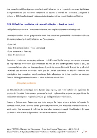 Yann	
  FONTES	
  –	
  Manager	
  de	
  l’Assurance	
  -­‐	
  Ecole	
  Supérieure	
  d’Assurances	
  –	
  2012/2013	
  
En	
  quoi	
  l’arrivée	
  du	
  digital	
  dans	
  l’Assurance	
  révolutionne-­‐t-­‐elle	
  les	
  usages	
  de	
  la	
  relation	
  client	
  ?	
   /	
   	
  74	
  
	
  
Une	
  nouvelle	
  problématique	
  que	
  pose	
  la	
  dématérialisation	
  est	
  le	
  respect	
  des	
  mesures	
  législatives	
  
et	
   règlementaires	
   qui	
   encadrent	
   l’ensemble	
   du	
   secteur	
   d’activité	
   de	
   l’assurance.	
   Analysons	
   à	
  
présent	
  la	
  difficile	
  cohésion	
  entre	
  dématérialisation	
  et	
  devoir	
  de	
  conseil	
  des	
  intermédiaires.	
  	
  
	
   	
  
3.2.2-­‐	
  Difficulté	
  de	
  conciliation	
  entre	
  dématérialisation	
  et	
  devoir	
  de	
  conseil	
  
	
  
La	
  législation	
  qui	
  encadre	
  l’assurance	
  devient	
  de	
  plus	
  en	
  plus	
  complexe	
  et	
  contraignante.	
  	
  
	
  
La	
  complexité	
  vient	
  du	
  fait	
  que	
  plusieurs	
  codes	
  sont	
  concernés	
  par	
  la	
  vente	
  à	
  distance	
  de	
  contrats	
  
d’assurance	
  et	
  par	
  la	
  dématérialisation	
  qui	
  l’accompagne	
  :	
  
-­‐	
  Code	
  civil,	
  	
  
-­‐	
  Code	
  de	
  la	
  consommation	
  (vente	
  à	
  distance),	
  	
  
-­‐	
  Code	
  monétaire	
  et	
  financier,	
  
-­‐	
  Code	
  des	
  assurances	
  	
  
Avec	
  dans	
  certains	
  cas,	
  une	
  superposition	
  de	
  ces	
  différentes	
  législations	
  qui	
  impose	
  aux	
  assureurs	
  
de	
   respecter	
   les	
   procédures	
   qui	
   deviennent	
   de	
   plus	
   en	
   plus	
   contraignantes.	
   Ajouté	
   à	
   cela,	
   les	
  
recommandations	
  faites	
  par	
  des	
  organismes	
  de	
  contrôle	
  comme	
  l’Autorité	
  de	
  contrôle	
  prudentiel,	
  
l’Autorité	
   des	
   marchés	
   financiers	
   ainsi	
   que	
   le	
   Comité	
   consultatif	
   du	
   secteur	
   financier	
   qui	
  
introduisent	
   des	
   contraintes	
   supplémentaires.	
   Cette	
   abondance	
   de	
   textes	
   constitue	
   un	
   premier	
  
frein	
  au	
  développement	
  croissant	
  de	
  la	
  vente	
  d’assurance	
  à	
  distance.	
  
	
   	
   	
   A)	
  Les	
  règlementations	
  
	
  
La	
   dématérialisation	
   implique,	
   nous	
   l’avons	
   déjà	
   exposé,	
   une	
   réelle	
   refonte	
   des	
   systèmes	
   de	
  
gestion	
  des	
  données.	
  Dans	
  certains	
  secteurs	
  d’activité,	
  ce	
  phénomène	
  ne	
  pose	
  aucun	
  problème	
  du	
  
fait	
  des	
  faibles	
  exigences	
  règlementaires,	
  ce	
  qui	
  n’est	
  pas	
  le	
  cas	
  de	
  l’assurance.	
  
Hormis	
  le	
  fait	
  que	
  dans	
  l’assurance	
  une	
  juste	
  analyse	
  du	
  risque	
  ne	
  peut	
  se	
  faire	
  qu’à	
  partir	
  de	
  
données	
  fiables,	
  c’est	
  à	
  dire	
  de	
  bonne	
  qualité	
  et	
  pertinentes,	
  des	
  directives	
  comme	
  Solvabilité	
  2	
  
vont	
   obliger	
   les	
   assureurs	
   à	
   collecter	
   de	
   nouvelles	
   données,	
   à	
   revoir	
   l’architecture	
   de	
   leurs	
  
systèmes	
  d’information	
  et	
  également,	
  à	
  automatiser	
  certains	
  processus.	
  	
  
 