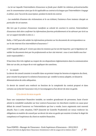 Yann	
  FONTES	
  –	
  Manager	
  de	
  l’Assurance	
  -­‐	
  Ecole	
  Supérieure	
  d’Assurances	
  –	
  2012/2013	
  
En	
  quoi	
  l’arrivée	
  du	
  digital	
  dans	
  l’Assurance	
  révolutionne-­‐t-­‐elle	
  les	
  usages	
  de	
  la	
  relation	
  client	
  ?	
   /	
   	
  77	
  
	
  
-­‐	
  La	
  loi	
  sur	
  laquelle	
  l’intermédiaire	
  d’assurance	
  se	
  fonde	
  pour	
  établir	
  les	
  relations	
  précontractuelles	
  
avec	
  le	
  consommateur	
  ainsi	
  que	
  la	
  loi	
  applicable	
  au	
  contrat	
  et	
  la	
  langue	
  que	
  l’intermédiaire	
  s’engage	
  
à	
  utiliser,	
  avec	
  l’accord	
  du	
  souscripteur,	
  pendant	
  la	
  durée	
  du	
  contrat.	
  
-­‐	
  Les	
  modalités	
  d’examen	
  des	
  réclamations	
  et	
  le	
  cas	
  échéant,	
  l’existence	
  d’une	
  instance	
  chargée	
  en	
  
particulier	
  de	
  cet	
  examen.	
  	
  
Dès	
   lors	
   que	
   le	
   preneur	
   d’assurance	
   manifeste	
   sa	
   volonté	
   de	
   conclure	
   le	
   contrat,	
   l’intermédiaire	
  
d’assurance	
  doit	
  alors	
  confirmer	
  les	
  informations	
  fournies	
  précédemment	
  et	
  les	
  adresser	
  par	
  écrit	
  ou	
  
sur	
  un	
  support	
  durable	
  à	
  celui-­‐ci.	
  »	
  
Enfin,	
  «	
  l’ACP	
  peut-­‐elle	
  valider	
  les	
  informations	
  présentes	
  sur	
  les	
  documents	
  de	
  correspondance	
  ou	
  
sur	
  le	
  site	
  internet	
  d’un	
  intermédiaire	
  d’assurance	
  ?	
  	
  
L’ACP	
  rappelle	
  enfin	
  qu’il	
  	
  n’entre	
  pas	
  dans	
  les	
  missions	
  qui	
  lui	
  ont	
  été	
  imparties	
  	
  par	
  le	
  législateur	
  de	
  
valider	
  les	
  documents	
  émis	
  par	
  les	
  professionnels	
  ou	
  leur	
  site	
  internet	
  :	
  ceux-­‐ci	
  sont	
  établis	
  sous	
  leur	
  
seule	
  responsabilité.	
  »	
  
Il	
  faut	
  donc	
  être	
  très	
  vigilant	
  au	
  respect	
  de	
  ces	
  dispositions	
  règlementaires	
  dans	
  la	
  communication	
  
faite	
  sur	
  un	
  site,	
  au	
  risque	
  de	
  se	
  voir	
  appliquer	
  des	
  sanctions.	
  	
  
• Le	
  conseil	
  :	
  	
  
Le	
  devoir	
  de	
  conseil	
  consiste	
  à	
  recueillir	
  dans	
  un	
  premier	
  temps	
  les	
  besoins	
  et	
  exigences	
  du	
  client,	
  
pour	
  ensuite	
  lui	
  proposer	
  la	
  solution	
  d’assurance	
  qui	
  	
  semble	
  la	
  mieux	
  adaptée,	
  en	
  faisant	
  la	
  
démonstration	
  de	
  cette	
  adéquation.	
  	
  
Ce	
   devoir	
   de	
   conseil	
   sera	
   renforcé	
   en	
   fonction	
   de	
   la	
   complexité	
   du	
   contrat	
   proposé	
   et	
   dans	
  
certains	
  cas	
  (celui	
  de	
  l’assurance	
  vie),	
  il	
  s’accompagnera	
  d’un	
  devoir	
  de	
  mise	
  en	
  garde.	
  	
  
	
   	
   	
   C)	
  Le	
  devoir	
  de	
  mise	
  en	
  garde	
  	
  
Dans	
   une	
   conjoncture	
   financière	
   instable,	
   un	
   nombre	
   grandissant	
   de	
   personnes,	
   faute	
   d’avoir	
  
atteint	
  la	
  rentabilité	
  souhaitée	
  sur	
  leur	
  contrat	
  d’assurance	
  vie	
  cherchent	
  à	
  mettre	
  en	
  cause	
  pour	
  
défaut	
  de	
  conseil	
  l’assureur	
  ou	
  l’intermédiaire	
  qui	
  leur	
  a	
  vendu.	
  Leurs	
  arguments	
  sont	
  souvent	
  
abusifs.	
   Face	
   à	
   cette	
   situation,	
   l’ACP	
   (Autorité	
   de	
   Contrôle	
   Prudentiel)	
   est	
   venue	
   renforcer	
   les	
  
obligations	
  en	
  matière	
  de	
  conseil	
  par	
  un	
  devoir	
  de	
  mise	
  en	
  garde	
  qui	
  consiste	
  à	
  évaluer	
  le	
  degré	
  de	
  
compétence	
  et	
  l’expérience	
  du	
  client	
  en	
  matière	
  financière.	
  	
  
	
  
 