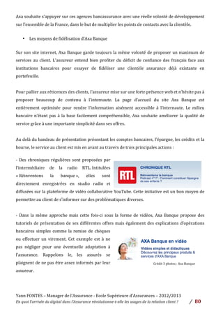 Yann	
  FONTES	
  –	
  Manager	
  de	
  l’Assurance	
  -­‐	
  Ecole	
  Supérieure	
  d’Assurances	
  –	
  2012/2013	
  
En	
  quoi	
  l’arrivée	
  du	
  digital	
  dans	
  l’Assurance	
  révolutionne-­‐t-­‐elle	
  les	
  usages	
  de	
  la	
  relation	
  client	
  ?	
   /	
   	
  80	
  
	
  
Axa	
  souhaite	
  s’appuyer	
  sur	
  ces	
  agences	
  bancassurance	
  avec	
  une	
  réelle	
  volonté	
  de	
  développement	
  
sur	
  l’ensemble	
  de	
  la	
  France,	
  dans	
  le	
  but	
  de	
  multiplier	
  les	
  points	
  de	
  contacts	
  avec	
  la	
  clientèle.	
  	
  
	
  
• Les	
  moyens	
  de	
  fidélisation	
  d’Axa	
  Banque	
  	
  
	
  
Sur	
  son	
  site	
  internet,	
  Axa	
  Banque	
  garde	
  toujours	
  la	
  même	
  volonté	
  de	
  proposer	
  un	
  maximum	
  de	
  
services	
  au	
  client.	
  L’assureur	
  entend	
  bien	
  profiter	
  du	
  déficit	
  de	
  confiance	
  des	
  français	
  face	
  aux	
  
institutions	
   bancaires	
   pour	
   essayer	
   de	
   fidéliser	
   une	
   clientèle	
   assurance	
   déjà	
   existante	
   en	
  
portefeuille.	
  	
  
	
  
Pour	
  pallier	
  aux	
  réticences	
  des	
  clients,	
  l’assureur	
  mise	
  sur	
  une	
  forte	
  présence	
  web	
  et	
  n’hésite	
  pas	
  à	
  
proposer	
   beaucoup	
   de	
   contenu	
   à	
   l’internaute.	
   La	
   page	
   d’accueil	
   du	
   site	
   Axa	
   Banque	
   est	
  
entièrement	
   optimisée	
   pour	
   rendre	
   l’information	
   aisément	
   accessible	
   à	
   l’internaute.	
   Le	
   milieu	
  
bancaire	
  n’étant	
  pas	
  à	
  la	
  base	
  facilement	
  compréhensible,	
  Axa	
  souhaite	
  améliorer	
  la	
  qualité	
  de	
  
service	
  grâce	
  à	
  une	
  importante	
  simplicité	
  dans	
  ses	
  offres.	
  
	
  
Au	
  delà	
  du	
  bandeau	
  de	
  présentation	
  présentant	
  les	
  comptes	
  bancaires,	
  l’épargne,	
  les	
  crédits	
  et	
  la	
  
bourse,	
  le	
  service	
  au	
  client	
  est	
  mis	
  en	
  avant	
  au	
  travers	
  de	
  trois	
  principales	
  actions	
  :	
  	
  
	
  
-­‐	
   Des	
   chroniques	
   régulières	
   sont	
   proposées	
   par	
  
l’intermédiaire	
   de	
   la	
   radio	
   RTL.	
  Intitulées	
  
«	
  Réinventons	
   la	
   banque	
  »,	
   elles	
   sont	
  
directement	
   enregistrées	
   en	
   studio	
   radio	
   et	
  
diffusées	
  sur	
  la	
  plateforme	
  de	
  vidéo	
  collaborative	
  YouTube.	
  Cette	
  initiative	
  est	
  un	
  bon	
  moyen	
  de	
  
permettre	
  au	
  client	
  de	
  s’informer	
  sur	
  des	
  problématiques	
  diverses.	
  
	
  
-­‐	
   Dans	
   la	
   même	
   approche	
   mais	
   cette	
   fois-­‐ci	
   sous	
   la	
   forme	
   de	
   vidéos,	
   Axa	
   Banque	
   propose	
   des	
  
tutoriels	
  de	
  présentation	
  de	
  ses	
  différentes	
  offres	
  mais	
  également	
  des	
  explications	
  d’opérations	
  
bancaires	
   simples	
   comme	
   la	
   remise	
   de	
   chèques	
  
ou	
   effectuer	
   un	
   virement.	
   Cet	
   exemple	
   est	
   à	
   ne	
  
pas	
   négliger	
   pour	
   une	
   éventuelle	
   adaptation	
   à	
  
l’assurance.	
   Rappelons	
   le,	
   les	
   assurés	
   se	
  
plaignent	
  de	
  ne	
  pas	
  être	
  assez	
  informés	
  par	
  leur	
  
assureur.	
  	
  
	
  
	
  
	
  
Crédit	
  3	
  photos	
  :	
  Axa	
  Banque	
  	
  
 