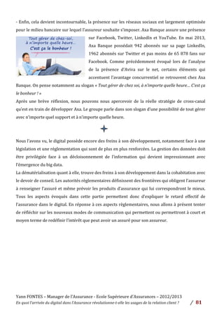 Yann	
  FONTES	
  –	
  Manager	
  de	
  l’Assurance	
  -­‐	
  Ecole	
  Supérieure	
  d’Assurances	
  –	
  2012/2013	
  
En	
  quoi	
  l’arrivée	
  du	
  digital	
  dans	
  l’Assurance	
  révolutionne-­‐t-­‐elle	
  les	
  usages	
  de	
  la	
  relation	
  client	
  ?	
   /	
   	
  81	
  
	
  
	
  
-­‐	
  Enfin,	
  cela	
  devient	
  incontournable,	
  la	
  présence	
  sur	
  les	
  réseaux	
  sociaux	
  est	
  largement	
  optimisée	
  
pour	
  le	
  milieu	
  bancaire	
  sur	
  lequel	
  l’assureur	
  souhaite	
  s’imposer.	
  Axa	
  Banque	
  assure	
  une	
  présence	
  
sur	
  Facebook,	
  Twitter,	
  LinkedIn	
  et	
  YouTube.	
  En	
  mai	
  2013,	
  
Axa	
   Banque	
   possédait	
   942	
   abonnés	
   sur	
   sa	
   page	
   LinkedIn,	
  
1962	
  abonnés	
  sur	
  Twitter	
  et	
  pas	
  moins	
  de	
  65	
  878	
  fans	
  sur	
  
Facebook.	
   Comme	
   précédemment	
   évoqué	
   lors	
   de	
   l’analyse	
  
de	
   la	
   présence	
   d’Aviva	
   sur	
   le	
   net,	
   certains	
   éléments	
   qui	
  
accentuent	
  l’avantage	
  concurrentiel	
  se	
  retrouvent	
  chez	
  Axa	
  
Banque.	
  On	
  pense	
  notamment	
  au	
  slogan	
  «	
  Tout	
  gérer	
  de	
  chez	
  soi,	
  à	
  n’importe	
  quelle	
  heure…	
  C’est	
  ça	
  
le	
  bonheur	
  !	
  »	
  	
  
Après	
   une	
   brève	
   réflexion,	
   nous	
   pouvons	
   nous	
   apercevoir	
   de	
   la	
   réelle	
   stratégie	
   de	
   cross-­‐canal	
  
qu’est	
  en	
  train	
  de	
  développer	
  Axa.	
  Le	
  groupe	
  parle	
  dans	
  son	
  slogan	
  d’une	
  possibilité	
  de	
  tout	
  gérer	
  
avec	
  n’importe	
  quel	
  support	
  et	
  à	
  n’importe	
  quelle	
  heure.	
  
	
  
	
  
Nous	
  l’avons	
  vu,	
  le	
  digital	
  possède	
  encore	
  des	
  freins	
  à	
  son	
  développement,	
  notamment	
  face	
  à	
  une	
  
législation	
  et	
  une	
  réglementation	
  qui	
  sont	
  de	
  plus	
  en	
  plus	
  renforcées.	
  La	
  gestion	
  des	
  données	
  doit	
  
être	
   privilégiée	
   face	
   à	
   un	
   décloisonnement	
   de	
   l’information	
   qui	
   devient	
   impressionnant	
   avec	
  
l’émergence	
  du	
  big	
  data.	
  	
  
La	
  dématérialisation	
  quant	
  à	
  elle,	
  trouve	
  des	
  freins	
  à	
  son	
  développement	
  dans	
  la	
  cohabitation	
  avec	
  
le	
  devoir	
  de	
  conseil.	
  Les	
  autorités	
  règlementaires	
  définissent	
  des	
  frontières	
  qui	
  obligent	
  l’assureur	
  
à	
  renseigner	
  l’assuré	
  et	
  même	
  prévoir	
  les	
  produits	
  d’assurance	
  qui	
  lui	
  correspondront	
  le	
  mieux.	
  
Tous	
   les	
   aspects	
   évoqués	
   dans	
   cette	
   partie	
   permettent	
   donc	
   d’expliquer	
   le	
   retard	
   effectif	
   de	
  
l’assurance	
  dans	
  le	
  digital.	
  En	
  réponse	
  à	
  ces	
  aspects	
  règlementaires,	
  nous	
  allons	
  à	
  présent	
  tenter	
  
de	
  réfléchir	
  sur	
  les	
  nouveaux	
  modes	
  de	
  communication	
  qui	
  permettent	
  ou	
  permettront	
  à	
  court	
  et	
  
moyen	
  terme	
  de	
  redéfinir	
  l’intérêt	
  que	
  peut	
  avoir	
  un	
  assuré	
  pour	
  son	
  assureur.	
  	
  
	
  
	
  
	
  
	
  
	
  
	
  
	
  
	
  
 