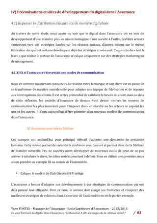 Yann	
  FONTES	
  –	
  Manager	
  de	
  l’Assurance	
  -­‐	
  Ecole	
  Supérieure	
  d’Assurances	
  –	
  2012/2013	
  
En	
  quoi	
  l’arrivée	
  du	
  digital	
  dans	
  l’Assurance	
  révolutionne-­‐t-­‐elle	
  les	
  usages	
  de	
  la	
  relation	
  client	
  ?	
   /	
   	
  82	
  
	
  
IV)	
  Préconisations	
  et	
  idées	
  de	
  développement	
  du	
  digital	
  dans	
  l’Assurance	
  	
  
	
  
4.1)	
  Repenser	
  la	
  distribution	
  d’assurance	
  de	
  manière	
  digitalisée	
  	
  
	
  
Au	
   travers	
   de	
   notre	
   étude,	
   nous	
   avons	
   pu	
   voir	
   que	
   le	
   digital	
   dans	
   l’assurance	
   est	
   en	
   voie	
   de	
  
développement	
  d’une	
  manière	
  plus	
  ou	
  moins	
  homogène	
  d’une	
  société	
  à	
  l’autre.	
  Certains	
  acteurs	
  
s’orientent	
   vers	
   des	
   stratégies	
   basées	
   sur	
   les	
   réseaux	
   sociaux,	
   d’autres	
   misent	
   sur	
   le	
   thème	
  
fédérateur	
  du	
  sport	
  et	
  certains	
  développent	
  déjà	
  des	
  stratégies	
  cross-­‐canal.	
  L’approche	
  de	
  «	
  test	
  &	
  
learn	
  »	
  que	
  réalise	
  le	
  secteur	
  de	
  l’assurance	
  se	
  calque	
  uniquement	
  sur	
  des	
  stratégies	
  marketing	
  ou	
  
de	
  management.	
  	
  
	
  
4.1.1)	
  Et	
  si	
  l’assurance	
  réinventait	
  ses	
  modes	
  de	
  communication	
  
	
  
Nous	
  en	
  sommes	
  maintenant	
  convaincus,	
  la	
  relation	
  entre	
  la	
  marque	
  et	
  son	
  client	
  est	
  en	
  passe	
  de	
  
se	
  transformer	
  de	
  manière	
  considérable	
  pour	
  adopter	
  une	
  logique	
  de	
  fidélisation	
  et	
  de	
  réponse	
  
aux	
  interrogations	
  des	
  clients.	
  Il	
  est	
  certes	
  primordial	
  de	
  satisfaire	
  le	
  besoin	
  du	
  client,	
  mais	
  au	
  delà	
  
de	
   cette	
   réflexion,	
   les	
   sociétés	
   d’assurance	
   de	
   demain	
   vont	
   devoir	
   trouver	
   les	
   moyens	
   de	
  
communication	
  les	
  plus	
  innovants	
  pour	
  s’imposer	
  dans	
  un	
  marché	
  ou	
  les	
  acteurs	
  se	
  copient	
  les	
  
uns	
   et	
   les	
   autres.	
   Il	
   s’agit	
   aujourd’hui	
   d’être	
   pionnier	
   d’un	
   nouveau	
   modèle	
   de	
   communication	
  
dans	
  l’assurance.	
  
	
  
A)	
  Humaniser	
  pour	
  mieux	
  fidéliser	
  	
  
	
  
Les	
   marques	
   ont	
   aujourd’hui	
   pour	
   principal	
   objectif	
   d’adopter	
   une	
   démarche	
   de	
   proximité	
  
humaine.	
  Cette	
  valeur	
  permet	
  de	
  créer	
  de	
  la	
  confiance	
  avec	
  l’assuré	
  et	
  permet	
  donc	
  de	
  la	
  fidéliser	
  
de	
   manière	
   naturelle.	
   Peu	
   de	
   sociétés	
   osent	
   développer	
   de	
   nouveaux	
   outils	
   de	
   peur	
   de	
   ne	
   pas	
  
arriver	
  à	
  satisfaire	
  le	
  client,	
  les	
  idées	
  restent	
  pourtant	
  à	
  définir.	
  Pour	
  en	
  définir	
  une	
  première,	
  nous	
  
allons	
  prendre	
  un	
  exemple	
  lié	
  au	
  monde	
  de	
  l’automobile.	
  	
  
	
  
• Calquer	
  le	
  modèle	
  de	
  Club	
  Citroën	
  DS	
  Privilège	
  
	
  
L’assurance	
   a	
   besoin	
   d’adapter	
   son	
   développement	
   à	
   des	
   stratégies	
   de	
   communication	
   qui	
   ont	
  
déjà	
   prouvé	
   leur	
   efficacité.	
   Pour	
   ce	
   faire,	
   le	
   secteur	
   doit	
   élargir	
   ses	
   frontières	
   et	
   s’inspirer	
   des	
  
meilleures	
  stratégies	
  de	
  relation	
  client.	
  Le	
  secteur	
  de	
  l’automobile	
  en	
  est	
  le	
  parfait	
  exemple.	
  	
  
	
  
 