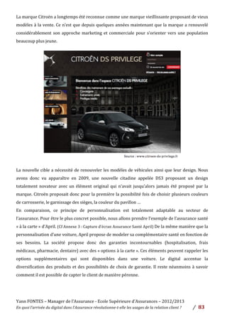 Yann	
  FONTES	
  –	
  Manager	
  de	
  l’Assurance	
  -­‐	
  Ecole	
  Supérieure	
  d’Assurances	
  –	
  2012/2013	
  
En	
  quoi	
  l’arrivée	
  du	
  digital	
  dans	
  l’Assurance	
  révolutionne-­‐t-­‐elle	
  les	
  usages	
  de	
  la	
  relation	
  client	
  ?	
   /	
   	
  83	
  
	
  
La	
  marque	
  Citroën	
  a	
  longtemps	
  été	
  reconnue	
  comme	
  une	
  marque	
  vieillissante	
  proposant	
  de	
  vieux	
  
modèles	
  à	
  la	
  vente.	
  Ce	
  n’est	
  que	
  depuis	
  quelques	
  années	
  maintenant	
  que	
  la	
  marque	
  a	
  renouvelé	
  
considérablement	
  son	
  approche	
  marketing	
  et	
  commerciale	
  pour	
  s’orienter	
  vers	
  une	
  population	
  
beaucoup	
  plus	
  jeune.	
  	
  
	
  
	
  
	
  
	
  
	
  
	
  
	
  
	
  
	
  
	
  
	
  
	
  
	
  
	
  
	
  
La	
  nouvelle	
  cible	
  a	
  nécessité	
  de	
  renouveler	
  les	
  modèles	
  de	
  véhicules	
  ainsi	
  que	
  leur	
  design.	
  Nous	
  
avons	
   donc	
   vu	
   apparaître	
   en	
   2009,	
   une	
   nouvelle	
   citadine	
   appelée	
   DS3	
   proposant	
   un	
   design	
  
totalement	
  novateur	
  avec	
  un	
  élément	
  original	
  qui	
  n’avait	
  jusqu’alors	
  jamais	
  été	
  proposé	
  par	
  la	
  
marque.	
  Citroën	
  proposait	
  donc	
  pour	
  la	
  première	
  la	
  possibilité	
  fois	
  de	
  choisir	
  plusieurs	
  couleurs	
  
de	
  carrosserie,	
  le	
  garnissage	
  des	
  sièges,	
  la	
  couleur	
  du	
  pavillon	
  …	
  	
  
En	
   comparaison,	
   ce	
   principe	
   de	
   personnalisation	
   est	
   totalement	
   adaptable	
   au	
   secteur	
   de	
  
l’assurance.	
  Pour	
  être	
  le	
  plus	
  concret	
  possible,	
  nous	
  allons	
  prendre	
  l’exemple	
  de	
  l’assurance	
  santé	
  
«	
  à	
  la	
  carte	
  »	
  d’April.	
  (Cf	
  Annexe	
  3	
  :	
  Capture	
  d’écran	
  Assurance	
  Santé	
  April)	
  De	
  la	
  même	
  manière	
  que	
  la	
  
personnalisation	
  d’une	
  voiture,	
  April	
  propose	
  de	
  modeler	
  sa	
  complémentaire	
  santé	
  en	
  fonction	
  de	
  
ses	
   besoins.	
   La	
   société	
   propose	
   donc	
   des	
   garanties	
   incontournables	
   (hospitalisation,	
   frais	
  
médicaux,	
  pharmacie,	
  dentaire)	
  avec	
  des	
  «	
  options	
  à	
  la	
  carte	
  ».	
  Ces	
  éléments	
  peuvent	
  rappeler	
  les	
  
options	
   supplémentaires	
   qui	
   sont	
   disponibles	
   dans	
   une	
   voiture.	
   Le	
   digital	
   accentue	
   la	
  
diversification	
  des	
  produits	
  et	
  des	
  possibilités	
  de	
  choix	
  de	
  garantie.	
  Il	
  reste	
  néanmoins	
  à	
  savoir	
  
comment	
  il	
  est	
  possible	
  de	
  capter	
  le	
  client	
  de	
  manière	
  pérenne.	
  	
  
	
  
	
  
 