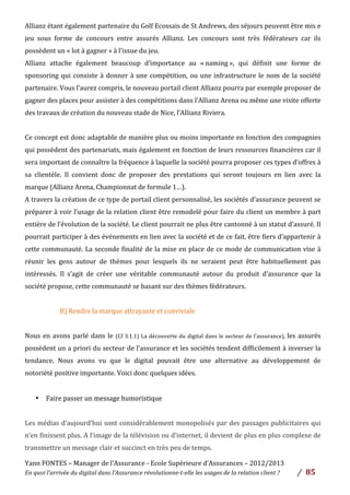 Yann	
  FONTES	
  –	
  Manager	
  de	
  l’Assurance	
  -­‐	
  Ecole	
  Supérieure	
  d’Assurances	
  –	
  2012/2013	
  
En	
  quoi	
  l’arrivée	
  du	
  digital	
  dans	
  l’Assurance	
  révolutionne-­‐t-­‐elle	
  les	
  usages	
  de	
  la	
  relation	
  client	
  ?	
   /	
   	
  85	
  
	
  
Allianz	
  étant	
  également	
  partenaire	
  du	
  Golf	
  Ecossais	
  de	
  St	
  Andrews,	
  des	
  séjours	
  peuvent	
  être	
  mis	
  e	
  
jeu	
   sous	
   forme	
   de	
   concours	
   entre	
   assurés	
   Allianz.	
   Les	
   concours	
   sont	
   très	
   fédérateurs	
   car	
   ils	
  
possèdent	
  un	
  «	
  lot	
  à	
  gagner	
  »	
  à	
  l’issue	
  du	
  jeu.	
  	
  	
  	
  
Allianz	
   attache	
   également	
   beaucoup	
   d’importance	
   au	
   «	
  naming	
  »,	
   qui	
   définit	
   une	
   forme	
   de	
  
sponsoring	
  qui	
  consiste	
  à	
  donner	
  à	
  une	
  compétition,	
  ou	
  une	
  infrastructure	
  le	
  nom	
  de	
  la	
  société	
  
partenaire.	
  Vous	
  l’aurez	
  compris,	
  le	
  nouveau	
  portail	
  client	
  Allianz	
  pourra	
  par	
  exemple	
  proposer	
  de	
  
gagner	
  des	
  places	
  pour	
  assister	
  à	
  des	
  compétitions	
  dans	
  l’Allianz	
  Arena	
  ou	
  même	
  une	
  visite	
  offerte	
  
des	
  travaux	
  de	
  création	
  du	
  nouveau	
  stade	
  de	
  Nice,	
  l’Allianz	
  Riviera.	
  	
  
	
  
Ce	
  concept	
  est	
  donc	
  adaptable	
  de	
  manière	
  plus	
  ou	
  moins	
  importante	
  en	
  fonction	
  des	
  compagnies	
  
qui	
  possèdent	
  des	
  partenariats,	
  mais	
  également	
  en	
  fonction	
  de	
  leurs	
  ressources	
  financières	
  car	
  il	
  
sera	
  important	
  de	
  connaître	
  la	
  fréquence	
  à	
  laquelle	
  la	
  société	
  pourra	
  proposer	
  ces	
  types	
  d’offres	
  à	
  
sa	
   clientèle.	
   Il	
   convient	
   donc	
   de	
   proposer	
   des	
   prestations	
   qui	
   seront	
   toujours	
   en	
   lien	
   avec	
   la	
  
marque	
  (Allianz	
  Arena,	
  Championnat	
  de	
  formule	
  1…).	
  
A	
  travers	
  la	
  création	
  de	
  ce	
  type	
  de	
  portail	
  client	
  personnalisé,	
  les	
  sociétés	
  d’assurance	
  peuvent	
  se	
  
préparer	
  à	
  voir	
  l’usage	
  de	
  la	
  relation	
  client	
  être	
  remodelé	
  pour	
  faire	
  du	
  client	
  un	
  membre	
  à	
  part	
  
entière	
  de	
  l’évolution	
  de	
  la	
  société.	
  Le	
  client	
  pourrait	
  ne	
  plus	
  être	
  cantonné	
  à	
  un	
  statut	
  d’assuré.	
  Il	
  
pourrait	
  participer	
  à	
  des	
  événements	
  en	
  lien	
  avec	
  la	
  société	
  et	
  de	
  ce	
  fait,	
  être	
  fiers	
  d’appartenir	
  à	
  
cette	
  communauté.	
  La	
  seconde	
  finalité	
  de	
  la	
  mise	
  en	
  place	
  de	
  ce	
  mode	
  de	
  communication	
  vise	
  à	
  
réunir	
   les	
   gens	
   autour	
   de	
   thèmes	
   pour	
   lesquels	
   ils	
   ne	
   seraient	
   peut	
   être	
   habituellement	
   pas	
  
intéressés.	
   Il	
   s’agit	
   de	
   créer	
   une	
   véritable	
   communauté	
   autour	
   du	
   produit	
   d’assurance	
   que	
   la	
  
société	
  propose,	
  cette	
  communauté	
  se	
  basant	
  sur	
  des	
  thèmes	
  fédérateurs.	
  	
  
	
  
B)	
  Rendre	
  la	
  marque	
  attrayante	
  et	
  conviviale	
  
	
  
Nous	
  en	
  avons	
  parlé	
  dans	
  le	
  (Cf	
  3.1.1)	
  La	
  découverte	
  du	
  digital	
  dans	
  le	
  secteur	
  de	
  l’assurance),	
  les	
  assurés	
  
possèdent	
  un	
  a	
  priori	
  du	
  secteur	
  de	
  l’assurance	
  et	
  les	
  sociétés	
  tendent	
  difficilement	
  à	
  inverser	
  la	
  
tendance.	
   Nous	
   avons	
   vu	
   que	
   le	
   digital	
   pouvait	
   être	
   une	
   alternative	
   au	
   développement	
   de	
  
notoriété	
  positive	
  importante.	
  Voici	
  donc	
  quelques	
  idées.	
  
	
  
• Faire	
  passer	
  un	
  message	
  humoristique	
  
	
  
Les	
  médias	
  d’aujourd’hui	
  sont	
  considérablement	
  monopolisés	
  par	
  des	
  passages	
  publicitaires	
  qui	
  
n’en	
  finissent	
  plus.	
  A	
  l’image	
  de	
  la	
  télévision	
  ou	
  d’internet,	
  il	
  devient	
  de	
  plus	
  en	
  plus	
  complexe	
  de	
  
transmettre	
  un	
  message	
  clair	
  et	
  succinct	
  en	
  très	
  peu	
  de	
  temps.	
  	
  
 