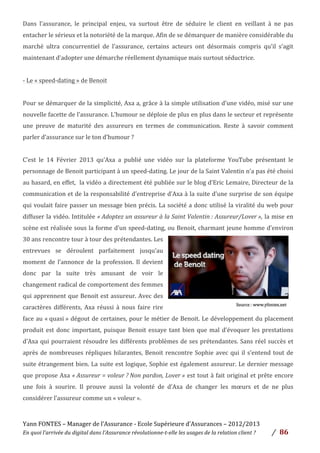 Yann	
  FONTES	
  –	
  Manager	
  de	
  l’Assurance	
  -­‐	
  Ecole	
  Supérieure	
  d’Assurances	
  –	
  2012/2013	
  
En	
  quoi	
  l’arrivée	
  du	
  digital	
  dans	
  l’Assurance	
  révolutionne-­‐t-­‐elle	
  les	
  usages	
  de	
  la	
  relation	
  client	
  ?	
   /	
   	
  86	
  
	
  
Dans	
   l’assurance,	
   le	
   principal	
   enjeu,	
   va	
   surtout	
   être	
   de	
   séduire	
   le	
   client	
   en	
   veillant	
   à	
   ne	
   pas	
  
entacher	
  le	
  sérieux	
  et	
  la	
  notoriété	
  de	
  la	
  marque.	
  Afin	
  de	
  se	
  démarquer	
  de	
  manière	
  considérable	
  du	
  
marché	
   ultra	
   concurrentiel	
   de	
   l’assurance,	
   certains	
   acteurs	
   ont	
   désormais	
   compris	
   qu’il	
   s’agit	
  
maintenant	
  d’adopter	
  une	
  démarche	
  réellement	
  dynamique	
  mais	
  surtout	
  séductrice.	
  	
  
	
  
-­‐	
  Le	
  «	
  speed-­‐dating	
  »	
  de	
  Benoit	
  
	
  
Pour	
  se	
  démarquer	
  de	
  la	
  simplicité,	
  Axa	
  a,	
  grâce	
  à	
  la	
  simple	
  utilisation	
  d’une	
  vidéo,	
  misé	
  sur	
  une	
  
nouvelle	
  facette	
  de	
  l’assurance.	
  L’humour	
  se	
  déploie	
  de	
  plus	
  en	
  plus	
  dans	
  le	
  secteur	
  et	
  représente	
  
une	
   preuve	
   de	
   maturité	
   des	
   assureurs	
   en	
   termes	
   de	
   communication.	
   Reste	
   à	
   savoir	
   comment	
  
parler	
  d’assurance	
  sur	
  le	
  ton	
  d’humour	
  ?	
  	
  
	
  
C’est	
   le	
   14	
   Février	
   2013	
   qu’Axa	
   a	
   publié	
   une	
   vidéo	
   sur	
   la	
   plateforme	
   YouTube	
   présentant	
   le	
  
personnage	
  de	
  Benoit	
  participant	
  à	
  un	
  speed-­‐dating.	
  Le	
  jour	
  de	
  la	
  Saint	
  Valentin	
  n’a	
  pas	
  été	
  choisi	
  
au	
  hasard,	
  en	
  effet,	
  	
  la	
  vidéo	
  a	
  directement	
  été	
  publiée	
  sur	
  le	
  blog	
  d’Eric	
  Lemaire,	
  Directeur	
  de	
  la	
  
communication	
  et	
  de	
  la	
  responsabilité	
  d’entreprise	
  d’Axa	
  à	
  la	
  suite	
  d’une	
  surprise	
  de	
  son	
  équipe	
  
qui	
  voulait	
  faire	
  passer	
  un	
  message	
  bien	
  précis.	
  La	
  société	
  a	
  donc	
  utilisé	
  la	
  viralité	
  du	
  web	
  pour	
  
diffuser	
  la	
  vidéo.	
  Intitulée	
  «	
  Adoptez	
  un	
  assureur	
  à	
  la	
  Saint	
  Valentin	
  :	
  Assureur/Lover	
  »,	
  la	
  mise	
  en	
  
scène	
  est	
  réalisée	
  sous	
  la	
  forme	
  d’un	
  speed-­‐dating,	
  ou	
  Benoit,	
  charmant	
  jeune	
  homme	
  d’environ	
  
30	
  ans	
  rencontre	
  tour	
  à	
  tour	
  des	
  prétendantes.	
  Les	
  
entrevues	
   se	
   déroulent	
   parfaitement	
   jusqu’au	
  
moment	
   de	
   l’annonce	
   de	
   la	
   profession.	
   Il	
   devient	
  
donc	
   par	
   la	
   suite	
   très	
   amusant	
   de	
   voir	
   le	
  
changement	
  radical	
  de	
  comportement	
  des	
  femmes	
  
qui	
  apprennent	
  que	
  Benoit	
  est	
  assureur.	
  Avec	
  des	
  
caractères	
   différents,	
   Axa	
   réussi	
   à	
   nous	
   faire	
   rire	
  
face	
  au	
  «	
  quasi	
  »	
  dégout	
  de	
  certaines,	
  pour	
  le	
  métier	
  de	
  Benoit.	
  Le	
  développement	
  du	
  placement	
  
produit	
  est	
  donc	
  important,	
  puisque	
  Benoit	
  essaye	
  tant	
  bien	
  que	
  mal	
  d’évoquer	
  les	
  prestations	
  
d’Axa	
  qui	
  pourraient	
  résoudre	
  les	
  différents	
  problèmes	
  de	
  ses	
  prétendantes.	
  Sans	
  réel	
  succès	
  et	
  
après	
  de	
  nombreuses	
  répliques	
  hilarantes,	
  Benoit	
  rencontre	
  Sophie	
  avec	
  qui	
  il	
  s’entend	
  tout	
  de	
  
suite	
  étrangement	
  bien.	
  La	
  suite	
  est	
  logique,	
  Sophie	
  est	
  également	
  assureur.	
  Le	
  dernier	
  message	
  
que	
  propose	
  Axa	
  «	
  Assureur	
  =	
  voleur	
  ?	
  Non	
  pardon,	
  Lover	
  »	
  est	
  tout	
  à	
  fait	
  original	
  et	
  prête	
  encore	
  
une	
   fois	
   à	
   sourire.	
   Il	
   prouve	
   aussi	
   la	
   volonté	
   de	
   d’Axa	
   de	
   changer	
   les	
   mœurs	
   et	
   de	
   ne	
   plus	
  
considérer	
  l’assureur	
  comme	
  un	
  «	
  voleur	
  ».	
  
	
  
 