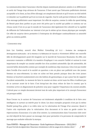 Yann	
  FONTES	
  –	
  Manager	
  de	
  l’Assurance	
  -­‐	
  Ecole	
  Supérieure	
  d’Assurances	
  –	
  2012/2013	
  
En	
  quoi	
  l’arrivée	
  du	
  digital	
  dans	
  l’Assurance	
  révolutionne-­‐t-­‐elle	
  les	
  usages	
  de	
  la	
  relation	
  client	
  ?	
   /	
   	
  87	
  
	
  
La	
  communication	
  dans	
  l’assurance	
  cherche	
  depuis	
  maintenant	
  plusieurs	
  années	
  à	
  se	
  différencier	
  
et	
  sortir	
  de	
  l’image	
  trop	
  sérieuse	
  de	
  l’assureur.	
  Il	
  faut	
  savoir	
  que	
  l’intrusion	
  publicitaire	
  devient	
  
acceptable	
  si	
  le	
  client,	
  au	
  lieu	
  d’être	
  dérangé,	
  est	
  simplement	
  distrait	
  et	
  qu’il	
  trouve	
  un	
  réel	
  intérêt	
  
à	
  s’attarder	
  sur	
  la	
  publicité	
  qu’il	
  est	
  en	
  train	
  de	
  regarder.	
  Seul	
  le	
  web	
  permet	
  d’obtenir	
  la	
  diffusion	
  
d’un	
  message	
  publicitaire	
  aussi	
  important.	
  Cet	
  effet	
  de	
  surprise,	
  comme	
  la	
  vidéo	
  du	
  speed	
  dating	
  
de	
  Benoit	
  peut	
  donc	
  parfois	
  ne	
  pas	
  avoir	
  été	
  prévu	
  par	
  la	
  société	
  qui	
  publie	
  ce	
  contenu	
  sur	
  un	
  
réseau	
  social.	
  C’est	
  en	
  ça	
  que	
  le	
  monde	
  de	
  l’assurance	
  doit	
  également	
  être	
  attentif	
  car	
  la	
  rapidité	
  
de	
  diffusion	
  de	
  l’information	
  sur	
  internet	
  n’est	
  pas	
  la	
  même	
  qu’un	
  réseau	
  physique	
  par	
  exemple.	
  
Cet	
  effet	
  de	
  surprise	
  devra	
  permettre	
  à	
  l’entreprise	
  de	
  développer	
  continuellement	
  sa	
  notoriété	
  
grâce	
  au	
  contenu	
  publié.	
  	
  
	
  
-­‐	
  L’assurance	
  sexy	
  	
  
	
  
Jean	
   Luc	
   Gambey,	
   associé	
   chez	
   Molitor	
   Consulting	
   (Cf	
   3.1.3	
   -­‐	
   Evolution	
   des	
   stratégies	
  de	
  
développement	
  multicanales	
  :	
  de	
  la	
  rétention	
  à	
  la	
  fidélisation	
  de	
  l’assuré)	
  a	
  récemment	
  définit	
  une	
  nouvelle	
  
idée	
  de	
  développement	
  ayant	
  été	
  imaginée	
  sur	
  le	
  marché	
  de	
  l’assurance	
  Roumaine.	
  En	
  effet,	
  une	
  
assurance	
  roumaine	
  a	
  réfléchit	
  à	
  la	
  manière	
  d’expliquer	
  à	
  ses	
  assurés	
  l’utilité	
  et	
  surtout	
  la	
  vraie	
  
importance	
  de	
  remplir	
  un	
  constat	
  amiable	
  lors	
  d’un	
  accident	
  automobile.	
  Qui	
  dit	
  automobile,	
  dit	
  
souvent	
  belles	
  demoiselles	
  comme	
  par	
  exemple	
  de	
  nombreux	
  clips	
  musicaux.	
  Cela	
  n’est	
  pas	
  tombé	
  
dans	
  l’oreille	
  d’un	
  sourd	
  et	
  la	
  société	
  en	
  question	
  a	
  mis	
  en	
  place	
  une	
  publicité	
  avec	
  des	
  jeunes	
  
femmes	
   en	
   sous-­‐vêtements.	
   La	
   mise	
   en	
   scène	
   est	
   bien	
   pensée	
   puisque	
   deux	
   des	
   trois	
   jeunes	
  
femmes	
  se	
  heurtent	
  soudainement	
  avec	
  des	
  ballons	
  de	
  gymnastique,	
  ce	
  qui	
  a	
  pour	
  but	
  de	
  rappeler	
  
l’accident	
  automobile.	
  Le	
  moment	
  de	
  faire	
  le	
  constat	
  est	
  donc	
  arrivé	
  mais	
  les	
  filles	
  n’oublient	
  pas	
  
de	
   se	
   caresser	
   avant	
   de	
   le	
   faire.	
   C’est	
   lorsqu’une	
   des	
   deux	
   refuse	
   de	
   faire	
   le	
   constat,	
   que	
   la	
  
troisième	
  arrive	
  en	
  déguisement	
  de	
  policière	
  sexy	
  pour	
  rappeler	
  l’importance	
  du	
  constat	
  amiable.	
  
L’attrait	
  pour	
  ce	
  simple	
  document	
  devient	
  tout	
  de	
  suite	
  plus	
  important	
  et	
  le	
  concept	
  d’assurance	
  
est	
  presque	
  oublié.	
  	
  
	
  
Nous	
  l’avons	
  vu,	
  le	
  secteur	
  de	
  l’assurance	
  est	
  totalement	
  adaptable	
  à	
  condition	
  de	
  le	
  faire	
  avec	
  
intelligence	
  et	
  surtout	
  un	
  intérêt	
  pour	
  le	
  client.	
  Les	
  deux	
  exemples	
  proposés	
  n’ont	
  pas	
  la	
  même	
  
finalité	
   puisqu’Axa,	
   grâce	
   à	
   sa	
   vidéo	
   mise	
   sur	
   la	
   valorisation	
   de	
   l’image	
   d’un	
   assureur.	
   Quant	
   à	
  
l’autre	
   cela	
   représente	
   plus	
   la	
   valorisation	
   d’un	
   document	
   et	
   la	
   mise	
   en	
   garde	
   contre	
   les	
  
répercussions	
  d’assurance	
  à	
  la	
  suite	
  d’un	
  sinistre.	
  La	
  communication	
  dans	
  l’assurance	
  doit	
  avoir	
  
un	
  réel	
  objectif	
  de	
  faire	
  passer	
  un	
  message	
  clair	
  pour	
  permettre	
  à	
  la	
  personne	
  de	
  comprendre	
  le	
  
message	
  que	
  souhaite	
  véhiculer	
  la	
  marque.	
  
 