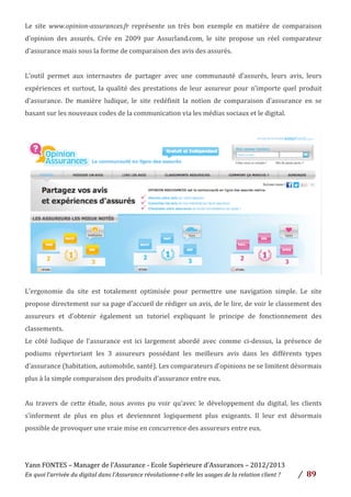 Yann	
  FONTES	
  –	
  Manager	
  de	
  l’Assurance	
  -­‐	
  Ecole	
  Supérieure	
  d’Assurances	
  –	
  2012/2013	
  
En	
  quoi	
  l’arrivée	
  du	
  digital	
  dans	
  l’Assurance	
  révolutionne-­‐t-­‐elle	
  les	
  usages	
  de	
  la	
  relation	
  client	
  ?	
   /	
   	
  89	
  
	
  
Le	
   site	
   www.opinion-­‐assurances.fr	
   représente	
   un	
   très	
   bon	
   exemple	
   en	
   matière	
   de	
   comparaison	
  
d’opinion	
   des	
   assurés.	
   Crée	
   en	
   2009	
   par	
   Assurland.com,	
   le	
   site	
   propose	
   un	
   réel	
   comparateur	
  
d’assurance	
  mais	
  sous	
  la	
  forme	
  de	
  comparaison	
  des	
  avis	
  des	
  assurés.	
  	
  
	
  
L’outil	
   permet	
   aux	
   internautes	
   de	
   partager	
   avec	
   une	
   communauté	
   d’assurés,	
   leurs	
   avis,	
   leurs	
  
expériences	
  et	
  surtout,	
  la	
  qualité	
  des	
  prestations	
  de	
  leur	
  assureur	
  pour	
  n’importe	
  quel	
  produit	
  
d’assurance.	
   De	
   manière	
   ludique,	
   le	
   site	
   redéfinit	
   la	
   notion	
   de	
   comparaison	
   d’assurance	
   en	
   se	
  
basant	
  sur	
  les	
  nouveaux	
  codes	
  de	
  la	
  communication	
  via	
  les	
  médias	
  sociaux	
  et	
  le	
  digital.	
  
	
  
L’ergonomie	
   du	
   site	
   est	
   totalement	
   optimisée	
   pour	
   permettre	
   une	
   navigation	
   simple.	
   Le	
   site	
  
propose	
  directement	
  sur	
  sa	
  page	
  d’accueil	
  de	
  rédiger	
  un	
  avis,	
  de	
  le	
  lire,	
  de	
  voir	
  le	
  classement	
  des	
  
assureurs	
   et	
   d’obtenir	
   également	
   un	
   tutoriel	
   expliquant	
   le	
   principe	
   de	
   fonctionnement	
   des	
  
classements.	
  	
  
Le	
   côté	
   ludique	
   de	
   l’assurance	
   est	
   ici	
   largement	
   abordé	
   avec	
   comme	
   ci-­‐dessus,	
   la	
   présence	
   de	
  
podiums	
   répertoriant	
   les	
   3	
   assureurs	
   possédant	
   les	
   meilleurs	
   avis	
   dans	
   les	
   différents	
   types	
  
d’assurance	
  (habitation,	
  automobile,	
  santé).	
  Les	
  comparateurs	
  d’opinions	
  ne	
  se	
  limitent	
  désormais	
  
plus	
  à	
  la	
  simple	
  comparaison	
  des	
  produits	
  d’assurance	
  entre	
  eux.	
  	
  
	
  
Au	
   travers	
   de	
   cette	
   étude,	
   nous	
   avons	
   pu	
   voir	
   qu’avec	
   le	
   développement	
   du	
   digital,	
   les	
   clients	
  
s’informent	
   de	
   plus	
   en	
   plus	
   et	
   deviennent	
   logiquement	
   plus	
   exigeants.	
   Il	
   leur	
   est	
   désormais	
  
possible	
  de	
  provoquer	
  une	
  vraie	
  mise	
  en	
  concurrence	
  des	
  assureurs	
  entre	
  eux.	
  	
  
	
  
	
  
 