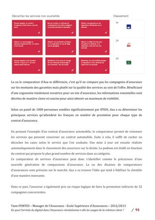 Yann	
  FONTES	
  –	
  Manager	
  de	
  l’Assurance	
  -­‐	
  Ecole	
  Supérieure	
  d’Assurances	
  –	
  2012/2013	
  
En	
  quoi	
  l’arrivée	
  du	
  digital	
  dans	
  l’Assurance	
  révolutionne-­‐t-­‐elle	
  les	
  usages	
  de	
  la	
  relation	
  client	
  ?	
   /	
   	
  91	
  
	
  
	
  
La	
  ou	
  le	
  comparateur	
  d’Axa	
  se	
  différencie,	
  c’est	
  qu’il	
  ne	
  compare	
  pas	
  les	
  compagnies	
  d’assurance	
  
sur	
  les	
  montants	
  des	
  garanties	
  mais	
  plutôt	
  sur	
  la	
  qualité	
  des	
  services	
  au	
  sein	
  de	
  l’offre.	
  Bénéficiant	
  
d’une	
  ergonomie	
  totalement	
  novatrice	
  pour	
  un	
  site	
  d’assurance,	
  les	
  informations	
  essentielles	
  sont	
  
décrites	
  de	
  manière	
  claire	
  et	
  concise	
  pour	
  ainsi	
  obtenir	
  un	
  maximum	
  de	
  visibilité.	
  	
  
	
  
Selon	
  un	
  panel	
  de	
  1000	
  personnes	
  sondées	
  significativement	
  par	
  IPSOS,	
  Axa	
  a	
  su	
  déterminer	
  les	
  
principaux	
   services	
   qu’attendent	
   les	
   français	
   en	
   matière	
   de	
   prestation	
   pour	
   chaque	
   type	
   de	
  
contrat	
  d’assurance.	
  	
  
	
  
En	
  prenant	
  l’exemple	
  d’un	
  contrat	
  d’assurance	
  automobile,	
  le	
  comparateur	
  permet	
  de	
  visionner	
  
les	
   services	
   qui	
   peuvent	
   concerner	
   un	
   contrat	
   automobile.	
   Suite	
   à	
   cela,	
   il	
   suffit	
   de	
   cocher	
   ou	
  
décocher	
   les	
   cases	
   selon	
   le	
   service	
   que	
   l’on	
   souhaite.	
   Une	
   mise	
   à	
   jour	
   est	
   ensuite	
   réalisée	
  
automatiquement	
  dans	
  le	
  classement	
  des	
  assureurs	
  sur	
  la	
  droite.	
  Le	
  podium	
  est	
  établi	
  en	
  fonction	
  
du	
  contrat	
  qui	
  propose	
  le	
  plus	
  grand	
  nombre	
  de	
  services	
  dans	
  sa	
  catégorie.	
  
Ce	
   comparateur	
   de	
   services	
   d’assurance	
   peut	
   donc	
   s’identifier	
   comme	
   le	
   précurseur	
   d’une	
  
nouvelle	
   génération	
   de	
   comparaison	
   d’assurance.	
   La	
   ou	
   des	
   dizaines	
   de	
   comparateurs	
  
d’assurances	
  sont	
  présents	
  sur	
  le	
  marché.	
  Axa	
  a	
  su	
  trouver	
  l’idée	
  qui	
  tend	
  à	
  fidéliser	
  la	
  clientèle	
  
d’une	
  manière	
  innovante.	
  	
  
	
  
Dans	
  ce	
  pari,	
  l’assureur	
  a	
  également	
  pris	
  un	
  risque	
  logique	
  de	
  faire	
  la	
  promotion	
  indirecte	
  de	
  32	
  
compagnies	
  concurrentes.	
  	
  
	
  
 