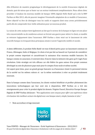 Yann	
  FONTES	
  –	
  Manager	
  de	
  l’Assurance	
  -­‐	
  Ecole	
  Supérieure	
  d’Assurances	
  –	
  2012/2013	
  
En	
  quoi	
  l’arrivée	
  du	
  digital	
  dans	
  l’Assurance	
  révolutionne-­‐t-­‐elle	
  les	
  usages	
  de	
  la	
  relation	
  client	
  ?	
   /	
   	
  93	
  
	
  
Afin	
  d’illustrer	
  de	
  manière	
  pragmatique	
  le	
  développement	
  de	
  la	
  société	
  d’assurance	
  digitale	
  de	
  
demain,	
  quoi	
  de	
  mieux	
  que	
  se	
  baser	
  sur	
  un	
  secteur	
  totalement	
  complémentaire.	
  Nous	
  allons	
  donc	
  
procéder	
  à	
  l’analyse	
  du	
  nouveau	
  modèle	
  de	
  banque	
  100%	
  digitale	
  Hello	
  Bank!	
  qu’a	
  crée	
  la	
  BNP	
  
Paribas	
  en	
  Mai	
  2013,	
  afin	
  de	
  pouvoir	
  imaginer	
  l’éventuelle	
  adaptation	
  de	
  ce	
  modèle	
  à	
  l’assurance.	
  
Notre	
  objectif	
  va	
  être	
  de	
  distinguer	
  tous	
  les	
  outils	
  et	
  supports	
  dont	
  nous	
  avons	
  précédemment	
  
parlé	
  afin	
  de	
  comprendre	
  leur	
  réelle	
  utilisation	
  pour	
  un	
  nouveau	
  produit.	
  	
  
	
  
La	
  raison	
  de	
  cette	
  analyse	
  tient	
  également	
  au	
  fait	
  que	
  le	
  secteur	
  de	
  la	
  banque	
  en	
  ligne	
  est	
  une	
  place	
  
très	
  concurrentielle	
  ou	
  de	
  nombreux	
  acteurs	
  se	
  livrent	
  une	
  guerre	
  pour	
  attirer	
  le	
  client,	
  ce	
  modèle	
  
se	
   retrouve	
   logiquement	
   dans	
   l’assurance.	
   BNP	
   Paribas	
   a	
   donc	
   misé	
   sur	
   le	
   lancement	
   de	
   cette	
  
nouvelle	
  banque	
  en	
  évoquant	
  deux	
  principaux	
  atouts	
  à	
  savoir	
  l’approche	
  mobile	
  et	
  sociale.	
  	
  
	
  
	
  
A	
  dates	
  différentes,	
  le	
  produit	
  Hello	
  Bank!	
  est	
  tout	
  d’abord	
  prévu	
  pour	
  un	
  lancement	
  commun	
  en	
  
France,	
  Allemagne,	
  Italie	
  et	
  Belgique.	
  Ce	
  choix	
  n’est	
  pas	
  fait	
  au	
  hasard	
  car	
  il	
  permet	
  de	
  considérer	
  
le	
   projet	
   comme	
   important	
   et	
   caractérisant	
   la	
   naissance	
   d’un	
   nouveau	
   modèle	
   bancaire.	
   En	
  
banque	
  comme	
  en	
  assurance,	
  il	
  convient	
  donc	
  d’ancrer	
  dans	
  la	
  mémoire	
  des	
  gens	
  qu’il	
  s’agit	
  d’une	
  
révolution.	
   Cette	
   stratégie	
   est	
   très	
   efficace	
   car	
   elle	
   fédère	
   les	
   gens	
   autour	
   d’un	
   projet	
   commun	
  
développé	
  au	
  sein	
  de	
  plusieurs	
  pays	
  mais	
  pour	
  le	
  compte	
  d’une	
  seule	
  et	
  même	
  société.	
  	
  
Cet	
  aspect	
  peut	
  donc,	
  pour	
  un	
  grand	
  groupe	
  bancaire	
  ou	
  d’assurance	
  réunir	
  le	
  personnel	
  interne	
  
de	
   la	
   société	
   sur	
   les	
   mêmes	
   valeurs	
   et	
   	
   sur	
   la	
   même	
   motivation	
   à	
   créer	
   un	
   produit	
   totalement	
  
innovant.	
  	
  
	
  
Dans	
  la	
  banque	
  comme	
  dans	
  l’assurance,	
  les	
  clients	
  veulent	
  bénéficier	
  et	
  profiter	
  pleinement	
  des	
  
innovations	
   technologiques	
   qui	
   leur	
   sont	
   mis	
   à	
   disposition.	
   BNP	
   Paribas	
   en	
   a	
   tiré	
   des	
  
enseignements	
  pour	
  créer	
  le	
  produit	
  digital	
  de	
  demain.	
  Virginie	
  Fauvel,	
  Directrice	
  Europe	
  Banque	
  
Digitale	
  de	
  BNP	
  Paribas	
  déclarant	
  :	
  "Nos	
  applications	
  sont	
  conçues	
  pour	
  offrir	
  une	
  expérience	
  client	
  
à	
  la	
  hauteur	
  des	
  meilleurs	
  acteurs	
  du	
  digital	
  avec	
  une	
  banque	
  smart,	
  simple,	
  humaine	
  et	
  sûre."	
  
	
  
• Nom	
  accrocheur	
  et	
  logo	
  innovant	
  	
  
	
  
	
  
	
  
	
  
	
  
	
  
	
  
	
  
 