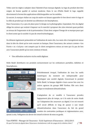 Yann	
  FONTES	
  –	
  Manager	
  de	
  l’Assurance	
  -­‐	
  Ecole	
  Supérieure	
  d’Assurances	
  –	
  2012/2013	
  
En	
  quoi	
  l’arrivée	
  du	
  digital	
  dans	
  l’Assurance	
  révolutionne-­‐t-­‐elle	
  les	
  usages	
  de	
  la	
  relation	
  client	
  ?	
   /	
   	
  94	
  
	
  
	
  
Telles	
  sont	
  les	
  règles	
  à	
  adopter	
  dans	
  l’identité	
  d’une	
  marque	
  digitale.	
  Le	
  logo	
  du	
  produit	
  doit	
  être	
  
soigné,	
   de	
   bonne	
   qualité	
   et	
   surtout	
   moderne.	
   Dans	
   le	
   cas	
   d’Hello	
   Bank!	
   le	
   logo	
   rappelle	
  
directement	
  le	
  format	
  des	
  applications	
  téléchargeables	
  sur	
  les	
  mobiles.	
  	
  
Là	
  encore,	
  la	
  marque	
  réalise	
  un	
  coup	
  de	
  maitre	
  en	
  faisant	
  apparaître	
  le	
  lien	
  direct	
  entre	
  le	
  logo	
  et	
  
la	
  cible	
  du	
  produit	
  qui	
  est	
  destiné	
  aux	
  détenteurs	
  de	
  Smartphones.	
  
Dans	
  l’assurance,	
  il	
  y	
  a	
  peu	
  de	
  place	
  pour	
  le	
  design	
  ou	
  la	
  photographie.	
  Cependant,	
  l’ère	
  du	
  digital	
  
oblige	
  les	
  acteurs	
  qui	
  veulent	
  s’imposer	
  sur	
  le	
  marché	
  à	
  proposer	
  des	
  sites	
  internet	
  quasi	
  parfaits	
  
au	
  niveau	
  de	
  l’ergonomie	
  et	
  de	
  la	
  présentation.	
  Il	
  faut	
  donc	
  soigner	
  l’image	
  de	
  sa	
  marque	
  pour	
  que	
  
le	
  client	
  sente	
  que	
  la	
  société	
  n’a	
  pas	
  de	
  retard	
  technologique.	
  	
  
	
  
Un	
  élément	
  également	
  primordial	
  est	
  l’utilisation	
  de	
  mots	
  clés.	
  Les	
  mots	
  clés	
  s’enregistrent	
  mieux	
  
dans	
  la	
  tête	
  du	
  client	
  qu’un	
  nom	
  courant	
  ou	
  basique.	
  Dans	
  l’assurance,	
  des	
  acteurs	
  comme	
  «	
  Les	
  
Furets	
  »	
  ou	
  «	
  LeLynx	
  »	
  ont	
  compris	
  que	
  le	
  client	
  enregistrera	
  mieux	
  un	
  nom	
  qui	
  n’a	
  pas	
  de	
  lien	
  
avec	
  l’assurance	
  plutôt	
  qu’un	
  nom	
  commun	
  et	
  banal.	
  	
  
	
  
• Une	
  utilisation	
  exclusive	
  via	
  les	
  outils	
  digitaux	
  	
  
	
  
Hello	
   Bank!	
   distribuera	
   ses	
   produits	
   exclusivement	
   sur	
   les	
   ordinateurs	
   portables,	
   tablettes	
   et	
  
Smartphones.	
  	
  
	
  
Précédemment	
   évoqué,	
   l’utilisation	
   de	
   tous	
   les	
   outils	
  
numériques	
   du	
   moment	
   est	
   indispensable	
   pour	
  
développer	
   une	
   société	
   digitale.	
   Concernant	
   le	
   produit	
  
Hello	
  Bank!,	
  la	
  banque	
  digitale	
  n’aura	
  aucun	
  lien	
  avec	
  les	
  
autres	
   agences	
   du	
   groupe	
   BNP	
   Paribas.	
   Elle	
   sera	
   donc	
  
unique	
  et	
  totalement	
  dématérialisée.	
  	
  
	
  
L’adaptation	
   de	
   ce	
   modèle	
   à	
   l’assurance	
   prendra	
  
logiquement	
  plus	
  de	
  temps,	
  car	
  à	
  la	
  suite	
  de	
  notre	
  étude	
  
sur	
  l’adaptation	
  des	
  assureurs	
  au	
  digital,	
  il	
  en	
  est	
  ressorti	
  
qu’il	
   serait	
   difficile	
   et	
   long	
   de	
   passer	
   à	
   une	
   totale	
  
dématérialisation	
   dans	
   l’assurance	
   du	
   fait	
   du	
   grand	
  
nombre	
  de	
  contraintes	
  juridiques	
  et	
  règlementaires	
  avec,	
  
ajouté	
  à	
  cela,	
  l’obligation	
  du	
  devoir	
  de	
  conseil	
  et	
  devoir	
  de	
  mise	
  en	
  garde.	
  	
  
	
  
 