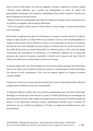 Yann	
  FONTES	
  –	
  Manager	
  de	
  l’Assurance	
  -­‐	
  Ecole	
  Supérieure	
  d’Assurances	
  –	
  2012/2013	
  
En	
  quoi	
  l’arrivée	
  du	
  digital	
  dans	
  l’Assurance	
  révolutionne-­‐t-­‐elle	
  les	
  usages	
  de	
  la	
  relation	
  client	
  ?	
   /	
   	
  96	
  
	
  
Dans	
  le	
  cadre	
  de	
  Hello	
  Bank!,	
  une	
  idée	
  très	
  originale	
  a	
  consisté	
  à	
  organiser	
  un	
  concours	
  appelé	
  
«	
  Concours	
   photo	
   #Bluesky	
  »	
   qui	
   a	
   permis	
   aux	
   photographes	
   en	
   herbe	
   de	
   réaliser	
   des	
  
photographies	
  de	
  paysages	
  avec	
  la	
  présence	
  systématique	
  d’un	
  ciel	
  bleu	
  turquoise.	
  L’intérêt	
  de	
  ce	
  
genre	
  d’opération	
  est	
  de	
  deux	
  nature	
  :	
  
-­‐	
  Utiliser	
  le	
  loisir	
  de	
  la	
  photographie	
  pour	
  véhiculer	
  l’image	
  de	
  la	
  banque	
  à	
  travers	
  des	
  photos	
  avec	
  
un	
  ciel	
  bleu,	
  qui	
  rappelle	
  le	
  bleu	
  du	
  logo	
  de	
  Hello	
  Bank!	
  	
  
-­‐	
  Créer	
  une	
  ambiance	
  précise	
  autour	
  de	
  divers	
  thèmes	
  et	
  donc	
  élargir	
  le	
  nombre	
  d’interactions	
  
avec	
  l’internaute	
  
	
  
Hello	
  Bank!	
  n’a	
  également	
  pas	
  peur	
  de	
  révolutionner	
  les	
  usages	
  du	
  monde	
  financier.	
  En	
  effet,	
  la	
  
banque	
  en	
  ligne	
  possède	
  un	
  compte	
  Pinterest	
  qui	
  consiste	
  à	
  avoir	
  un	
  vivier	
  de	
  photographies	
  ou	
  
images	
  en	
  fonction	
  des	
  centres	
  d’intérêt.	
  La	
  encore,	
  une	
  transposition	
  au	
  secteur	
  de	
  l’assurance	
  
peut	
  devenir	
  tout	
  à	
  fait	
  compatible	
  avec	
  par	
  exemple,	
  la	
  cohésion	
  entre	
  une	
  société	
  d’assurance	
  et	
  
des	
  profils	
  d’internautes	
  qui	
  aiment	
  l’automobile.	
  La	
  cohérence	
  pourra	
  se	
  faire	
  entre	
  des	
  images	
  
d’automobile	
   que	
   partageront	
   les	
   internautes	
   et	
   les	
   différentes	
   publicités	
   de	
   la	
   marque	
   qui	
  
proposera	
   des	
   contrats	
   d’assurance	
   automobile.	
   L’intérêt	
   est	
   de	
   toujours	
   avoir	
   dans	
   l’idée	
   de	
  
réaliser	
  une	
  opération	
  de	
  communication	
  en	
  lien	
  avec	
  la	
  marque.	
  	
  
	
  
La	
  banque	
  adopte	
  donc	
  une	
  réelle	
  stratégie	
  de	
  cross-­‐canal	
  en	
  sachant	
  partager	
  des	
  informations	
  
liées	
  par	
  un	
  même	
  centre	
  d’intérêt	
  sur	
  plusieurs	
  canaux	
  de	
  communication	
  et	
  outils	
  numériques.	
  
Cela	
   permet	
   de	
   tenir	
   constamment	
   à	
   jour	
   tous	
   les	
   supports	
   digitaux	
   sur	
   lesquels	
   la	
   marque	
  
souhaite	
  s’établir.	
  	
  
	
  
L’assurance	
  n’a	
  pas	
  encore	
  acquis	
  assez	
  de	
  maturité	
  pour	
  trouver	
  le	
  type	
  d’information	
  suffisant	
  à	
  
partager	
  entre	
  les	
  différents	
  canaux	
  de	
  communication.	
  	
  
	
  
A	
  l’image	
  des	
  blogs	
  de	
  sociétés	
  dont	
  nous	
  parlions	
  précédemment	
  dans	
  cette	
  étude,	
  Hello	
  Bank!	
  
développe	
  un	
  concept	
  tout	
  à	
  fait	
  innovant	
  en	
  ayant	
  un	
  Tumblr	
  (plateforme	
  de	
  microblogage	
  qui	
  
permet	
  de	
  poster	
  du	
  texte,	
  vidéo,	
  images	
  et	
  musique)	
  associé	
  à	
  la	
  marque.	
  Ce	
  Tumblr	
  présente	
  des	
  
dessins	
   ou	
   des	
   réalisations	
   artistiques	
   uniques	
   spécialement	
   dessinées	
   pour	
   la	
   marque.	
   En	
  
partenariat	
   avec	
   un	
   collectif	
   de	
   graphistes,	
   le	
   Tumblr	
   est	
   agrémenté	
   quotidiennement	
   d’une	
  
nouvelle	
  photo.	
  	
  
	
  
	
  
	
  
 