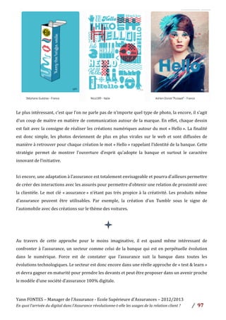 Yann	
  FONTES	
  –	
  Manager	
  de	
  l’Assurance	
  -­‐	
  Ecole	
  Supérieure	
  d’Assurances	
  –	
  2012/2013	
  
En	
  quoi	
  l’arrivée	
  du	
  digital	
  dans	
  l’Assurance	
  révolutionne-­‐t-­‐elle	
  les	
  usages	
  de	
  la	
  relation	
  client	
  ?	
   /	
   	
  97	
  
	
  
Le	
  plus	
  intéressant,	
  c’est	
  que	
  l’on	
  ne	
  parle	
  pas	
  de	
  n’importe	
  quel	
  type	
  de	
  photo,	
  la	
  encore,	
  il	
  s’agit	
  
d’un	
  coup	
  de	
  maitre	
  en	
  matière	
  de	
  communication	
  autour	
  de	
  la	
  marque.	
  En	
  effet,	
  chaque	
  dessin	
  
est	
  fait	
  avec	
  la	
  consigne	
  de	
  réaliser	
  les	
  créations	
  numériques	
  autour	
  du	
  mot	
  «	
  Hello	
  ».	
  La	
  finalité	
  
est	
   donc	
   simple,	
   les	
   photos	
   deviennent	
   de	
   plus	
   en	
   plus	
   virales	
   sur	
   le	
   web	
   et	
   sont	
   diffusées	
   de	
  
manière	
  à	
  retrouver	
  pour	
  chaque	
  création	
  le	
  mot	
  «	
  Hello	
  »	
  rappelant	
  l’identité	
  de	
  la	
  banque.	
  Cette	
  
stratégie	
   permet	
   de	
   montrer	
   l’ouverture	
   d’esprit	
   qu’adopte	
   la	
   banque	
   et	
   surtout	
   le	
   caractère	
  
innovant	
  de	
  l’initiative.	
  
	
  
Ici	
  encore,	
  une	
  adaptation	
  à	
  l’assurance	
  est	
  totalement	
  envisageable	
  et	
  pourra	
  d’ailleurs	
  permettre	
  
de	
  créer	
  des	
  interactions	
  avec	
  les	
  assurés	
  pour	
  permettre	
  d’obtenir	
  une	
  relation	
  de	
  proximité	
  avec	
  
la	
  clientèle.	
  Le	
  mot	
  clé	
  «	
  assurance	
  »	
  n’étant	
  pas	
  très	
  propice	
  à	
  la	
  créativité.	
  Les	
  produits	
  même	
  
d’assurance	
   peuvent	
   être	
   utilisables.	
   Par	
   exemple,	
   la	
   création	
   d’un	
   Tumblr	
   sous	
   le	
   signe	
   de	
  
l’automobile	
  avec	
  des	
  créations	
  sur	
  le	
  thème	
  des	
  voitures.	
  	
  
	
  
	
  
	
  
Au	
   travers	
   de	
   cette	
   approche	
   pour	
   le	
   moins	
   imaginative,	
   il	
   est	
   quand	
   même	
   intéressant	
   de	
  
confronter	
  à	
  l’assurance,	
  un	
  secteur	
  comme	
  celui	
  de	
  la	
  banque	
  qui	
  est	
  en	
  perpétuelle	
  évolution	
  
dans	
   le	
   numérique.	
   Force	
   est	
   de	
   constater	
   que	
   l’assurance	
   suit	
   la	
   banque	
   dans	
   toutes	
   les	
  
évolutions	
  technologiques.	
  Le	
  secteur	
  est	
  donc	
  encore	
  dans	
  une	
  réelle	
  approche	
  de	
  «	
  test	
  &	
  learn	
  »	
  
et	
  devra	
  gagner	
  en	
  maturité	
  pour	
  prendre	
  les	
  devants	
  et	
  peut	
  être	
  proposer	
  dans	
  un	
  avenir	
  proche	
  
le	
  modèle	
  d’une	
  société	
  d’assurance	
  100%	
  digitale.	
  
	
  
 