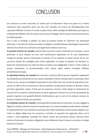 Yann	
  FONTES	
  –	
  Manager	
  de	
  l’Assurance	
  -­‐	
  Ecole	
  Supérieure	
  d’Assurances	
  –	
  2012/2013	
  
En	
  quoi	
  l’arrivée	
  du	
  digital	
  dans	
  l’Assurance	
  révolutionne-­‐t-­‐elle	
  les	
  usages	
  de	
  la	
  relation	
  client	
  ?	
   /	
   	
  98	
  
	
  
	
  
CONCLUSION
Les	
   assureurs	
   en	
   sont	
   conscients,	
   ils	
   savent	
   qu’il	
   est	
   désormais	
   l’heure	
   de	
   passer	
   à	
   la	
   vitesse	
  
supérieure	
   dans	
   l’approche	
   qu’ils	
   ont	
   avec	
   leur	
   clientèle.	
   Les	
   leviers	
   de	
   développement	
   sont	
  
cependant	
  difficiles	
  à	
  cerner	
  et	
  la	
  mise	
  en	
  place	
  d’une	
  réelle	
  stratégie	
  de	
  fidélisation	
  provoque	
  un	
  
sentiment	
  de	
  méfiance	
  chez	
  les	
  acteurs,	
  qui	
  ont	
  peur	
  d’engager	
  des	
  frais	
  qui	
  n’auront	
  peut	
  être	
  pas	
  
les	
  effets	
  attendus.	
  	
  
Face	
   à	
   cela,	
   la	
   stratégie	
   à	
   adopter	
   est	
   dans	
   un	
   premier	
   temps	
   de	
   s’adresser	
   aux	
   principaux	
  
intéressés,	
  c’est	
  à	
  dire	
  les	
  clients	
  eux	
  même.	
  Le	
  digital	
  a	
  considérablement	
  développé	
  le	
  pouvoir	
  de	
  
sélection	
  des	
  clients	
  et	
  ces	
  derniers	
  sont	
  également	
  solidaires	
  entre	
  eux.	
  	
  
Le	
  premier	
  facteur	
  de	
  réussite	
  consiste	
  donc	
  à	
  écouter	
  ce	
  que	
  le	
  client	
  dit	
  sur	
  la	
  marque,	
  ce	
  qu’il	
  
préconise,	
   ce	
   qu’il	
   critique.	
   Les	
   avis	
   sont	
   extrêmement	
   importants	
   car	
   ils	
   vont	
   conditionner	
  
l’image	
   de	
   marque	
   qu’aura	
   l’internaute	
   et	
   surtout,	
   s’il	
   est	
   satisfait,	
   en	
   parler	
   autour	
   de	
   lui.	
   Les	
  
assureurs	
   testent	
   des	
   stratégies	
   pour	
   mieux	
   apprendre	
   et	
   essayer	
   de	
   générer	
   du	
   business.	
   Le	
  
besoin	
  de	
  reconnaissance	
  du	
  client	
  est	
  donc	
  un	
  facteur	
  non	
  négligeable,	
  il	
  doit	
  se	
  sentir	
  unique	
  à	
  
travers	
   notamment,	
   la	
   personnalisation	
   d’un	
   espace	
   client	
   comme	
   l’exemple	
   d’Allianz	
  
précédemment	
  évoqué.	
  
Le	
  deuxième	
  facteur	
  de	
  réussite	
  des	
  assureurs	
  va	
  être	
  le	
  défi	
  de	
  pouvoir	
  répondre	
  rapidement	
  
aux	
  demandes	
  provenant	
  de	
  tous	
  les	
  canaux	
  utilisables	
  à	
  l’heure	
  actuelle	
  dans	
  le	
  numérique.	
  Nous	
  
l’avons	
  vu,	
  les	
  canaux	
  se	
  multiplient	
  fortement	
  et	
  sont	
  reliés	
  entre	
  eux	
  à	
  l’aide	
  de	
  dispositifs	
  cross-­‐
canaux.	
  Ce	
  défi	
  va	
  être	
  accentué	
  par	
  le	
  fait	
  de	
  posséder	
  un	
  plus	
  grand	
  nombre	
  de	
  données	
  clients	
  
qu’il	
   faut	
   apprendre	
   à	
   gérer.	
   Il	
   faut	
   que	
   les	
   assureurs	
   arrivent	
   à	
   bien	
   diriger	
   la	
   réclamation	
   de	
  
l’assuré	
  vers	
  le	
  canal	
  de	
  communication	
  le	
  mieux	
  approprié.	
  Internet	
  est	
  un	
  levier	
  permettant	
  de	
  
pouvoir	
  organiser	
  une	
  quantité	
  illimitée	
  d’informations,	
  que	
  ce	
  soit	
  sur	
  les	
  réseaux	
  sociaux,	
  les	
  
forums	
  ou	
  même	
  les	
  foires	
  aux	
  questions.	
  	
  	
  
Le	
  troisième	
  facteur	
  de	
  réussite	
  et	
  principal	
  défi	
  consiste	
  pour	
  les	
  assureurs,	
  à	
  ne	
  pas	
  négliger	
  le	
  
digital.	
  Le	
  secteur	
  a	
  pris	
  du	
  retard	
  et	
  ne	
  pensait	
  pas,	
  il	
  y	
  a	
  encore	
  quelques	
  années	
  devoir	
  rattraper	
  
le	
  temps	
  perdu	
  face	
  à	
  une	
  montée	
  en	
  puissance	
  des	
  outils	
  numériques	
  et	
  des	
  réseaux	
  adaptés	
  à	
  ces	
  
outils.	
   Le	
   digital	
   oblige	
   donc	
   les	
   assureurs	
   à	
   remettre	
   en	
   question	
   leur	
   approche	
   client,	
   car	
   le	
  
secteur	
   a	
   trop	
   longtemps	
   considéré	
   les	
   clients	
   comme	
   des	
   personnes	
   devant	
   souscrire	
   leurs	
  
contrats	
  d’assurance	
  de	
  manière	
  obligatoire	
  sans	
  réellement	
  réussir	
  à	
  assurer	
  une	
  prise	
  en	
  charge	
  
totale	
  leurs	
  besoins.	
  	
  
 