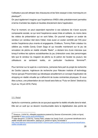 28
l’utilisateur pouvait attraper des chaussures et les faire essayer à des mannequins en
plastique67.
On peut également imaginer que l’expérience d’IKEA citée précédemment permettra
à terme d’acheter les objets et meubles directement dans l’application.
Pour le moment, on peut cependant reprocher à ces solutions de n’avoir aucune
composante sociale, ce qui rend l’expérience assez triste et solitaire, du moins dans
les vidéos de présentation qui en sont faites. On pourrait imaginer un avatar de
vendeur (un vendeur réel dans l’idéal, mais aussi un avatar contrôlé par l’IA) pour
rendre l’expérience plus vivante et engageante. D’ailleurs, Tommy Palm créateur du
célèbre jeu mobile Candy Crash Saga et qui travaille maintenant sur le jeu de
simulation de pêche en réalité virtuelle “Baits!”, a déclaré lors d’une interview que
lorsqu’il enlève les options sociabilisantes du jeu (interaction avec des personnages
tels que le vendeur du magasin de pêche ou le patron de l’avatar du joueur), les
utilisateurs se sentaient isolés, en particulier l’audience féminine68.
Pour terminer sur le sujet du v-commerce, j’aimerais faire part du projet de recherche
de Cecilia Lejeune, ingénieure de recherche pour Rakuten institute of technology
france (groupe Priceminister) qui développe actuellement un concept d’application de
shopping en réalité virtuelle qui s’affranchit de toutes contraintes physiques. Si vous
êtes curieux, une présentation de son travail sera faite au “Futur en Seine” (festival du
9 juin au 16 juin 2016, Paris)
2.5. Retail
Après le v-commerce, parlons de ce que peut apporter la réalité virtuelle dans le retail.
Elle est un outil qui va devenir incontournable dans la digitalisation des points de
67 Sixsence, (14/04/16), vRetailtm experience powered by Sixense vCommercetm, [vidéo en ligne].
Accessible à https://youtu.be/Q-HPd4Q0xVs
68 Adler Benjamin, (11/04/16), Tommy Palm, créateur de Candy Crush: «Le premier bénéficiaire de la
réalité virtuelle sera l’éducation», letemps.ch, [article en ligne]. Accessible à
http://www.letemps.ch/economie/2016/04/11/tommy-palm-createur-candy-crush-premier-beneficiaire-
realite-virtuelle-sera
 
