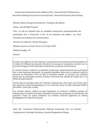 Conservatoire	
  National	
  des	
  Arts	
  et	
  Métiers	
  (Crf)	
  –	
  Université	
  Paris	
  XIII	
  (Experice)	
  –	
  	
  
Université	
  Catholique	
  de	
  Louvain-­‐la-­‐neuve	
  (Girsef)	
  –	
  Université	
  de	
  Genève	
  (Form’Action)	
  
 	
  

 Mémoire	
  Master	
  Européen	
  de	
  Recherche	
  :	
  Formation	
  des	
  Adultes	
  

 Auteur	
  :	
  Jean-­‐Philippe	
  Poupard	
  

 Titre	
  :	
   Le	
   rôle	
   de	
   l’intimité	
   dans	
   les	
   modalités	
   d’expression	
   comportementale	
   des	
  
 participants	
   face	
   à	
   l’injonction	
   à	
   être	
   soi	
   en	
   formation	
   des	
   adultes	
  :	
   cas	
   d’une	
  
 formation	
  aux	
  techniques	
  de	
  communication.	
  

 Directeur	
  de	
  recherche	
  :	
  Etienne	
  Bourgeois	
  

 Mémoire	
  soutenu	
  au	
  Cnam	
  à	
  Paris,	
  le	
  15	
  octobre	
  2009	
  

 Nombre	
  de	
  pages	
  :	
  94	
  

 Résumé	
  :	
  

 	
  
 En	
  relais	
  aux	
  exigences	
  de	
  notre	
  époque,	
  les	
  programmes	
  des	
  formations	
  professionnelles	
  sur	
  
 le	
   thème	
   de	
   l’efficacité	
   personnelle	
   véhiculent	
   un	
   message	
   de	
   sommation	
   à	
   devenir	
   soi,	
   en	
  
 incarnant	
  l’image	
  d’un	
  être	
  idéal	
  alliant	
  authenticité,	
  autonomie	
  et	
  performance.	
  	
  

 Ce	
   travail	
   consiste	
   à	
   explorer	
   les	
   modalités	
   d’expression	
   comportementale	
   des	
   participants	
  
 face	
   à	
   cette	
   injonction	
   paradoxale.	
   La	
   première	
   hypothèse	
   émise	
   dans	
   ce	
   mémoire	
   induit	
   la	
  
 présence	
   de	
   l’injonction	
   à	
   être	
   soi	
   dans	
   la	
   formation	
   étudiée.	
   La	
   seconde,	
   pose	
   l’intimité	
  
 perçue	
   par	
   les	
   participants	
   comme	
   un	
   facteur	
   favorisant	
   leur	
   attitude	
   de	
   loyauté	
   face	
   à	
   ce	
  
 même	
  message	
  injonctif.	
  

 Ancrée	
   dans	
   la	
   sociologie	
   autour	
   de	
   l’individu	
   contemporain,	
   cette	
   étude	
   a	
   été	
   menée	
   selon	
  
 une	
  approche	
  de	
  type	
  monographique	
  et	
  s’est	
  construite	
  autour	
  du	
  cadre	
  théorique	
  d’Albert	
  
 Hirschman	
  :	
  Voice,	
  Exit,	
  Loyalty.	
  

 Les	
   résultats	
   obtenus	
   valident	
   les	
   deux	
   hypothèses	
   et	
   soulèvent	
   la	
   difficile	
   question	
   de	
  
 l’éthique	
  dans	
  la	
  manière	
  de	
  faciliter	
  l’attitude	
  de	
  loyauté	
  des	
  participants	
  et	
  en	
  particulier,	
  de	
  
 présenter	
   l’enjeu	
   du	
   climat	
   d’intimité.	
   Ces	
   résultats	
   montrent	
   également	
   les	
   limites	
  
 pédagogiques	
  de	
  l’attitude	
  de	
  loyauté.	
  	
  

 	
  
 	
  

 Mots	
   clés	
  :	
   Formation	
   Professionnelle,	
   Efficacité	
   personnelle,	
   Etre	
   soi,	
   Intimité,	
  
 Comportement,	
  Sociologie,	
  Hirschman,	
  Loyauté,	
  Manipulation,	
  Ethique	
  




                                                                     1	
  
                                                                      	
  
 