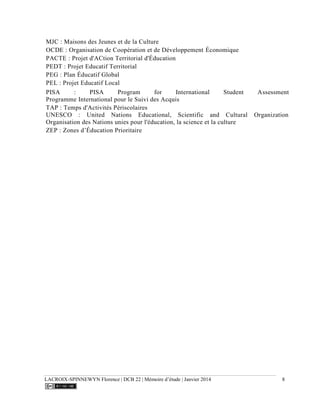 LACROIX-SPINNEWYN Florence | DCB 22 | Mémoire d’étude | Janvier 2014 8
MJC : Maisons des Jeunes et de la Culture
OCDE : Organisation de Coopération et de Développement Économique
PACTE : Projet d'ACtion Territorial d'Éducation
PEDT : Projet Educatif Territorial
PEG : Plan Éducatif Global
PEL : Projet Educatif Local
PISA : PISA Program for International Student Assessment
Programme International pour le Suivi des Acquis
TAP : Temps d'Activités Périscolaires
UNESCO : United Nations Educational, Scientific and Cultural Organization
Organisation des Nations unies pour l'éducation, la science et la culture
ZEP : Zones d’Éducation Prioritaire
 