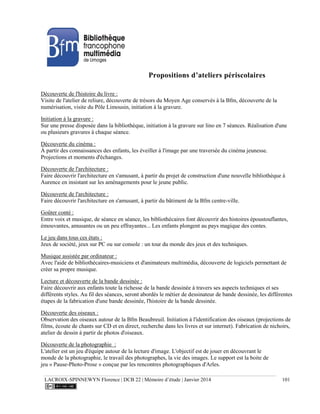 LACROIX-SPINNEWYN Florence | DCB 22 | Mémoire d’étude | Janvier 2014 101
Propositions d’ateliers périscolaires
Découverte de l'histoire du livre :
Visite de l'atelier de reliure, découverte de trésors du Moyen Age conservés à la Bfm, découverte de la
numérisation, visite du Pôle Limousin, initiation à la gravure.
Initiation à la gravure :
Sur une presse disposée dans la bibliothèque, initiation à la gravure sur lino en 7 séances. Réalisation d'une
ou plusieurs gravures à chaque séance.
Découverte du cinéma :
À partir des connaissances des enfants, les éveiller à l'image par une traversée du cinéma jeunesse.
Projections et moments d'échanges.
Découverte de l'architecture :
Faire découvrir l'architecture en s'amusant, à partir du projet de construction d'une nouvelle bibliothèque à
Aurence en insistant sur les aménagements pour le jeune public.
Découverte de l'architecture :
Faire découvrir l'architecture en s'amusant, à partir du bâtiment de la Bfm centre-ville.
Goûter conté :
Entre voix et musique, de séance en séance, les bibliothécaires font découvrir des histoires époustouflantes,
émouvantes, amusantes ou un peu effrayantes... Les enfants plongent au pays magique des contes.
Le jeu dans tous ces états :
Jeux de société, jeux sur PC ou sur console : un tour du monde des jeux et des techniques.
Musique assistée par ordinateur :
Avec l'aide de bibliothécaires-musiciens et d'animateurs multimédia, découverte de logiciels permettant de
créer sa propre musique.
Lecture et découverte de la bande dessinée :
Faire découvrir aux enfants toute la richesse de la bande dessinée à travers ses aspects techniques et ses
différents styles. Au fil des séances, seront abordés le métier de dessinateur de bande dessinée, les différentes
étapes de la fabrication d'une bande dessinée, l'histoire de la bande dessinée.
Découverte des oiseaux :
Observation des oiseaux autour de la Bfm Beaubreuil. Initiation à l'identification des oiseaux (projections de
films, écoute de chants sur CD et en direct, recherche dans les livres et sur internet). Fabrication de nichoirs,
atelier de dessin à partir de photos d'oiseaux.
Découverte de la photographie :
L'atelier est un jeu d'équipe autour de la lecture d'image. L'objectif est de jouer en découvrant le
monde de la photographie, le travail des photographes, la vie des images. Le support est la boite de
jeu « Pause-Photo-Prose » conçue par les rencontres photographiques d'Arles.
 