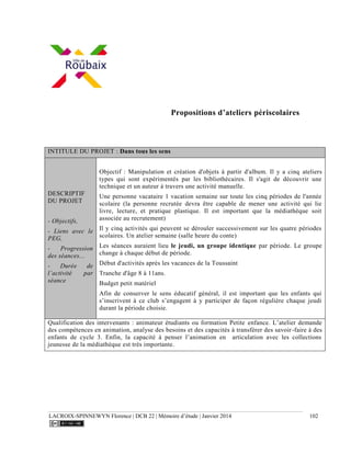 LACROIX-SPINNEWYN Florence | DCB 22 | Mémoire d’étude | Janvier 2014 102
Propositions d’ateliers périscolaires
INTITULE DU PROJET : Dans tous les sens
DESCRIPTIF
DU PROJET
- Objectifs,
- Liens avec le
PEG,
- Progression
des séances...
- Durée de
l’activité par
séance
Objectif : Manipulation et création d'objets à partir d'album. Il y a cinq ateliers
types qui sont expérimentés par les bibliothécaires. Il s'agit de découvrir une
technique et un auteur à travers une activité manuelle.
Une personne vacataire 1 vacation semaine sur toute les cinq périodes de l'année
scolaire (la personne recrutée devra être capable de mener une activité qui lie
livre, lecture, et pratique plastique. Il est important que la médiathèque soit
associée au recrutement)
Il y cinq activités qui peuvent se dérouler successivement sur les quatre périodes
scolaires. Un atelier semaine (salle heure du conte)
Les séances auraient lieu le jeudi, un groupe identique par période. Le groupe
change à chaque début de période.
Début d'activités après les vacances de la Toussaint
Tranche d'âge 8 à 11ans.
Budget petit matériel
Afin de conserver le sens éducatif général, il est important que les enfants qui
s’inscrivent à ce club s’engagent à y participer de façon régulière chaque jeudi
durant la période choisie.
Qualification des intervenants : animateur étudiants ou formation Petite enfance. L’atelier demande
des compétences en animation, analyse des besoins et des capacités à transférer des savoir-faire à des
enfants de cycle 3. Enfin, la capacité à penser l’animation en articulation avec les collections
jeunesse de la médiathèque est très importante.
 