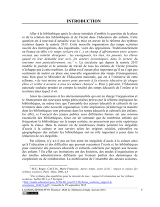 LACROIX-SPINNEWYN Florence | DCB 22 | Mémoire d’étude | Janvier 2014 9
INTRODUCTION
Aller à la bibliothèque après la classe introduit d’emblée la question de la place
et de la relation des bibliothèques et de l’école dans l’éducation des enfants. Cette
question est à nouveau d’actualité avec la mise en œuvre de la réforme des rythmes
scolaires depuis la rentrée 2013. Cette nouvelle organisation des temps scolaires
suscite des interrogations, des inquiétudes, voire des oppositions. Traditionnellement
en France en effet « le temps scolaire est (...) un champ d’affrontement entre acteurs
sociaux aux intérêts divergents : les enseignants, les élus, les parents, les élèves
quand on leur demande leur avis, les acteurs économiques, dans le secteur du
tourisme tout particulièrement, etc.2
». La circulaire qui depuis la rentrée 2013
modifie la journée et la semaine de travail de tous les enfants de l’école primaire
n’échappe pas à cette tradition. Le débat est d’autant plus important qu’il ne s’agit pas
seulement de mettre en place une nouvelle organisation des temps d’enseignement,
mais bien pour le Ministère de l'Éducation nationale, qui est à l’initiative de cette
réforme, « de tout mettre en œuvre pour parvenir à la réussite éducative de chaque
élève et veiller à assurer à tous les mêmes chances3
». Pour y parvenir, l’Éducation
nationale souhaite prendre en compte la totalité des temps éducatifs de l’enfant et le
territoire dans lequel il vit.
Ainsi les communes et les intercommunalités qui ont en charge l’organisation et
le financement des nouveaux temps périscolaires prévus par la réforme impliquent les
bibliothèques, au même titre que l’ensemble des acteurs éducatifs et culturels de ces
territoires dans cette nouvelle organisation. Cette implication (ré)interroge la manière
dont les bibliothèques sont présentes dans les temps éducatifs et culturels des enfants.
En effet, si l’accueil des jeunes publics sous différentes formes est une mission
essentielle des bibliothèques, force est de constater que de nombreux enfants qui
fréquentent la bibliothèque sur le temps scolaire, ne poursuivent pas cette expérience
après la classe. Dans la mesure où de nombreuses études pointent les inégalités
d’accès à la culture et aux savoirs selon les origines sociales, culturelles ou
géographiques des enfants les bibliothèques ont un rôle important à jouer dans la
réduction de ces inégalités.
Par ailleurs, n’y a-t-il pas un lien entre les inégalités d’accès à la culture ainsi
qu’à l’éducation et des difficultés que peuvent rencontrer l’école et les bibliothèques
pour construire des parcours éducatifs et culturels cohérents par rapport aux besoins
des enfants ? En effet ces institutions ont des histoires, des modes d’organisation et
des tutelles administratives différents qui freinent parfois des dynamiques de
coopération ou de collaboration. La mobilisation de l’ensemble des acteurs scolaires,
2
SUE, Roger, CACCIA, Marie-Françoise, Autres temps, autre école : impact et enjeux des
rythmes scolaires. Paris : Retz, 2005, p.5
3
Des rythmes plus équilibrés pour la réussite de tous : rapport d’orientation sur les rythmes
scolaires. Juillet 2011, p.7 En ligne :
<http://media.education.gouv.fr/file/06_juin/67/1/Rythmes_scolaires_rapport-d-
orientation_184671.pdf>. Consulté le 29 septembre 2013
 