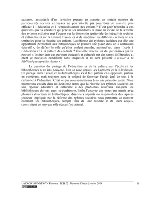 LACROIX-SPINNEWYN Florence | DCB 22 | Mémoire d’étude | Janvier 2014 10
culturels, associatifs d’un territoire prenant en compte un certain nombre de
particularités sociales et locales ne pourrait-elle pas contribuer de manière plus
efficace à l’éducation et à l'épanouissement des enfants ? C’est pour répondre à ces
questions que la circulaire qui précise les conditions de mise en œuvre de la réforme
des rythmes scolaires met l’accent sur la dimension territoriale des inégalités sociales
et culturelles et sur la volonté d’associer et de mobiliser les différents acteurs de ces
territoires pour la réussite des enfants. La réforme des rythmes scolaires est-elle une
opportunité permettant aux bibliothèques de prendre une place dans ce « continuum
éducatif », de définir le rôle qu’elles veulent prendre, aujourd’hui, dans l’accès à
l’éducation et à la culture des enfants ? Peut-elle devenir un des partenaires qui va
pouvoir s’insérer dans ces parcours éducatifs et culturels sur des temps différenciés et
créer de nouvelles conditions dans lesquelles il est sera possible « d’aller à la
bibliothèque après la classe » ?
La question du partage de l’éducation et de la culture par l’école et les
bibliothèques n’est pas nouvelle. Elle se pose depuis Les Lumières et la Révolution.
Ce partage entre l’école et les bibliothèques s’est fait, parfois en s’opposant, parfois
en coopérant, mais toujours avec la volonté de favoriser l'accès égal de tous à la
culture et à l’éducation. C’est ce que nous montrerons dans une première partie. Nous
montrerons ensuite dans un deuxième temps que la réforme des rythmes scolaires est
une réponse éducative et culturelle à des problèmes nouveaux auxquels les
bibliothèques doivent aussi se confronter. Enfin l’analyse des entretiens menés avec
plusieurs directeurs de bibliothèques, directeurs adjoints ou responsables des espaces
jeunesse impliqués par la réforme des rythmes scolaires nous permettra de montrer
comment les bibliothèques, compte tenu de leur histoire et de leurs acquis,
construisent ce nouveau rôle éducatif et culturel.
 