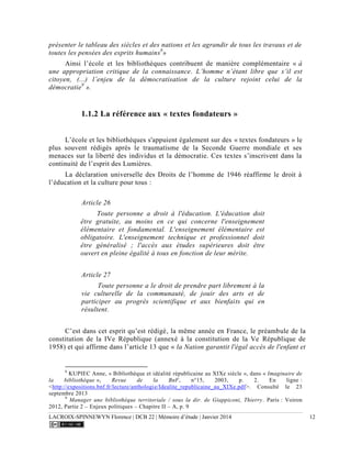 LACROIX-SPINNEWYN Florence | DCB 22 | Mémoire d’étude | Janvier 2014 12
présenter le tableau des siècles et des nations et les agrandir de tous les travaux et de
toutes les pensées des esprits humains8
»
Ainsi l’école et les bibliothèques contribuent de manière complémentaire « à
une appropriation critique de la connaissance. L’homme n’étant libre que s’il est
citoyen, (...) l’enjeu de la démocratisation de la culture rejoint celui de la
démocratie9
».
1.1.2 La référence aux « textes fondateurs »
L’école et les bibliothèques s'appuient également sur des « textes fondateurs » le
plus souvent rédigés après le traumatisme de la Seconde Guerre mondiale et ses
menaces sur la liberté des individus et la démocratie. Ces textes s’inscrivent dans la
continuité de l’esprit des Lumières.
La déclaration universelle des Droits de l’homme de 1946 réaffirme le droit à
l’éducation et la culture pour tous :
Article 26
Toute personne a droit à l'éducation. L'éducation doit
être gratuite, au moins en ce qui concerne l'enseignement
élémentaire et fondamental. L'enseignement élémentaire est
obligatoire. L'enseignement technique et professionnel doit
être généralisé ; l'accès aux études supérieures doit être
ouvert en pleine égalité à tous en fonction de leur mérite.
Article 27
Toute personne a le droit de prendre part librement à la
vie culturelle de la communauté, de jouir des arts et de
participer au progrès scientifique et aux bienfaits qui en
résultent.
C’est dans cet esprit qu’est rédigé, la même année en France, le préambule de la
constitution de la IVe République (annexé à la constitution de la Ve République de
1958) et qui affirme dans l’article 13 que « la Nation garantit l'égal accès de l'enfant et
8
KUPIEC Anne, « Bibliothèque et idéalité républicaine au XIXe siècle », dans « Imaginaire de
la bibliothèque », Revue de la BnF, n°15, 2003, p. 2. En ligne :
<http://expositions.bnf.fr/lecture/anthologie/Idealite_republicaine_au_XIXe.pdf>. Consulté le 23
septembre 2013
9
Manager une bibliothèque territoriale / sous la dir. de Giappiconi, Thierry. Paris : Voiron
2012, Partie 2 – Enjeux politiques – Chapitre II – A, p. 9
 