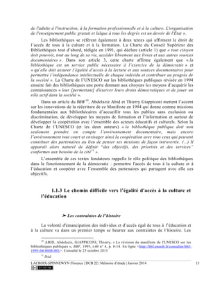 LACROIX-SPINNEWYN Florence | DCB 22 | Mémoire d’étude | Janvier 2014 13
de l'adulte à l'instruction, à la formation professionnelle et à la culture. L'organisation
de l'enseignement public gratuit et laïque à tous les degrés est un devoir de l'État ».
Les bibliothèques se réfèrent également à deux textes qui affirment le droit de
l’accès de tous à la culture et à la formation. La Charte du Conseil Supérieur des
Bibliothèques tout d’abord, rédigée en 1991, qui déclare (article 1) que « tout citoyen
doit pouvoir, tout au long de sa vie, accéder librement aux livres et aux autres sources
documentaires ». Dans son article 3, cette charte affirme également que « la
bibliothèque est un service public nécessaire à l’exercice de la démocratie » et
« qu’elle doit assurer l’égalité d’accès à la lecture et aux sources documentaires pour
permettre l’indépendance intellectuelle de chaque individu et contribuer au progrès de
la société ». La Charte de l’UNESCO sur les bibliothèques publiques révisée en 1994
ensuite fait des bibliothèques une porte donnant aux citoyens les moyens d’acquérir les
connaissances « leur [permettant] d'exercer leurs droits démocratiques et de jouer un
rôle actif dans la société ».
Dans un article du BBF10
, Abdelaziz Abid et Thierry Giappiconi mettent l’accent
sur les innovations de la réécriture de ce Manifeste en 1994 qui donne comme missions
fondamentales aux bibliothécaires d’accueillir tous les publics sans exclusion ou
discrimination, de développer les moyens de formation et l’information et surtout de
développer la coopération avec l’ensemble des acteurs éducatifs et culturels. Selon la
Charte de l’UNESCO (et les deux auteurs) « la bibliothèque publique doit non
seulement prendre en compte l’environnement documentaire, mais encore
l’environnement tout court et envisager ainsi la coopération avec tous ceux qui peuvent
constituer des partenaires au lieu de penser ses missions de façon introvertie. (...) Il
apparaît alors naturel de définir “des objectifs, des priorités et des services”
conformes aux besoins de la cité11
».
L’ensemble de ces textes fondateurs rappelle le rôle politique des bibliothèques
dans le fonctionnement de la démocratie : permettre l'accès de tous à la culture et à
l’éducation et coopérer avec l’ensemble des partenaires qui partagent avec elle ces
objectifs.
1.1.3 Le chemin difficile vers l’égalité d'accès à la culture et
l’éducation
➤ Les contraintes de l’histoire
La volonté d'émancipation des individus et d’accès égal de tous à l’éducation et
à la culture va dans un premier temps se heurter aux contraintes de l’histoire. Les
10
ABID, Abdelaziz, GIAPPICONI, Thierry, « La révision du manifeste de l'UNESCO sur les
bibliothèques publiques », BBF, 1995, t.40 n° 4, p. 8-14. En ligne <http://bbf.enssib.fr/consulter/bbf-
1995-04-0008-001>. Consulté le 25 octobre 2013
11
Ibid.
 