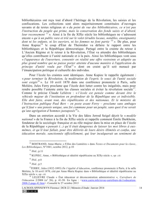 LACROIX-SPINNEWYN Florence | DCB 22 | Mémoire d’étude | Janvier 2014 14
bibliothécaires ont reçu tout d’abord l’héritage de la Révolution, les saisies et les
confiscations. Les collections sont alors majoritairement constituées d’ouvrages
savants et de textes religieux et « du point de vue des bibliothécaires, ce n’est pas
l'instruction du peuple qui prime, mais la conservation des fonds saisis et d’abord,
leur recensement 12
». Ainsi à la fin du XIXe siècle les bibliothèques ne s’adressent
encore « qu’à un public rare et trié sur le volet (érudits locaux, notables, enseignants)
dont ni les enfants, ni les ouvriers, ni les femmes ne font partie 13
». De plus, pour
Anne Kupiec14
le coup d'État de Thermidor va défaire le rapport entre les
bibliothèques et la République démocratique. Partagé entre la crainte du retour à
L’Ancien Régime et le retour à la Révolution, l’État va attendre des bibliothèques
qu’elles contribuent à l’unité nationale et à la paix. Ainsi les bibliothèques vont sous
« l'apparence de l'ouverture, consentir en réalité une offre restreinte et adaptée au
plus grand nombre qui ne puisse porter atteinte d'aucune manière à l'application du
principe d'unité voulu par l'État15
» dont on craint qu’il soit menacé par
l’émancipation politique et culturelle des individus.
Pour l’école les craintes sont identiques. Anne Kupiec le rappelle également :
« pour terminer la Révolution, la modération de l'esprit, le souci de l'unité sociale
sont exigés16
». Le 10 avril 1870 dans une conférence prononcée à Paris, salle
Molière, Jules Ferry proclame que l’école doit lutter contre les inégalités, mais pour
rendre possible l’entente entre les classes sociales et éviter la révolution sociale17
.
Comme le précise Claude Lelièvre : « l’école est pensée comme devant être le
véhicule majeur de l’institution en profondeur de la République une et indivisible.
Elle doit faire, avant tout, des républicains et des nationaux. Et le ministre de
l’Instruction publique Paul Bert – en poste avant Ferry – proclame sans ambages
qu’il faut « une pensée unique, une foi commune pour un peuple, sans quoi il ne serait
qu’une agrégation d’hommes juxtaposés18
».
Dans un entretien accordé à la Vie des Idées Jerrod Seigel décrit le « modèle
national » de la France à la fin du XIXe siècle et rappelle comment Émile Durkheim,
fondateur de la sociologie française et au rôle majeur dans la mise en place de l’école
de la République « pensait (...) qu’il était dangereux de laisser les moi libres à eux-
mêmes, et qu’il leur fallait, pour être délivrés de leurs désirs illimités et confus, une
éducation morale, sanctionnée officiellement, qui leur inculquerait un sentiment de
12
BERTRAND, Anne-Marie; « Filles des Lumières » dans Textes et Documents pour la classe,
Les Bibliothèques, N°1041, octobre 2012, p.10
13
Ibid., p.11
14
KUPIEC, Anne, « Bibliothèque et idéalité républicaine au XIXe siècle », op. cit.
15
Ibid., p.6
16
Ibid., p.5
17
FERRY, Jules (1832-1893) De l’égalité d’éducation, conférence prononcée à Paris, à la salle
Molière, le 10 avril 1870, cité par Anne-Marie Kupiec dans « Bibliothèque et idéalité républicaine au
XIXe siècle », op. cit.
18
LELIEVRE Claude « État éducateur et déconcentration administrative », Carrefours de
l'éducation 2/2008 (n° 26), p. 41-50. En ligne : <www.cairn.info/revue-carrefours-de-l-education-
2008-2-page-41.htm>. Consulté le 27 octobre 2013
 