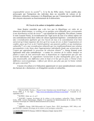 LACROIX-SPINNEWYN Florence | DCB 22 | Mémoire d’étude | Janvier 2014 15
responsabilité envers la société19
». À la fin du XIXe siècle, l’école semble plus
préoccupée par l'intégration des individus dans un ensemble de valeurs et de
références culturelles communes à la République que par l’émancipation individuelle
des citoyens nécessaire au fonctionnement de la démocratie.
➤ L’accès à la culture et inégalités culturelles
Anne Kupiec considère que « dès lors que la République est vidée de sa
dimension démocratique, ce système est en quelque sorte dédoublé pour correspondre
à une distribution sociale du savoir20
» qui maintient les inégalités. Par ailleurs, comme
le note Laurent Fleury, la revendication de l’égal accès de tous à la culture repose sur
une contradiction entre deux ordres de valeurs également légitimes : contradiction entre
une « revendication égalitaire qui vise l'accès de tous à la consommation d’un bien
universel qu’il faut organiser dès lors qu’il ne va pas de soi, et dont l’organisation est
confiée, parce qu’il en va de l’intérêt général, aux pouvoirs publics et aux institutions
culturelles21
» et « une revendication culturelle qui vise traditionnellement une relation
personnalisée à des biens dont l'appropriation individuelle fonde une aristocratie de
l’esprit qui approfondit le processus de sélection élitaire22
». Georg Simmel avait
également noté cette contradiction : « comme les contenus de la culture (malgré ou
plutôt à cause de leur universelle mise à disposition) ne s'approprient que par une
activité individuelle, ils engendrent l’aristocratie la plus inattaquable parce que la
plus insaisissable, une différence entre le haut et le bas qui ne peut, à l'instar d’une
différence socio-économique, s’effacer par décret, pas plus que par la bonne volonté
des gens concernés23
».
L'accès à la culture et à l'éducation apparaissent ici aussi paradoxalement comme
des facteurs de « distinction » et d'inégalités sociales et culturelles.
19
DELALANDE, Nicolas, « Penser le moi. Entretien avec Jerrold Seigel », La Vie des idées, 6
février 2009, p. 9. En ligne : <http://www.laviedesidees.fr/Penser-le-moi.html>. Consulté le 22
septembre 2013
20
KUPIEC, Anne, op. cit., p.5
21
FLEURY, Laurent, Sociologie de la culture et des pratiques culturelles. Paris : Armand
Colin, 2008, version électronique, chapitre 4 La question de démocratisation de la culture 4.1 La
formation historique de l’idéal de démocratisation de la culture.
22
. Ibid.
23
SIMMEL, Georg, 1900 Philosophie de l’argent. Paris : PUF, Sociologies, 1987, 560 p. cité
par FLEURY, Laurent, Sociologie de la culture et des pratiques culturelles.
 
