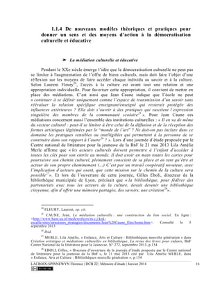LACROIX-SPINNEWYN Florence | DCB 22 | Mémoire d’étude | Janvier 2014 16
1.1.4 De nouveaux modèles théoriques et pratiques pour
donner un sens et des moyens d’action à la démocratisation
culturelle et éducative
➤ La médiation culturelle et éducative
Pendant le XXe siècle émerge l’idée que la démocratisation culturelle ne peut pas
se limiter à l'augmentation de l’offre de biens culturels, mais doit faire l’objet d’une
réflexion sur les moyens de faire accéder chaque individu au savoir et à la culture.
Selon Laurent Fleury24
, l'accès à la culture est avant tout une relation et une
appropriation individuelle. Pour favoriser cette appropriation, il convient de mettre en
place des médiations. C’est ainsi que Jean Caune indique que l’école ne peut
« continuer à se définir uniquement comme l’espace de transmission d’un savoir sans
réévaluer la relation spécifique enseignant/enseigné qui resterait protégée des
influences extérieures ? Elle doit s’ouvrir à des pratiques qui suscitent l’expression
singulière des membres de la communauté scolaire25
». Pour Jean Caune ces
médiations concernent aussi l’ensemble des institutions culturelles : « Il en va de même
du secteur culturel : peut-il se limiter à être celui de la diffusion et de la réception des
formes artistiques légitimées par le “monde de l’art” ? Ne doit-on pas inclure dans ce
domaine les pratiques sensibles ou intelligibles qui permettent à la personne de se
construire dans son rapport à l’autre26
? ». Lors d’une journée d’étude proposée par le
Centre national de littérature pour la jeunesse de la BnF le 21 mai 2013 Lila Amélie
Merle affirme que « les acteurs culturels doivent permettre à l’enfant d’accéder à
toutes les clés pour son entrée au monde. Il doit avoir en main toutes les cartes pour
poursuivre son chemin culturel, pleinement conscient de sa place et en tant qu’être et
acteur de son propre cheminement (…) C’est par un travail coopératif novateur, avec
l’implication d’acteurs qui osent, que cette mission sur le chemin de la culture sera
possible27
». Et lors de l’ouverture de cette journée, Gilles Eboli, directeur de la
bibliothèque municipale de Lyon, précisait que « la bibliothèque, pour fédérer des
partenariats avec tous les acteurs de la culture, devait devenir une bibliothèque
citoyenne, afin d’offrir une mémoire partagée, des savoirs, une création28
».
24
FLEURY, Laurent, op. cit.
25
CAUNE, Jean, La médiation culturelle : une construction du lien social. En ligne :
<http://www.hum.uu.nl/medewerkers/m.c.j.kok-
escalle/sites/structures_strategies/documents/Jean%20Caune_files/home.htm>. Consulté le 5
septembre 2013
26
Ibid.
27
MERLE, Lila Amélie, « Enfance, Arts et Culture : Bibliothèques nouvelle génération » dans
Création artistique et médiations culturelles en bibliothèque, La revue des livres pour enfants, BnF
Centre National de la littérature pour la Jeunesse, N° 272, septembre 2013, p.154
28
EBOLI, Gilles, « Discours d’ouverture de la journée d’étude proposée par le Centre national
de littérature pour la jeunesse de la BnF », le 21 mai 2013 cité par Lila Amélie MERLE, dans
« Enfance, Arts et Culture : Bibliothèques nouvelle génération », p.154
 