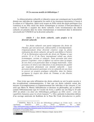 LACROIX-SPINNEWYN Florence | DCB 22 | Mémoire d’étude | Janvier 2014 17
➤ Un nouveau modèle de bibliothèque ?
La démocratisation culturelle et éducative passe par conséquent par la possibilité
donnée aux individus de s’approprier les outils et les ressources nécessaires à l'accès à
la culture et à l’éducation. Après avoir acquis au XIXe siècle des droits politiques (Les
Lumières) et au XXe siècle des droits économiques et sociaux (l’État-providence) il
reste à l’individu à acquérir des droits culturels. Cette reconnaissance des droits
culturels est présente dans les textes internationaux et notamment dans la déclaration
universelle de l’UNESCO sur la diversité culturelle :
Article 5 - Les droits culturels, cadre propice à la
diversité culturelle
Les droits culturels sont partie intégrante des droits de
l'homme, qui sont universels, indissociables et interdépendants.
L'épanouissement d'une diversité créatrice exige la pleine
réalisation des droits culturels, tels qu'ils sont définis à l'article
27 de la Déclaration universelle des droits de l'homme et aux
articles 13 et 15 du Pacte international relatif aux droits
économiques, sociaux et culturels. Toute personne doit ainsi
pouvoir s'exprimer, créer et diffuser ses œuvres dans la langue
de son choix et en particulier dans sa langue maternelle ; toute
personne a le droit à une éducation et une formation de qualité
qui respectent pleinement son identité culturelle ; toute
personne doit pouvoir participer à la vie culturelle de son choix
et exercer ses propres pratiques culturelles, dans les limites
qu’impose le respect des droits de l’homme et des libertés
fondamentales.
Pour éviter que cette affirmation des droits culturels ne soit la porte ouverte à
des revendications communautaristes, il faut que ces droits culturels soient des
moyens d’accomplissement et d’épanouissement des individus et des citoyens. C’est
ainsi que Marie D. Martel, bibliothécaire et docteure en philosophie, qui se définit
comme bibliomancienne (qui lit l’avenir du livre), a publié sur son blog le 24 août
2013 un article « Le futur des bibliothèques publiques au XXIe siècle : créer des
capabilités humaines pour les droits humains29
». Elle y présente la deuxième édition
d’un ouvrage américain de Kathlenn de la Pena Mc Cook (Introduction to public
29
MARTEL, Marie D., Le futur des bibliothèques publiques au 21ième siècle : créer des
capabilités humaines pour les droits humains. En ligne :
<http://bibliomancienne.wordpress.com/2013/08/24/le-futur-des-bibliotheques-publiques-au-21ieme-
siecle-creer-des-capabilites-humaines-pour-les-droits-humains/>.
Consulté le 15 novembre 2013
 