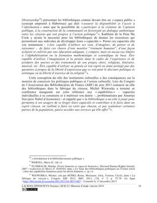 LACROIX-SPINNEWYN Florence | DCB 22 | Mémoire d’étude | Janvier 2014 18
librarianship30
) présentant les bibliothèques comme devant être un « espace public »
(concept emprunté à Habermas) qui doit « assurer la disponibilité et l’accès à
l’information » ainsi que la possibilité de « participer à la création de l’opinion
publique, à la construction de la communauté en favorisant un dialogue authentique
entre les citoyens qui soit propice à l’action politique31
». Kathlenn de la Pena Mc
Cook y ajoute la nécessité pour les bibliothèques de donner les ressources qui
permettront aux individus de développer leurs « capacités ». Parmi ces capacités elle
cite notamment : « être capable d’utiliser ses sens, d’imaginer, de penser et de
raisonner – de faire ces choses d’une manière “vraiment humaine”, d’une façon
éclairée et cultivée par une éducation adéquate, y compris, mais en aucun cas limitée
à l’alphabétisation ou la formation mathématique et scientifique de base. Être
capable d’utiliser l’imagination et la pensée dans le cadre de l’expérience et de
produire des œuvres et des événements de son propre choix, religieux, littéraire,
musical, etc. Être capable d’utiliser sa pensée et son esprit en étant protégé par des
garanties à propos de la liberté d’expression que ce soit pour le discours politique et
artistique ou la liberté d’exercice de la religion32
».
Cette conception du rôle des institutions culturelles a des conséquences sur la
manière de concevoir les politiques publiques et l’action culturelle. Lors du Congrès
de l’Association des Bibliothécaires de France (ABF) de juin 2013 consacré au rôle
des bibliothèques dans la fabrique du citoyen, Michel Wieworka a terminé sa
conférence inaugurale sur cette référence aux « capabilities » – capacités
individuelles à se construire et à maîtriser son destin –, problématisées par Amartya
Sen (prix Nobel d’économie) - et rappelé que « la bibliothèque a un rôle à jouer pour
permettre à ses usagers de se forger leurs capacités et contribuer à le faire dans un
esprit citoyen, en veillant à faire en sorte que chacun, et pas seulement certaines
parties de la population, puisse accéder aux services qu’elle offre33
».
30
« Introduction à la bibliothéconomie publique »
31
MARTEL, Marie D., Op cit.
32
NUSSBAUM, Martha, Droits humains et capacité humaines, Harvard Human Rights Journal,
2007 / traduction de Marie D. MARTEL dans « Le futur des bibliothèques publiques au 21ième siècle
: créer des capabilités humaines pour les droits humains », op cit.
33
WIEWORKA, Michel, cité par BÜRKI, Reine, Morineau, Julia, Touitou, Cécile, dans « La
fabrique du citoyen », Congrès ABF 2013, BBF, 2013, t.58, n° 5, p. 75-78. En ligne
<http://bbf.enssib.fr/consulter/bbf-2013-05-0075-001>. Consulté le 13 décembre 2013
 