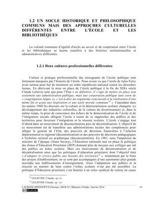 LACROIX-SPINNEWYN Florence | DCB 22 | Mémoire d’étude | Janvier 2014 19
1.2 UN SOCLE HISTORIQUE ET PHILOSOPHIQUE
COMMUNS MAIS DES APPROCHES CULTURELLES
DIFFÉRENTES ENTRE L'ÉCOLE ET LES
BIBLIOTHÈQUES
La volonté commune d’égalité d'accès au savoir et de coopération entre l’école
et les bibliothèques se heurte toutefois à des histoires institutionnelles et
administratives différentes.
1.2.1 Deux cultures professionnelles différentes
Culture et pratique professionnelle des enseignants de l’école publique sont
fortement marquées par l’histoire de l’école. Nous avons vu que l’école de Jules Ferry
avait surtout pour but de maintenir un ordre républicain national contre les désordres
locaux. En décrivant la mise en place de l’école publique à la fin du XIXe siècle
Claude Lelièvre note que pour l’État « en définitive, il s’agit de mettre en place non
seulement une administration publique, mais une corporation publique (une sorte de
« congrégation laïque »), c’est-à-dire un organisme concourant à la réalisation d’une
même fin et ayant une inspiration et une unité morale commune34
». Cependant dans
les années 1960 les discours sur la culture et la démocratisation scolaire changent. Le
développement des industries culturelles, de la culture du divertissement et, dans le
même temps, la prise de conscience des échecs de la démocratisation de l’école et de
l’intégration sociale obligent l’école à tenter de se rapprocher des publics et des
territoires pour favoriser l’intégration et la réussite scolaire. L’école s’engage tout
d’abord dans un mouvement de déconcentration puis de décentralisation. L’objectif de
ce mouvement est de transférer aux administrations locales des compétences pour
alléger la gestion de l’Etat, des pouvoirs de décisions financières à l’échelon
départemental et régional (décentralisation) et des pouvoirs de décisions pédagogiques
à l'échelon rectoral ou académique (déconcentration). En 1981, sous l'impulsion du
ministre de l’époque (Alain Savary), l’Éducation nationale met en place la politique
des Zones d’Éducation Prioritaire (ZEP) donnant plus de moyens aux collèges qui ont
des publics en échec scolaire. Mais ces mouvements de déconcentration et de
décentralisation ainsi que les politiques d’éducation prioritaire dont l’objectif était
« d’adapter le service public aux besoins des territoires35
», notamment par le biais
des projets d'établissement, ne se sont pas accompagnés d’une autonomie plus grande
accordée aux établissements d’enseignement. Ainsi l’adaptation aux publics et la
réussite en matière de lutte contre l’échec scolaire n’ont pas été possibles. La
politique d’Éducation prioritaire s’est heurtée à un refus syndical de remise en cause
34
LELIEVRE, Claude, op cit.
35
LELIEVRE Claude, op. cit.
 