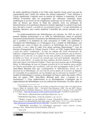 LACROIX-SPINNEWYN Florence | DCB 22 | Mémoire d’étude | Janvier 2014 20
du mythe républicain d’égalité et de l’idée selon laquelle l’école aurait une part de
responsabilité dans l’échec des enfants des milieux populaires36
. Cette référence à
l’école républicaine s’exprime aussi en matière de contenus à transmettre. Il reste
difficile d’introduire dans les programmes des références culturelles moins
académiques et un travail sur les compétences autant que sur les savoirs. Olivier Rey
dans un dossier qui dresse le bilan des relations entre ces politiques de
décentralisation et les politiques éducatives formule également le constat d’une école
qui a du mal à s’ouvrir « au-delà de son périmètre propre37
» et qui territorialise sa
politique éducative sans vouloir mobiliser l’ensemble des acteurs présents sur ce
territoire.
La professionnalisation des bibliothécaires est ancienne. En 1893 est créé le
premier diplôme professionnel et en 1906 les bibliothécaires créent la première
association professionnelle (Association des Bibliothécaires de France). Eugène Morel
qui a contribué à la fondation de cette association et l’ABF vont contribuer à
l'évolution des bibliothèques et à l’émergence d’un « modèle de bibliothèque » qui
considère que « dans la lignée des Lumières, la bibliothèque doit être destinée et
accessible à tous » dans le cadre d’un projet politique démocratique38
. Lors du
discours d'inauguration de l’Heure Joyeuse à Paris, en 1920, Eugène Morel déclare
« voilà une œuvre “communiste”, la mise en commun des livres d'instruction, de
référence, d'apprentissage et de plaisir. Pas d'école, pas de punition, pas de devoirs.
L'enfant est ici chez lui, il va signer de son nom, prendre sa responsabilité, choisir
lui-même ses livres, ne recevoir de conseils que ceux qu'il demande, apprendre le
secret de toute liberté : le respect du bien commun, du droit d'autrui (…). Pourquoi,
dans quel espoir cette librairie d'enfant ? Parce que nous pensons que la bibliothèque
libère, la bibliothèque de tous est l'organe essentiel de la cité moderne parce qu'elle
est l'œuvre postscolaire par excellence, celle qui doit accompagner toute la vie39
».
Anne-Marie Bertrand note que « politiquement le bibliothécaire insiste sur la
nécessité de la bibliothèque, sur son rôle de service public de la lecture au bénéfice
de l’ensemble de la population, sur les bienfaits que la ville peut en attendre40
». Ce
modèle de bibliothèque va surtout se développer en France à partir des années 1970 et
dans les années 1990. Anne-Marie Bertrand parle alors « d’apogée de la
médiathèque41
». Cette modernisation et ce développement s’expliquent par le
rapprochement des bibliothèques avec les collectivités territoriales. En effet, après un
36
HEURDIER, Sylvie, Vingt ans de politique d’éducation prioritaire dans trois départements
français [thèse de doctorat]. Paris : Université Paris-Descartes, 2008. Cité par REY Olivier,
« Décentralisation et politiques éducatives », Dossier d’actualité Veille et Analyses, n°83, avril 2013,
p. 4. En ligne : <http://ife.ens-lyon.fr/vst/DA-Veille/83-avril-2013.pdf>. Consulté le 3 juillet 2013
37
REY Olivier, « Décentralisation et politiques éducatives», op. cit.
38
BERTRAND Anne-Marie, « Filles des Lumières », op. cit, p.11
39
MOREL, Eugène cité par EZRATTY Viviane, VALOTTEAU Hélène, « La création de
l'Heure Joyeuse et la généralisation d'une belle utopie », BBF, 2012, t. 57, n° 1, p. 45-49. En ligne :
<http://bbf.enssib.fr/consulter/bbf-2012-01-0045-008>. Consulté le 24 octobre 2013
40
BERTRAND Anne-Marie, Les bibliothèques municipales: enjeux culturels, sociaux,
politiques. Paris : Éditions du Cercle de la librairie, 2002. p.19
41
Ibid., p.24
 