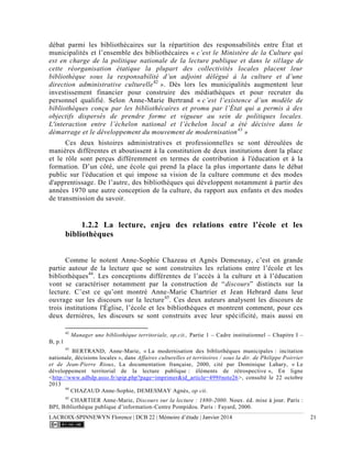 LACROIX-SPINNEWYN Florence | DCB 22 | Mémoire d’étude | Janvier 2014 21
débat parmi les bibliothécaires sur la répartition des responsabilités entre État et
municipalités et l’ensemble des bibliothécaires « c’est le Ministère de la Culture qui
est en charge de la politique nationale de la lecture publique et dans le sillage de
cette réorganisation étatique la plupart des collectivités locales placent leur
bibliothèque sous la responsabilité d’un adjoint délégué à la culture et d’une
direction administrative culturelle42
». Dès lors les municipalités augmentent leur
investissement financier pour construire des médiathèques et pour recruter du
personnel qualifié. Selon Anne-Marie Bertrand « c’est l’existence d’un modèle de
bibliothèques conçu par les bibliothécaires et promu par l’État qui a permis à des
objectifs dispersés de prendre forme et vigueur au sein de politiques locales.
L'interaction entre l’échelon national et l’échelon local a été décisive dans le
démarrage et le développement du mouvement de modernisation43
»
Ces deux histoires administratives et professionnelles se sont déroulées de
manières différentes et aboutissent à la constitution de deux institutions dont la place
et le rôle sont perçus différemment en termes de contribution à l'éducation et à la
formation. D’un côté, une école qui prend la place la plus importante dans le débat
public sur l'éducation et qui impose sa vision de la culture commune et des modes
d'apprentissage. De l’autre, des bibliothèques qui développent notamment à partir des
années 1970 une autre conception de la culture, du rapport aux enfants et des modes
de transmission du savoir.
1.2.2 La lecture, enjeu des relations entre l’école et les
bibliothèques
Comme le notent Anne-Sophie Chazeau et Agnès Demesnay, c’est en grande
partie autour de la lecture que se sont construites les relations entre l’école et les
bibliothèques44
. Les conceptions différentes de l’accès à la culture et à l’éducation
vont se caractériser notamment par la construction de “discours” distincts sur la
lecture. C’est ce qu’ont montré Anne-Marie Chartrier et Jean Hebrard dans leur
ouvrage sur les discours sur la lecture45
. Ces deux auteurs analysent les discours de
trois institutions l'Église, l’école et les bibliothèques et montrent comment, pour ces
deux dernières, les discours se sont construits avec leur spécificité, mais aussi en
42
Manager une bibliothèque territoriale, op.cit., Partie 1 – Cadre institutionnel – Chapitre I –
B, p.1
43
BERTRAND, Anne-Marie, « La modernisation des bibliothèques municipales : incitation
nationale, décisions locales », dans Affaires culturelles et territoires / sous la dir. de Philippe Poirrier
et de Jean-Pierre Rioux, La documentation française, 2000, cité par Dominique Lahary, « Le
développement territorial de la lecture publique : éléments de rétrospective », En ligne
<http://www.adbdp.asso.fr/spip.php?page=imprimer&id_article=499#note26>, consulté le 22 octobre
2013
44
CHAZAUD Anne-Sophie, DEMESMAY Agnès, op cit.
45
CHARTIER Anne-Marie, Discours sur la lecture : 1880-2000
BPI, Bibliothèque publique d’information-Centre Pompidou. Paris : Fayard, 2000.
 