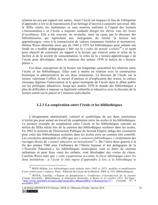 LACROIX-SPINNEWYN Florence | DCB 22 | Mémoire d’étude | Janvier 2014 22
relation les uns par rapport aux autres. Ainsi l’école est toujours le lieu de l'obligation
d’apprendre à lire et de transmission d’un héritage d’œuvres à caractère universel. Dès
le XIXe siècle, les instituteurs se sont montrés méfiants à l’égard des lectures
« buissonnières » et l’école a toujours souhaité diriger les élèves vers les livres
d’excellence. Elle a été souvent, en revanche, mise en cause par le discours des
bibliothécaires qui reprochent aux enseignants de limiter la lecture aux
apprentissages, voire à la transmission de valeurs communes limitées et normatives.
Hélène Weiss démontre ainsi que de 1945 à 1975 les bibliothèques pour enfants ont
fondé un « modèle pédagogique » bâti sur le « refus du monde scolaire46
» et ayant
pour objectif de construire un rapport à la lecture qui s'inscrit entre le refus de la
facilité et de la société de consommation, le refus de la « lecture-apprentissage » de
l’école pour développer, dans le contexte des années 1970 la notion de « lecture-
plaisir ».
Ces deux conceptions de la lecture ont longtemps caractérisé les relations entre
l’école et les bibliothèques. Elles sont à mettre en relation avec la construction
historique et administrative de ces deux institutions. Le discours de l’école sur la
lecture valorisant l’effort, le travail d’analyse et d’explication des textes, la culture
classique légitime l'intervention et le quasi-monopole de l’école dans le débat public
sur les politiques éducatives. Jusqu’aux années 1970 le monde des bibliothèques a
plus de difficultés à imposer sa légitimité culturelle et éducative avec le discours de la
lecture centré sur le plaisir et l’émotion individuelle.
1.2.3 La coopération entre l’école et les bibliothèques
L’éloignement administratif, culturel et symbolique de ces deux institutions
n’exclut pas pour autant un travail de coopération entre les écoles et les bibliothèques.
Le premier exemple de coopération entre l’école et les bibliothèques remonte au
milieu du XIXe siècle lors de la création des bibliothèques scolaires dans les écoles.
En 1862 le ministre de l'Instruction Publique du Second Empire rédige des circulaires
pour créer des bibliothèques scolaires dans les écoles avec un contenu très contrôlé.
Les circulaires demandent en effet que ces « armoires-bibliothèques » contiennent des
ouvrages divers de « nature éducative ou moralisante47
». De l’entre deux-guerres à la
fin des années 1960 sous l’influence de l’Heure Joyeuse et des pédagogies de la
« Nouvelle Éducation » les bibliothèques municipales vont se doter de sections
enfantines et pour faire venir les enfants, vont développer des visites de classe.
Caroline Rives note que « cette coopération accentue le fossé idéologique entre les
deux institutions : à l’école le rôle ingrat d’apprendre à lire, à la bibliothèque le
46
WEIS Hélène, Les bibliothèques pour enfants entre 1945 et 1975: modèles et modélisation
d’une culture pour l’enfance. Paris : Editions du Cercle de la librairie, 2005. p. 219. (Bibliothèques)
47
RIVES, Caroline, « Enjeux et perspectives », Conférence d’introduction de la journée
d’étude Interbibly : Bibliothèques et Education Nationale, à Reims le 13 octobre 2011. En ligne :
<http://www.interbibly.fr/index.php?menuAbis=4&menuBbis=11&menuCbis=7>. Consulté le 9
novembre 2013
 
