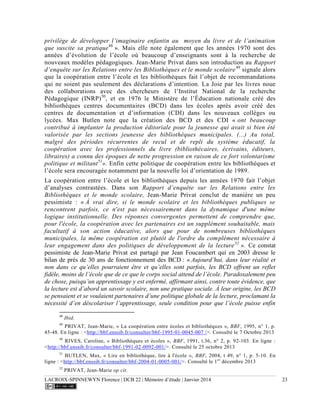 LACROIX-SPINNEWYN Florence | DCB 22 | Mémoire d’étude | Janvier 2014 23
privilège de développer l’imaginaire enfantin au moyen du livre et de l’animation
que suscite sa pratique48
». Mais elle note également que les années 1970 sont des
années d’évolution de l’école où beaucoup d’enseignants sont à la recherche de
nouveaux modèles pédagogiques. Jean-Marie Privat dans son introduction au Rapport
d’enquête sur les Relations entre les Bibliothèques et le monde scolaire49
signale alors
que la coopération entre l’école et les bibliothèques fait l’objet de recommandations
qui ne soient pas seulement des déclarations d’intention. La Joie par les livres noue
des collaborations avec des chercheurs de l’Institut National de la recherche
Pédagogique (INRP)50
, et en 1976 le Ministère de l’Éducation nationale créé des
bibliothèques centres documentaires (BCD) dans les écoles après avoir créé des
centres de documentation et d’information (CDI) dans les nouveaux collèges ou
lycées. Max Butlen note que la création des BCD et des CDI « ont beaucoup
contribué à implanter la production éditoriale pour la jeunesse qui avait si bien été
valorisée par les sections jeunesse des bibliothèques municipales. (...) Au total,
malgré des périodes récurrentes de recul et de repli du système éducatif, la
coopération avec les professionnels du livre (bibliothécaires, écrivains, éditeurs,
libraires) a connu des époques de nette progression en raison de ce fort volontarisme
politique et militant51
». Enfin cette politique de coopération entre les bibliothèques et
l’école sera encouragée notamment par la nouvelle loi d’orientation de 1989.
La coopération entre l’école et les bibliothèques depuis les années 1970 fait l’objet
d’analyses contrastées. Dans son Rapport d’enquête sur les Relations entre les
Bibliothèques et le monde scolaire, Jean-Marie Privat conclut de manière un peu
pessimiste : « À vrai dire, si le monde scolaire et les bibliothèques publiques se
rencontrent parfois, ce n'est pas nécessairement dans la dynamique d'une même
logique institutionnelle. Des réponses convergentes permettent de comprendre que,
pour l'école, la coopération avec les partenaires est un supplément souhaitable, mais
facultatif à son action éducative, alors que pour de nombreuses bibliothèques
municipales, la même coopération est plutôt de l'ordre du complément nécessaire à
leur engagement dans des politiques de développement de la lecture52
». Ce constat
pessimiste de Jean-Marie Privat est partagé par Jean Foucambert qui en 2003 dresse le
bilan de près de 30 ans de fonctionnement des BCD : « Aujourd’hui, dans leur réalité et
non dans ce qu’elles pourraient être et qu’elles sont parfois, les BCD offrent un reflet
fidèle, moins de l’école que de ce que le corps social attend de l’école. Paradoxalement peu
de chose, puisqu’un apprentissage y est enfermé, affirmant ainsi, contre toute évidence, que
la lecture est d’abord un savoir scolaire, non une pratique sociale. À leur origine, les BCD
se pensaient et se voulaient partenaires d’une politique globale de la lecture, proclamant la
nécessité d’en déscolariser l’apprentissage, seule condition pour que l’école puisse enfin
48
Ibid.
49
PRIVAT, Jean-Marie, « La coopération entre écoles et bibliothèques », BBF, 1995, n° 1, p.
45-48. En ligne : <http://bbf.enssib.fr/consulter/bbf-1995-01-0045-007 />. Consulté le 7 Octobre 2013
50
RIVES, Caroline, « Bibliothèques et écoles », BBF, 1991, t.36, n° 2, p. 92-103. En ligne :
<http://bbf.enssib.fr/consulter/bbf-1991-02-0092-001/>. Consulté le 25 octobre 2013
51
BUTLEN, Max, « Lire en bibliothèque, lire à l'école », BBF, 2004, t 49, n° 1, p. 5-10. En
ligne : <http://bbf.enssib.fr/consulter/bbf-2004-01-0005-001/>. Consulté le 1er
décembre 2013
52
PRIVAT, Jean-Marie op cit.
 